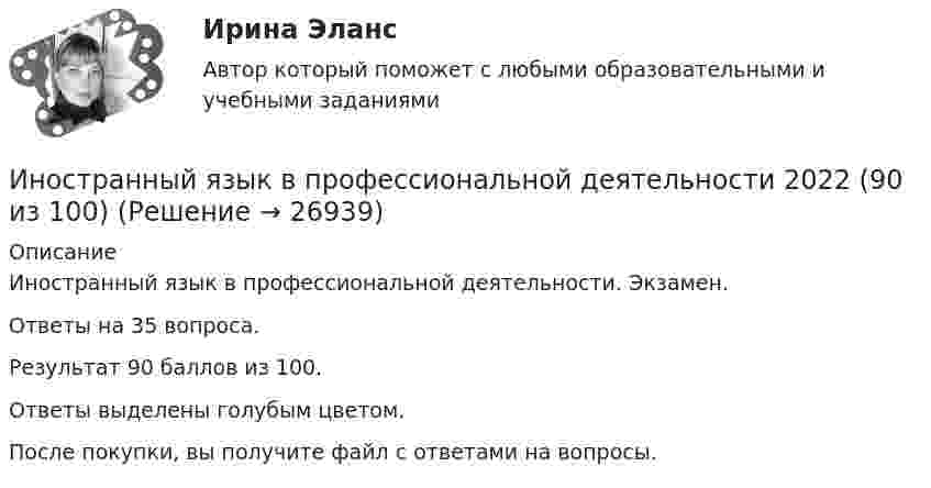     
          Описание
          Иностранный язык в профессиональной деятельности. Экзамен.Ответы на 35 вопроса.Результат 90 баллов из 100.Ответы выделены голубым цветом.После покупки, вы получите файл с ответами на вопросы.  
            
            
            Иностранный язык в профессиональной деятельности / 105 вопросовИностранный язык в профессиональной деятельности 2022 (90 из 100)Иностранный язык в профессиональной деятельности (2 семестр) Иностранный язык в профессиональной деятельности 2 семестр (Государственное и муниципальное управление) тест с ответами магистратура СинергияИностранный язык в профессиональной деятельности 3к1с (КСУ). Итоговый тестИностранный язык в профессиональной деятельности 3к2с. Итоговый тест. (КСУ)Иностранный язык в профессиональной деятельности (3 семестр Экономика) тест с ответами КОЛЛЕДЖ СинергияИностранный язык Английский язык Ответы на тесты 5-6 Витте МУИВИностранный язык | Английский язык | | Университет Синергия | Юриспруденция | Бакалавриат | 2023-2024 уч.г | Зачёт! ИНОСТРАННЫЙ ЯЗЫК Вариант 4Иностранный язык в деловом и профессиональном общении. СинергияИностранный язык в деловом и профессиональном общении. Синергия. Компетентностный тест. На отлично!Иностранный язык в профессиональной  деятельности.Иностранный язык в профессиональной деятельности