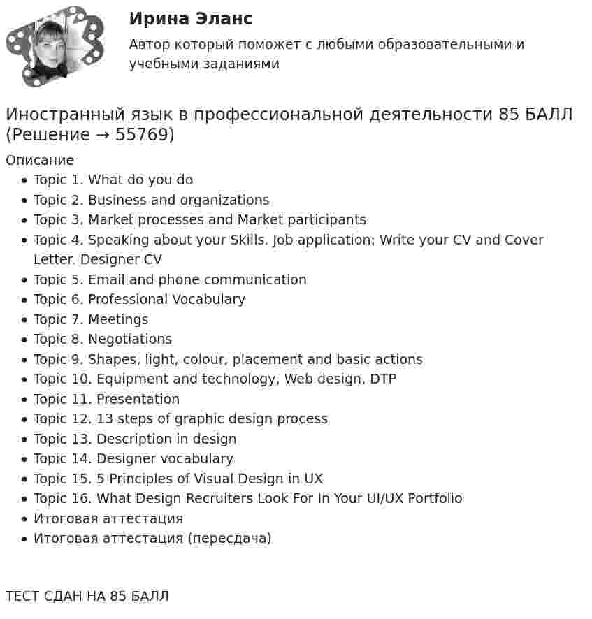     
            Описание
            Topic 1. What do you doTopic 2. Business and organizationsTopic 3. Market processes and Market participantsTopic 4. Speaking about your Skills. Job application: Write your CV and Cover Letter. Designer CVTopic 5. Email and phone communicationTopic 6. Professional VocabularyTopic 7. MeetingsTopic 8. NegotiationsTopic 9. Shapes, light, colour, placement and basic actionsTopic 10. Equipment and technology, Web design, DTPTopic 11. PresentationTopic 12. 13 steps of graphic design processTopic 13. Description in designTopic 14. Designer vocabularyTopic 15. 5 Principles of Visual Design in UXTopic 16. What Design Recruiters Look For In Your UI/UX PortfolioИтоговая аттестацияИтоговая аттестация (пересдача)ТЕСТ СДАН НА 85 БАЛЛ    
            
            
            Иностранный язык в профессиональной деятельности / 67 вопросовИностранный язык в профессиональной деятельности  85 БАЛЛ Иностранный язык в профессиональной деятельности CИНЕРГИЯИностранный язык в профессиональной деятельности (IT) тест с ответами Колледж Синергия💯 Иностранный язык в профессиональной деятельности [Topic 1-16] (ответы на тест Синергия / МОИ / МТИ / МосАП, декабрь 2023)💯 Иностранный язык в профессиональной деятельности [Topic 1-16] (ответы на тест Синергия / МОИ / МТИ / МосАП, сентябрь 2023)💯 Иностранный язык в профессиональной деятельности [Topic 1-16] (правильные ответы на тест Синергия / МОИ / МТИ / МосАП, август 2023)Иностранный язык в профессиональной деятельности 2022 (90 из 100)Иностранный язык в профессиональной деятельности (2 семестр) Иностранный язык в профессиональной деятельности 2 семестр (Государственное и муниципальное управление) тест с ответами магистратура СинергияИностранный язык в профессиональной деятельности 3к1с (КСУ). Итоговый тестИностранный язык в профессиональной деятельности 3к2с. Итоговый тест. (КСУ)Иностранный язык в профессиональной деятельности (3 семестр Экономика) тест с ответами КОЛЛЕДЖ СинергияИностранный язык в профессиональной деятельности, 47 вопросов, сборник ответов (ответы на тест Синергия / МТИ / МОИ / МосАП, 153 вопроса)