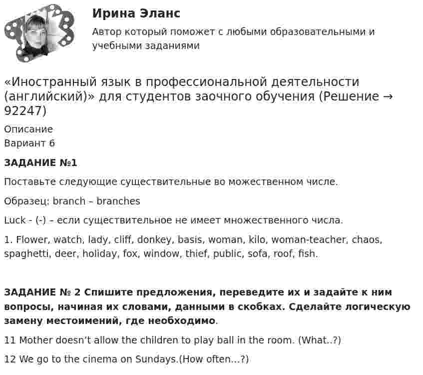     
            Описание
            Вариант 6ЗАДАНИЕ №1 Поставьте следующие существительные во можественном числе.Образец: branch – branches         Luck - (-) – если существительное не имеет множественного числа.1.     Flower, watch, lady, cliff, donkey, basis, woman, kilo, woman-teacher, chaos,         spaghetti, deer, holiday, fox, window, thief, public, sofa, roof, fish. ЗАДАНИЕ № 2 Спишите предложения, переведите их и задайте к ним вопросы, начиная их словами, данными в скобках. Сделайте логическую замену местоимений, где необходимо.11 Mother doesn’t allow the children to play ball in the room. (What..?) 12 We go to the cinema on Sundays.(How often…?)     
            
            
            💯 Иностранный язык в профессиональной деятельности [Topic 1-16] (правильные ответы на тест Синергия / МОИ / МТИ / МосАП, август 2023)«Иностранный язык в профессиональной деятельности (английский)»  для студентов заочного обученияИностранный язык в профессиональной деятельности / Английский язык в профессиональной деятельности, ответы на тесты (итоговый, компетентностный тест), 81 ответ. Синергия / МТИ / МОИ / МосАПИностранный язык в профессиональной деятельности. Английский язык. (пересдача)Иностранный язык в профессиональной деятельности (англ.) (тест с ответами Синергия)Иностранный язык в профессиональной деятельности (Банковское дело) Синергия МТИ МосАП Ответы на тесты для самопроверки с 17 по 20Иностранный язык в профессиональной деятельности Банковское дело Экономика и бухгалтерский учет (по отр.) Ответы на Итоговый и Компетентностный тест Синергия МТИИностранный язык в профессиональной деятельности, 47 вопросов, сборник ответов (ответы на тест Синергия / МТИ / МОИ / МосАП, 153 вопроса)Иностранный язык в профессиональной деятельности 4к2с. Итоговый тест. (КСУ)Иностранный язык в профессиональной деятельности / 67 вопросовИностранный язык в профессиональной деятельности  85 БАЛЛ Иностранный язык в профессиональной деятельности CИНЕРГИЯИностранный язык в профессиональной деятельности (IT) тест с ответами Колледж Синергия💯 Иностранный язык в профессиональной деятельности [Topic 1-16] (ответы на тест Синергия / МОИ / МТИ / МосАП, декабрь 2023)