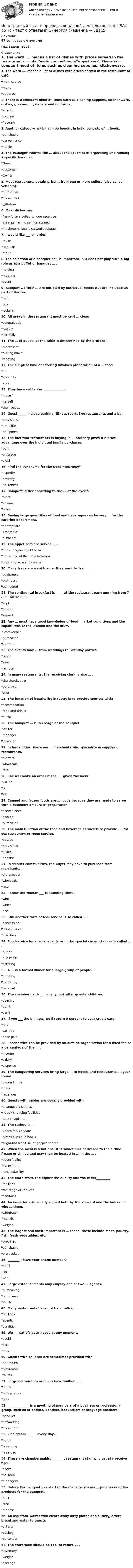      
            Описание
            57 вопросов с ответамиГод сдачи -2023. 
            Оглавление
            1. The word …. means a list of dishes with prices served in the restaurant or café.*main course*menu*appetizer2. There is a constant need of items such as cleaning supplies, kitchenware, dishes, glasses, … , napery and uniforms.*agents*napkins*flatware3. Another category, which can be bought in bulk, consists of … foods.*perishable*convenience*staple4. The manager informs the … about the specifics of organizing and holding a specific banquet.*Guest*customer*Owner5. Most restaurants obtain price … from one or more sellers (also called vendors).*quotations*convenient*withdraw6. Meat dishes are …..*frankfurters boiled tongue escalope*shrimps herring salmon stewed*mushrooms beans stewed cabbage7. I would like ___ an order.*make*to make*made8. The selection of a banquet hall is important, but does not play such a big role as at a buffet or banquet … .*holding*meeting*event9. Banquet waiters’ … are not paid by individual diners but are included as part of the fee.*help*tips*lockers10. All areas in the restaurant must be kept … clean.*scrupulously*rapidly*carefully11. The … of guests at the table is determined by the protocol.*placement*cutting down*meeting12. The simplest kind of catering involves preparation of a … food.*hot*specialty*spoilt13. They have set tables ______________»*myself*herself*themselves14. Guest ______include parking, fitness room, two restaurants and a bar.*provisions*amenities*equipment15. The fact that restaurants is buying in … ordinary gives it a price advantage over the individual family purchaser.*bulk*pilferage*yield16. Find the synonyms for the word “courtesy”*asperity*severity*politeness17. Banquets differ according to the … of the event.*place*volume*scope18. Buying large quantities of food and beverages can be very … for the catering department.*appropriate*profitable*sufficient19. The appetizers are served …..*at the beginning of the meal*at the end of the meal between*main course and desserts20. Many travelers want luxury, they want to feel_____*postponed*promoted*pampered21. The continental breakfast is______at the restaurant each morning from 7 a.m. till 10 a.m*kept*offered*served22. Any … must have good knowledge of food, market conditions and the capabilities of the kitchen and the stuff.*Storekeeper*purchaser*steward23. The events may … from weddings to birthday parties.*range*save*remote24. In many restaurants, the receiving clerk is also … .*the storekeeper*purchaser*eller25. The function of hospitality industry is to provide tourists with:*accomodation*food and drinks*music26. The banquet … is in charge of the banquet.*Waiter*manager*operator27. In large cities, there are … merchants who specialize in supplying restaurants.*steward*wholesale*retail28. She will make an order if she ___ given the menu.*will be*is*are29. Canned and frozen foods are … foods because they are ready to serve with a minimum amount of preparation*convenience*spoiled*purchased30. The main function of the food and beverage service is to provide ___ for the restaurant or room service.*bottles*provisions*dishes*napkins31. In smaller communities, the buyer may have to purchase from … merchants.*storekeeper*wholesale*retail32. I know the woman ___ is standing there.*who*which*she33. Still another form of foodservice is so called … .*concession*convenience*insertion34. Foodservice for special events or under special circumstances is called … .*butler*a la carte*catering35. A … is a formal dinner for a large group of people.*meeting*gathering*banquet36. The chambermaids __ usually look after guests' children.*doesn't*don't*сan't37. If you ___ the bill now, we'll return 5 percent to your credit card.*pay*will pay*have paid38. Foodservice can be provided by an outside organization for a fixed fee or a percentage of the … .*income*salary*dispense39. The banqueting services bring large … to hotels and restaurants all year round.*expenditures*costs*revenues40. Guests with babies are usually provided with*changeable clothes*nappy-changing facilities*paper napkins.41. The cutlery is…..*knifes forks spoons*plates cups oup bowls*sugar-basin salt-seller pepper shaker42. When the meal is a hot one, it is sometimes delivered to the airline frozen or chilled and may then be heated in ... in the … .*ovens/galley*ovens/range*ranges/facility43. The more stars, the higher the quality and the wider_________*facilities*the range of services*comforts44. An issue form is usually signed both by the steward and the individual who … them.*withdraws*reveals*weighs45. The largest and most important is … foods: these include meat, poultry, fish, fresh vegetables, etc.*prepared*perishable*pre-cooked46. ________ I have your phone number?*Shall*Do*Can47. Large establishments may employ one or two … agents.*purchasing*purveyors*staple48. Many restaurants have got banqueting … .*facilities*events*condition49. We ___ satisfy your needs at any moment.*could*can*may50. Guests with children are sometimes provided with*bedrooms*playrooms*toilets51. Large restaurants ordinary have walk-in … .*items*refrigerators*tiles52. _______________is a meeting of members of a business or professional group, such as scientists, dentists, booksellers or language teachers.*banquet*networking*convention53. «Ice cream _______every day».*Serve*is serving*is served54. These are chambermaids, ________, restaurant staff who usually receive tips.*cooks*bellmen*managers55. Before the banquet has started the manager makes … purchases of the products for the banquet.*bulk*rare*modest56. An assistant waiter who clears away dirty plates and cutlery, offers bread and water to guests*caterer*busboy*bartender57. The storeroom should be cool to retard … .*inventory*weighs*spoilage  
            
            
            Иностранный язык в профессиональной деятельности.фг_БАК_рб_кс Синергия МТИ МОСАП Ответы на итоговый тест Английский языкИностранный язык в профессиональной деятельности. фг БАК рб кс  - тест с ответами СинергияИностранный язык в профессиональной деятельности.фг_БАК_рб_кс (тест с ответами Синергия)Иностранный язык в профессиональной деятельности.фг_БАК_рб_кс (тест с ответами Синергия)Иностранный язык в профессиональной сфереИностранный язык в профессиональной сфереИностранный язык в профессиональной сфере (58 вопросов)Иностранный язык в профессиональной деятельности.ти (3/5) тест с ответами Синергия/МОИ/ МТИ /МОСАП💯 Иностранный язык в профессиональной деятельности.ти (6/6) (ответы на тест Синергия / МОИ / МТИ / МосАП, декабрь 2023)💯 Иностранный язык в профессиональной деятельности.ти (6/6) (ответы на тест Синергия / МТИ / МосАП, март 2023)💯 Иностранный язык в профессиональной деятельности.фг_БАК_рб_кс (ответы на тест Синергия / МОИ / МТИ / МосАП, ноябрь 2023)💯 Иностранный язык в профессиональной деятельности.фг_БАК_рб_кс (ответы на тест Синергия / МОИ / МТИ / МосАП, октябрь 2023)💯 Иностранный язык в профессиональной деятельности.фг_БАК_рб_кс (ответы на тест Синергия / МОИ / МТИ / МосАП, январь 2024)💯 Иностранный язык в профессиональной деятельности.фг_БАК_рб_кс (правильные ответы на тест Синергия / МОИ / МТИ / МосАП)