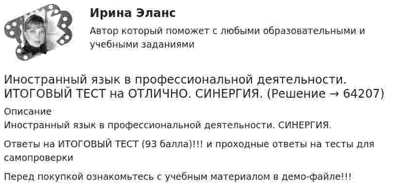     
            Описание
            Иностранный язык в профессиональной деятельности. СИНЕРГИЯ.Ответы на ИТОГОВЫЙ ТЕСТ (93 балла)!!! и проходные ответы на тесты для самопроверкиПеред покупкой ознакомьтесь с учебным материалом в демо-файле!!!   
            
            
            Иностранный язык в профессиональной деятельности (Искусствоведение и арт-бизнес) тест с ответами Синергия/МОИ/ МТИ /МОСАПИностранный язык в профессиональной деятельности. ИТОГОВЫЙ ТЕСТ на ОТЛИЧНО. СИНЕРГИЯ. 💯 Иностранный язык в профессиональной деятельности [конспект 1-4] (правильные ответы на тест Синергия / МОИ / МТИ / МосАП)💯 Иностранный язык в профессиональной деятельности [Конспект 1-8] (ответы на тест Синергия / МОИ / МТИ / МосАП, сентябрь 2023)💯 Иностранный язык в профессиональной деятельности [конспект 1-8] (правильные ответы на тест Синергия / МОИ / МТИ / МосАП)Иностранный язык в профессиональной деятельности (Менеджмент), темы 1-4, итоговый, компетентностный тест, 71 вопрос (ответы на тест Синергия / МТИ / МОИ / МосАП)Иностранный язык в профессиональной деятельности (направление прикладная информатика)тест с ответами Синергия/МОИ/ МТИ /МОСАПИностранный язык в профессиональной деятельности (ГиМУ / Гос и муниципальное управление) тест с ответами СинергияИностранный язык в профессиональной деятельности. Для направления Менеджмент [38.03.02]. Синергия. Ответы на итоговый, компетентностный и промежуточные тесты. На отлично!Иностранный язык в профессиональной деятельности задание СибУПКИностранный язык в профессиональной деятельности (ИСИТ 16 тем) тест с ответами Синергия/МОИ/ МТИ /МОСАПИностранный язык в профессиональной деятельности (ИСиТ/ Информационные системы и технологии (тема 1) тест с ответами СинергияИностранный язык в профессиональной деятельности (ИСиТ/ Информационные системы и технологии темы 1 -6) тест с ответами Синергия Иностранный язык в профессиональной деятельности (ИСиТ/ Информационные системы и технологии Темы 1 -8) тест с ответами Синергия/МТИ/МОСАП