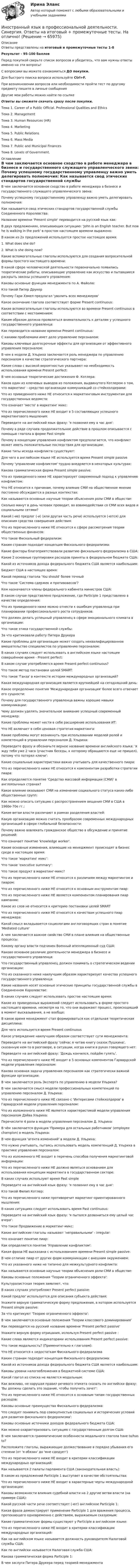     
            Описание
            Ответы представлены на итоговый и промежуточные тесты 1-8Результат - 95-100 балловПеред покупкой сверьте список вопросов и убедитесь, что вам нужны ответы именно на эти вопросы!С вопросами вы можете ознакомиться ДО покупки.Для быстрого поиска вопроса используйте Ctrl+F.При возникновении вопросов или необходимости пройти тест по другому предмету пишите в личные сообщения Другие мои работы можно найти по ссылке Ответы вы сможете скачать сразу после покупки. Тема 1. Career of a Public Official. Professional Qualities and EthicsТема 2. ManagementТема 3. Human Resources (HR)Тема 4. MarketingТема 5. Public RelationsТема 6. Mass MediaТема 7. Public and Municipal FinancesТема 8. Levels of Government. 
            Оглавление
              В чем заключается основное сходство в работе менеджера в бизнесе и государственного служащего управленческого звена:   Почему успешному государственному управленцу важно уметь делегировать полномочия:   Как называется свод этических стандартов государственной службы Соединенного Королевства:   Название времени 'Present simple' переводится на русский язык как:   В двух предложениях, описывающих ситуацию: 'John is an English teacher. But now he is walking in the park' в простом настоящем времени выражено:   В каком из 2х предложений используется простое настоящее время:1. What does she do?2. What is she doing now?   Какие вспомогательные глаголы используются для создания вопросительной формы простого настоящего времени:   В какой сфере человеческой деятельности первоначально появились теоретические работы, описывающие управление как искусство и пытавшиеся раскрыть законы успешного управления:   Каковы основные функции менеджмента по А. Файолю:   Кто такой Питер Друкер   Почему Гари Хэмел предлагал 'уволить всех менеджеров'   Какое окончание глагола соответствует форме Present continuous:   Какие вспомогательные глаголы используются во времени Present continuous в соответствии с местоимением:   Каким образом должна проявляться внимательность к деталям у успешного государственного управленца:   Как переводится название времени Present continuous:   С какими проблемами имет дело управление персоналом:   Каковы ключевые долгосрочные эффекты для организации от эффективного управления персоналом:   В чем в модели Д. Ульриха заключается роль менеджера по управлению персоналом в качестве стратегического партнера:   Какие слова с высокой вероятностью указывают на необходимость использования времени Present perfect:   В чем основные теоретические достижения Ф. Котлера:   Каков один из ключевых выводов из положения, выдвинутого Котлером о том, что маркетинг - средство организации коммуникаций со стейкхолдерами:   Что из приведенного ниже НЕ относится к маркетинговым инструментам для государственных ведомств:   Что означает 'место' в маркетинг микс:   Что из перечисленного ниже НЕ входит в 5 составляющих успешного маркетингового мышления:   Переведите на английский язык фразу: 'я позвонил ему в час дня':   Почему в ряде случаев продолжительное действие в прошлом описывается с помощью глагола в форме Past simple   Почему в концепции управления конфликтом предполагается, что конфликт может иметь положительные последствия для организации:   Какие типы исхода конфликта существуют:   Для чего в английском языке НЕ используется время Present simple passive   Почему 'управление конфликтом' трудно внедряется в некоторых культурах:   Какова грамматическая форма Present simple passive:   Что из приведенного ниже НЕ характеризует современный подход к управлению конфликтом:   Что НЕ относится к причинам, почему влияние СМИ на общественное мнение постоянно обсуждается в разных контекстах:   Как называются основные научные теории объяснения роли СМИ в обществе:   Сколько минут в день человек проводит, во взвимодействии со СМИ всех видов и социальными сетями?   Какой (-ие) предлог (-и) (или другая часть речи) используется (-ются) для описания средства совершения действия:   Что из перечисленного ниже НЕ относится к сфере рассмотрения теории общественных финансов:   Что такое Фискальный федерализм:   Каким странам подходит концепция Фискального федерализма:   Какие факторы благоприятствовали развитию фискального федерализма в США:   Какие 2 основные группировки расходов приняты в федеральном бюджете США:   Какой из источников дохода федерального бюджета США является наибольшим:   Бюджет США в настоящее время:   Какой перевод глагола 'You should' более точный   Что такое 'Система сдержек и противовесов'?   Кем назначаются члены федерального кабинета министров США:   В каком случае представлено предложение, где Participle 1 представлено в качестве определения:   Что из приведенного ниже можно отнести к ошибкам управленца при планировании профессионального роста сотрудников:   Что должен делать успешный управленец в сфере эмоционального климата в организации:   Что такое этика государственной службы:   За что критиковали работу Питера Друкера   Какие проблемы для организации может создать неквалифицированное вмешательство специалистов по управлению персоналом:   В каких случаях следует использовать в английском языке настоящее совершённое время - Present perfect:   В каком случае употребляется время Present perfect continuous?   Что такое метод постановки целей SMART:   Что такое 'Ганза' в контексте истории международных организаций?   Какая международная организация является крупнейшей на сегодняшний день:   Какое определение понятия 'Международная организация' более всего отвечает его сущности:   Почему для государственного управленца важны хорошие навыки коммуникации:   Чему должен уделять значительное внимание успешный современный менеджер:   Какие проблемы может нести в себе расширение использования ИТ:   Что НЕ включает в себя ценовая стратегия маркетинга:   Какие проблемы могут возникнуть при использовании моделей ролей и компетенций в управлении персоналом Д. Ульриха:   Переведите фразу и обозначьте верное название времени английского языка: 'я жду тебя уже 2 часа (участник беседы, к которому обращаются еще не пришел), потому что потерял ключи':   Какие социальные характеристики важно учитывать для качественного пиара:   Что из перечисленного ниже НЕ относится к компонентам разработки стратегии пиара:   Как определяется понятие 'Средство массовой информации (СМИ)' в англоязычных странах?   Какое влияние оказывают СМИ на изменение социального статуса каких-либо общественных групп:   Как можно описать ситуацию с распространением вещания СМИ в США в 1960е-70е гг.:   Какие ветви власти различают в рамках разделения властей:   Какую организацию можно считать прообразом современных международных организаций в сфере глобальной безопасности:   Почему важно вовлекать гражданское общество в обсуждение и принятие решений:   Что означает понятие 'knowledge worker'.   Какие основные изменения, влияющие на менеджмент происходят в бизнес среде в настоящее время:   Что такое 'маркетинг микс':   Что такое 'executive summary':   Что такое продукт в маркетинг-микс?   Что из перечисленного ниже НЕ относится к различиям между маркетингом и пиаром:   Что из перечисленного ниже НЕ относится к основным инструментам пиар:   Что из перечисленного ниже НЕ является компонентом планирования пиар кампании:   Какое из слов не относится к критерию постановки целей SMART   Что из перечисленного ниже НЕ относится к качествам успешного пиар менеджера:   Какой смысл вкладывается социологами англоговорящих стран в понятие 'Mediated culture'   А чем заключается важное свойство СМИ в плане влияния на общественные процессы:   Какому органу власти подчинен Военный апелляционный суд США:   Каково основное различие деятельности менеджера в бизнесе и государственного управленца:   Что государственный управленец должен понимать о стратегическом ведении организации:   Что из сказанного ниже наилучшим образом характеризует качества успешного государственного управленца:   Какие названия носят основные этические принципы государственной службы в Соединенном Королевстве:   В каких случаях следует использовать простое настоящее время:   Какие из приведенных выражений следует использовать в форме простого настоящего времени, несмотря на то, что они выражают процесс, происходящий в момент высказывания, а не вообще:   В какое время менеджмент стал формироваться как отдельная теоретическая дисциплина:   Для чего используется время Present continuous   Какое утверждение наилучшим образом соответствует сути менеджмента:   Переведите на английский фразу 'сейчас я читаю книгу сказок Пушкина', сказанную кем-то в разговоре, в ситуации, когда книги в руках говорящего нет:   Переведите на английский фразу: 'Дождь кончился, пойдём гулять'.   Что из перечисленного ниже НЕ входит в 5 основных компонентов Гарвардской модели управления персоналом:   Какова основная задача управления персоналом как стратегически важной функции организации:   В чем заключается роль Эксперта по управлению в модели Ульриха?   В чем заключается смысл модели профессиональных компетенций по управлению персоналом Д. Ульриха:   Что из перечисленного ниже НЕ связано с 'Интересами стейкхолдеров' в Гарвардской модели управления персоналом:   Что из изложенного ниже НЕ является характеристикой модели управления персоналом Дэйва Ульриха:   Перечислите 4 роли в модели управления персоналом Д. Ульриха:   В чём заключается функция 'Примера для остальных работников' (employee champion) в модель Ульриха:   В чем функция 'агента изменений' в модели Д. Ульриха:   Что нужно учитывать, пытаясь использовать модель компетенций Д. Ульриха в практике управления персоналом:   Что из изложенного НЕ входит в перечень способов получения маркетинговой информации:   Что из перечисленного ниже НЕ должно являться основанием для использования концепции маркетинга в государственном секторе:   В каких случаях используют время Past simple   Переведите на английский язык фразу: 'я позвонил ему в час дня':   Кто такой Филип Котлер:   Что из перечисленного ниже противоречит маркетинг-ориентированного мышления:   В каких ситуациях следует использовать время Past continuous:   Переведите на английский язык фразу: 'я пытался дозвониться ему целый час вчера':   Что такое Продвижение в маркетинг-микс:   Какие английские глаголы называют 'неправильными' - irregular:   Что означает понятие пиар:   Как определяется понятие 'Управление конфликтом':   Какая фраза НЕ высказана с использованием времени Present simple passive:   В чем отличие пиар от других форм коммуникации с внешним окружением:   Что из указанного ниже не типично для межкультурного конфликта:   Как называются основные научные теории объяснения роли СМИ в обществе:   Каковы основные положения 'Теории ограниченного эффекта':   Культуралистская теория заявляет, что:   В каких случаях употребляют Present perfect passive:   Какой предлог используется для описания субъекта действия:   Укажите верную грамматическую форму предложения, в котором используется Present simple passive:   За что критикуют 'Теорию ограниченного эффекта':   В чем заключаются основные положения 'Теории классового доминирования'   Как переводится на русский название времени 'Present perfect passive'   Укажите верную форму отрицания, используя Present perfect passive :   Какие слова являются индикаторами использования Present perfect passive:   Что такое модальность? (Применительно к глаголам):   Что НЕ относится к недостаткам Фискального федерализма   Каким странам подходит концепция Фискального федерализма:   Какой из источников дохода федерального бюджета США является наибольшим:   Каковы уровни налогообложения в бюджетной системе США:   Какой глагол из списка не является модальным:   Как вежливо, не нарушая правил речевого этикета сказать по английски фразу: 'Вы должны сделать это задание, чтобы получить зачет':   Что из перечисленного ниже НЕ относится к основным типам государственных расходов:   Каковы основные преимущества Фискального федерализма:   Что следует понимать под совокупностью социальных и исторических условий для развития фискального федерализма':   Каковы основные источники доходов федерального бюджета США:   Как можно охарактеризовать ситуацию с государственным долгом США:   В чем заключаются грамматические особенности модального глагола have to/has to?   Расположите глаголы, выражающие должествование в порядке убывания его степени (от 'я обязан' до 'мне сдедует')   Что из перечисленного ниже НЕ входит в критерии классификации международных организаций:   Как называются 2 палаты парламента США (законодательная власть):   В каком из предложений Participle 1 выступает в качестве обстоятельства:   Что из перечисленного ниже НЕ входит в характерные черты международной организации:   Каковы возможности влияния судебной власти на 2 другие ветви власти (на примере США):   Какой русской части речи соответствует (-ют) английское Participle 1:   Какая фраза демонстрирует применение Participle 1 для вражения процесса, протекающего одновременно с действием, выражаемым сказуемым:   Какие грамматические формы существуют у Participle в английском языке:   Что из перечисленного ниже НЕ входит в критерии классификации международных организаций:   Как на английском языке называется должность руководителя Налоговой службы США:   Как по английски называется Налоговая служба США:   Какова грамматическая форма Participle 1:   В чем заслуги Питера Друкера перед теорией менеджмента   
            
            
            Иностранный язык в профессиональной деятельности.  Синергия. 🔥 Ответы на итоговый + промежуточные тесты 🔥 На отлично!Иностранный язык в профессиональной деятельности. Синергия. Ответы на итоговый + промежуточные тесты. На отлично!Иностранный язык в профессиональной деятельности. Синергия. ✅ Ответы на ИТОГОВЫЙ ТЕСТ. На отлично!Иностранный язык в профессиональной деятельности.  Синергия. 🔥 Ответы на КОМПЕТЕНТНОСТНЫЙ ТЕСТИностранный язык в профессиональной деятельности. Синергия. 🔥 Ответы на КОМПЕТЕНТНОСТНЫЙ ТЕСТ 🔥Иностранный язык в профессиональной деятельности. СИНЕРГИЯ. ТЕСТ.Иностранный язык в профессиональной деятельности. Синергия (Тест 17)Иностранный язык в профессиональной деятельности. Ответы на тест СИНЕРГИЯ (Направление Психология) Иностранный язык в профессиональной деятельности, ответы на тесты (итоговый, компетентностный тест), 64 ответа. Синергия / МТИ / МОИ / МосАПИностранный язык в профессиональной деятельности (психология) тест с ответами Синергия/МОИ/ МТИ /МОСАПИностранный язык в профессиональной деятельности (Реклама) тест с ответами Синергия/МОИ/ МТИ /МОСАПИностранный язык в профессиональной деятельности/СИНЕРГИЯ//МОСАП//МОИ//МТИ🌞Иностранный язык в профессиональной деятельности Синергия / МТИ / МосАП 2022 Гарантия высокой оценки!🌞 Иностранный язык в профессиональной деятельности. Синергия / МТИ / МосАП. 2022 Сборник ответов (80/90)