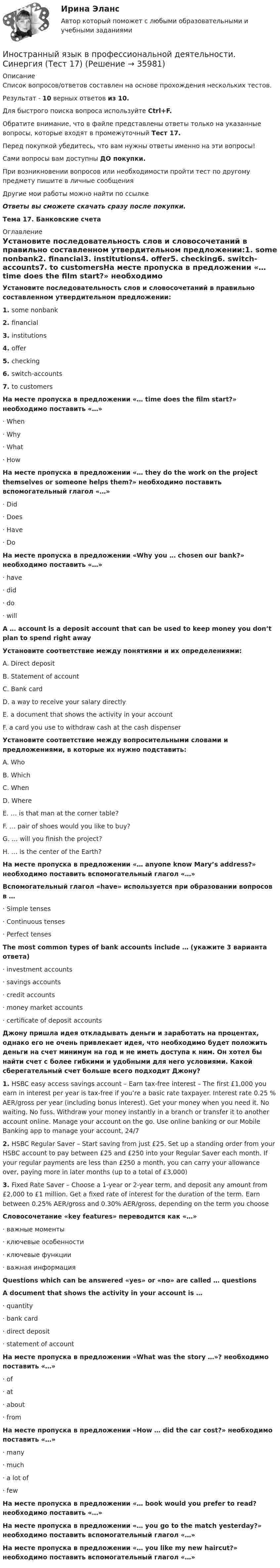     
          Описание
          Список вопросов/ответов составлен на основе прохождения нескольких тестов.Результат - 10 верных ответов из 10.Для быстрого поиска вопроса используйте Ctrl+F.Обратите внимание, что в файле представлены ответы только на указанные вопросы, которые входят в промежуточный Тест 17.Перед покупкой убедитесь, что вам нужны ответы именно на эти вопросы!Сами вопросы вам доступны ДО покупки.При возникновении вопросов или необходимости пройти тест по другому предмету пишите в личные сообщения Другие мои работы можно найти по ссылке Ответы вы сможете скачать сразу после покупки.Тема 17. Банковские счета 
          Оглавление
          Установите последовательность слов и словосочетаний в правильно составленном утвердительном предложении:1.   some nonbank2.   financial3.   institutions4.   offer5.   checking6.   switch-accounts7.   to customersНа месте пропуска в предложении «… time does the film start?» необходимо поставить «…»·      When·      Why·      What·      HowНа месте пропуска в предложении «… they do the work on the project themselves or someone helps them?» необходимо поставить вспомогательный глагол «…»·      Did·      Does·      Have ·      DoНа месте пропуска в предложении «Why you … chosen our bank?» необходимо поставить «…»·      have·      did·      do·      willA … account is a deposit account that can be used to keep money you don’t plan to spend right awayУстановите соответствие между понятиями и их определениями:A. Direct depositB. Statement of accountC. Bank cardD. a way to receive your salary directlyE. a document that shows the activity in your accountF. a card you use to withdraw cash at the cash dispenserУстановите соответствие между вопросительными словами и предложениями, в которые их нужно подставить:A. WhoB. WhichC. WhenD. WhereE. … is that man at the corner table?F. … pair of shoes would you like to buy?G. … will you finish the project?H. … is the center of the Earth?На месте пропуска в предложении «… anyone know Mary’s address?» необходимо поставить вспомогательный глагол «…»Вспомогательный глагол «have» используется при образовании вопросов в …·      Simple tenses·      Continuous tenses·      Perfect tensesThe most common types of bank accounts include … (укажите 3 варианта ответа)·      investment accounts·      savings accounts·      credit accounts·      money market accounts·      certificate of deposit accountsДжону пришла идея откладывать деньги и заработать на процентах, однако его не очень привлекает идея, что необходимо будет положить деньги на счет минимум на год и не иметь доступа к ним. Он хотел бы найти счет с более гибкими и удобными для него условиями. Какой сберегательный счет больше всего подходит Джону?1.   HSBC easy access savings account – Earn tax-free interest – The first £1,000 you earn in interest per year is tax-free if you’re a basic rate taxpayer. Interest rate 0.25 % AER/gross per year (including bonus interest). Get your money when you need it. No waiting. No fuss. Withdraw your money instantly in a branch or transfer it to another account online. Manage your account on the go. Use online banking or our Mobile Banking app to manage your account, 24/72.   HSBC Regular Saver – Start saving from just £25. Set up a standing order from your HSBC account to pay between £25 and £250 into your Regular Saver each month. If your regular payments are less than £250 a month, you can carry your allowance over, paying more in later months (up to a total of £3,000)3.   Fixed Rate Saver – Choose a 1-year or 2-year term, and deposit any amount from £2,000 to £1 million. Get a fixed rate of interest for the duration of the term. Earn between 0.25% AER/gross and 0.30% AER/gross, depending on the term you chooseСловосочетание «key features» переводится как «…»·      важные моменты·      ключевые особенности·      ключевые функции·      важная информацияQuestions which can be answered «yes» or «no» are called … questionsA document that shows the activity in your account is …·      quantity·      bank card·      direct deposit·      statement of accountНа месте пропуска в предложении «What was the story …»? необходимо поставить «…»·      of·      at·      about·      fromНа месте пропуска в предложении «How … did the car cost?» необходимо поставить «…»·      many·      much·      a lot of·      fewНа месте пропуска в предложении «… book would you prefer to read? необходимо поставить «…»На месте пропуска в предложении «… you go to the match yesterday?» необходимо поставить вспомогательный глагол «…»На месте пропуска в предложении «… you like my new haircut?» необходимо поставить вспомогательный глагол «…» 
            
            
            Иностранный язык в профессиональной деятельности. СИНЕРГИЯ. ТЕСТ.Иностранный язык в профессиональной деятельности. Синергия (Тест 17)Иностранный язык в профессиональной деятельности. Синергия (Тест 18)Иностранный язык в профессиональной деятельности. Синергия (Тест 19)Иностранный язык в профессиональной деятельности. Синергия (Тест 20)Иностранный язык в профессиональной деятельности (социальная психология) тест с ответами Синергия💯 Иностранный язык в профессиональной деятельности [Тема 1-6] (ответы на тесты Синергия / МОИ / МТИ / МосАП, сентябрь 2023)🌞Иностранный язык в профессиональной деятельности Синергия / МТИ / МосАП 2022 Гарантия высокой оценки!🌞 Иностранный язык в профессиональной деятельности. Синергия / МТИ / МосАП. 2022 Сборник ответов (80/90)Иностранный язык в профессиональной деятельности. Синергия. На отлично!Иностранный язык в профессиональной деятельности.  Синергия. 🔥 Ответы на итоговый + промежуточные тесты 🔥 На отлично!Иностранный язык в профессиональной деятельности. Синергия. Ответы на итоговый + промежуточные тесты. На отлично!Иностранный язык в профессиональной деятельности. Синергия. ✅ Ответы на ИТОГОВЫЙ ТЕСТ. На отлично!Иностранный язык в профессиональной деятельности.  Синергия. 🔥 Ответы на КОМПЕТЕНТНОСТНЫЙ ТЕСТ