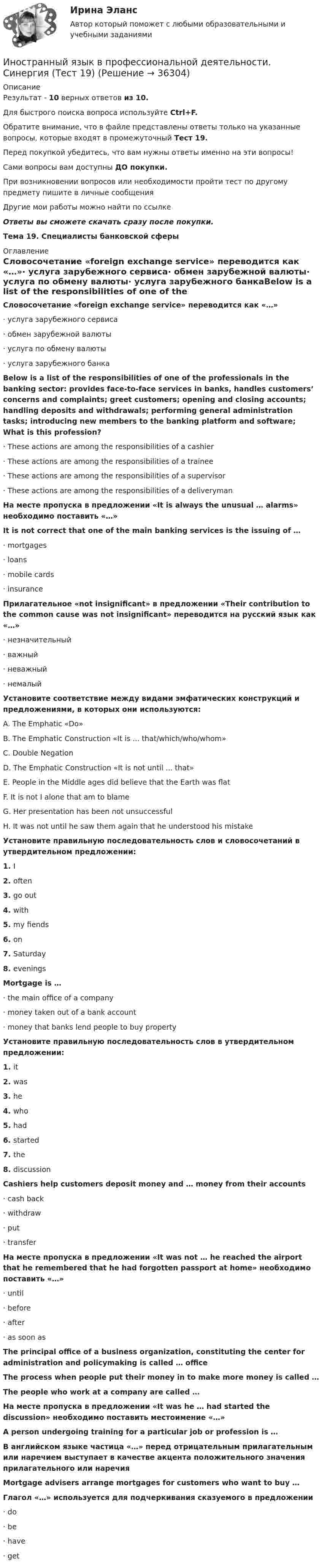     
          Описание
          Результат - 10 верных ответов из 10.Для быстрого поиска вопроса используйте Ctrl+F.Обратите внимание, что в файле представлены ответы только на указанные вопросы, которые входят в промежуточный Тест 19.Перед покупкой убедитесь, что вам нужны ответы именно на эти вопросы!Сами вопросы вам доступны ДО покупки.При возникновении вопросов или необходимости пройти тест по другому предмету пишите в личные сообщения Другие мои работы можно найти по ссылке Ответы вы сможете скачать сразу после покупки.Тема 19. Специалисты банковской сферы 
          Оглавление
          Словосочетание «foreign exchange service» переводится как «…»·      услуга зарубежного сервиса·      обмен зарубежной валюты·      услуга по обмену валюты·      услуга зарубежного банкаBelow is a list of the responsibilities of one of the professionals in the banking sector: provides face-to-face services in banks, handles customers’ concerns and complaints; greet customers; opening and closing accounts; handling deposits and withdrawals; performing general administration tasks; introducing new members to the banking platform and software; What is this profession?·      These actions are among the responsibilities of a cashier·      These actions are among the responsibilities of a trainee·      These actions are among the responsibilities of a supervisor·      These actions are among the responsibilities of a deliverymanНа месте пропуска в предложении «It is always the unusual … alarms» необходимо поставить «…»It is not correct that one of the main banking services is the issuing of …·      mortgages·      loans·      mobile cards·      insuranceПрилагательное «not insignificant» в предложении «Their contribution to the common cause was not insignificant» переводится на русский язык как «…»·      незначительный·      важный·      неважный·      немалыйУстановите соответствие между видами эмфатических конструкций и предложениями, в которых они используются:A. The Emphatic «Do»B. The Emphatic Construction «It is ... that/which/who/whom»C. Double NegationD. The Emphatic Construction «It is not until ... that»E. People in the Middle ages did believe that the Earth was flatF. It is not I alone that am to blameG. Her presentation has been not unsuccessfulH. It was not until he saw them again that he understood his mistakeУстановите правильную последовательность слов и словосочетаний в утвердительном предложении:1.   I2.   often3.   go out4.   with5.   my fiends6.   on7.   Saturday8.   eveningsMortgage is …·      the main office of a company·      money taken out of a bank account·      money that banks lend people to buy propertyУстановите правильную последовательность слов в утвердительном предложении:1.   it2.   was3.   he4.   who5.   had6.   started7.   the8.   discussionCashiers help customers deposit money and … money from their accounts·      cash back·      withdraw·      put·      transferНа месте пропуска в предложении «It was not … he reached the airport that he remembered that he had forgotten passport at home» необходимо поставить «…»·      until·      before·      after·      as soon asThe principal office of a business organization, constituting the center for administration and policymaking is called … officeThe process when people put their money in to make more money is called …The people who work at a company are called …На месте пропуска в предложении «It was he … had started the discussion» необходимо поставить местоимение «…»A person undergoing training for a particular job or profession is …В английском языке частица «…» перед отрицательным прилагательным или наречием выступает в качестве акцента положительного значения прилагательного или наречияMortgage advisers arrange mortgages for customers who want to buy …Глагол «…» используется для подчеркивания сказуемого в предложении·      do·      be·      have·      get 
            
            
            Иностранный язык в профессиональной деятельности. Синергия (Тест 18)Иностранный язык в профессиональной деятельности. Синергия (Тест 19)Иностранный язык в профессиональной деятельности. Синергия (Тест 20)Иностранный язык в профессиональной деятельности (социальная психология) тест с ответами Синергия💯 Иностранный язык в профессиональной деятельности [Тема 1-6] (ответы на тесты Синергия / МОИ / МТИ / МосАП, сентябрь 2023)💯 Иностранный язык в профессиональной деятельности [Тема 17-20] (ответы на тесты Синергия / МОИ / МТИ / МосАП, ноябрь 2023)💯 Иностранный язык в профессиональной деятельности [Тема 1-8] (ответы на тест Синергия / МОИ / МТИ / МосАП, октябрь 2023)Иностранный язык в профессиональной деятельности. Синергия. На отлично!Иностранный язык в профессиональной деятельности.  Синергия. 🔥 Ответы на итоговый + промежуточные тесты 🔥 На отлично!Иностранный язык в профессиональной деятельности. Синергия. Ответы на итоговый + промежуточные тесты. На отлично!Иностранный язык в профессиональной деятельности. Синергия. ✅ Ответы на ИТОГОВЫЙ ТЕСТ. На отлично!Иностранный язык в профессиональной деятельности.  Синергия. 🔥 Ответы на КОМПЕТЕНТНОСТНЫЙ ТЕСТИностранный язык в профессиональной деятельности. Синергия. 🔥 Ответы на КОМПЕТЕНТНОСТНЫЙ ТЕСТ 🔥Иностранный язык в профессиональной деятельности. СИНЕРГИЯ. ТЕСТ.