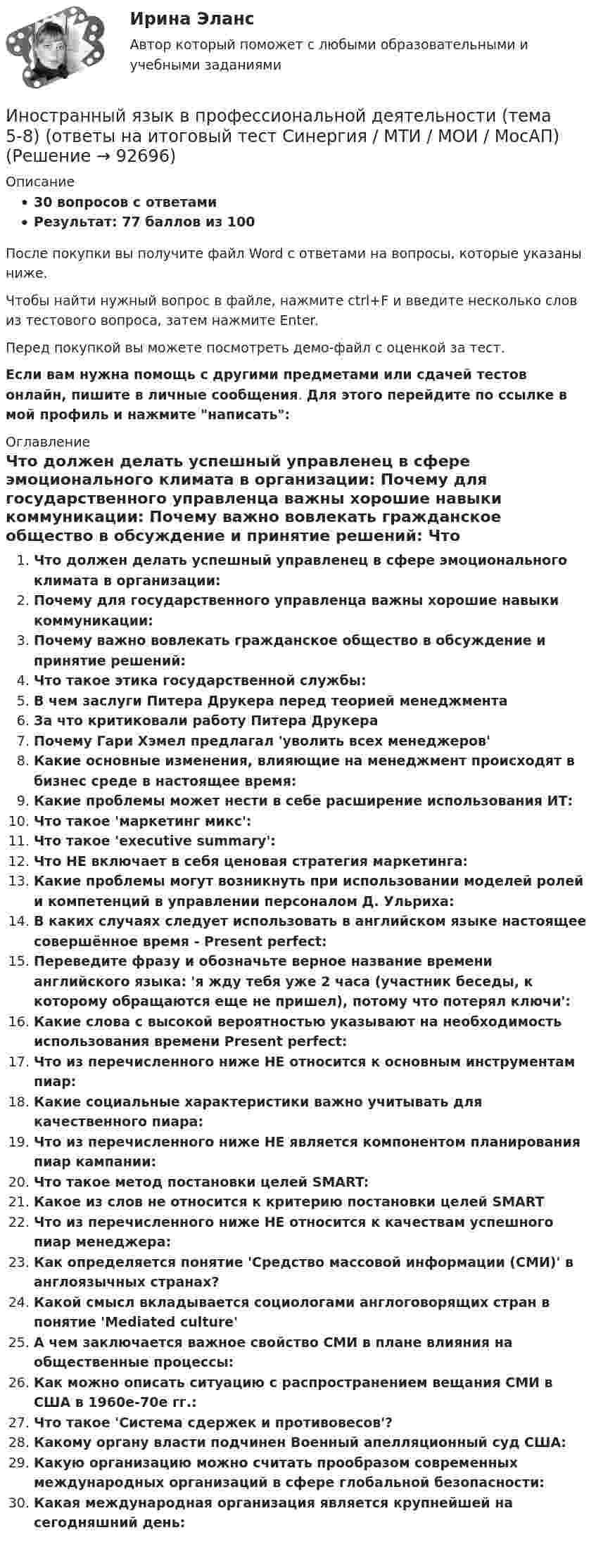     
            Описание
            30 вопросов с ответамиРезультат: 77 баллов из 100После покупки вы получите файл Word с ответами на вопросы, которые указаны ниже.Чтобы найти нужный вопрос в файле, нажмите ctrl+F и введите несколько слов из тестового вопроса, затем нажмите Enter.Перед покупкой вы можете посмотреть демо-файл с оценкой за тест.Если вам нужна помощь с другими предметами или сдачей тестов онлайн, пишите в личные сообщения. Для этого перейдите по ссылке в мой профиль и нажмите написать:  
            Оглавление
              Что должен делать успешный управленец в сфере эмоционального климата в организации:   Почему для государственного управленца важны хорошие навыки коммуникации:   Почему важно вовлекать гражданское общество в обсуждение и принятие решений:   Что такое этика государственной службы:   В чем заслуги Питера Друкера перед теорией менеджмента   За что критиковали работу Питера Друкера   Почему Гари Хэмел предлагал 'уволить всех менеджеров'   Какие основные изменения, влияющие на менеджмент происходят в бизнес среде в настоящее время:   Какие проблемы может нести в себе расширение использования ИТ:   Что такое 'маркетинг микс':   Что такое 'executive summary':   Что НЕ включает в себя ценовая стратегия маркетинга:   Какие проблемы могут возникнуть при использовании моделей ролей и компетенций в управлении персоналом Д. Ульриха:   В каких случаях следует использовать в английском языке настоящее совершённое время - Present perfect:   Переведите фразу и обозначьте верное название времени английского языка: 'я жду тебя уже 2 часа (участник беседы, к которому обращаются еще не пришел), потому что потерял ключи':   Какие слова с высокой вероятностью указывают на необходимость использования времени Present perfect:   Что из перечисленного ниже НЕ относится к основным инструментам пиар:   Какие социальные характеристики важно учитывать для качественного пиара:   Что из перечисленного ниже НЕ является компонентом планирования пиар кампании:   Что такое метод постановки целей SMART:   Какое из слов не относится к критерию постановки целей SMART   Что из перечисленного ниже НЕ относится к качествам успешного пиар менеджера:   Как определяется понятие 'Средство массовой информации (СМИ)' в англоязычных странах?   Какой смысл вкладывается социологами англоговорящих стран в понятие 'Mediated culture'   А чем заключается важное свойство СМИ в плане влияния на общественные процессы:   Как можно описать ситуацию с распространением вещания СМИ в США в 1960е-70е гг.:   Что такое 'Система сдержек и противовесов'?   Какому органу власти подчинен Военный апелляционный суд США:   Какую организацию можно считать прообразом современных международных организаций в сфере глобальной безопасности:   Какая международная организация является крупнейшей на сегодняшний день:    
            
            
            💯 Иностранный язык в профессиональной деятельности [Тема 1-8] (ответы на тесты Синергия / МОИ / МТИ / МосАП, ноябрь 2023)Иностранный язык в профессиональной деятельности (тема 5-8) (ответы на итоговый тест Синергия / МТИ / МОИ / МосАП)Иностранный язык в профессиональной деятельности (Темы 16-20 Экономика) тест с ответами Синергия/МОИ/ МТИ /МОСАПИностранный язык в профессиональной деятельности, темы 1-6, итоговый, компетентностный тест (ответы на тест Синергия / МТИ / МОИ / МосАП, 206 вопросов)Иностранный язык в профессиональной деятельности (Темы 5-6) тест с ответами Синергия/МОИ/ МТИ /МОСАПИностранный язык в профессиональной деятельности (Темы 9-12 Экономика) тест с ответами КОЛЛЕДЖ Синергия/МОИ/ МТИ /МОСАПИностранный язык в профессиональной деятельности тест Синергия (все ответы✅100 баллов) Итоговый + Компетентностный тестИностранный язык в профессиональной деятельности. Синергия (Тест 17)Иностранный язык в профессиональной деятельности. Синергия (Тест 18)Иностранный язык в профессиональной деятельности. Синергия (Тест 19)Иностранный язык в профессиональной деятельности. Синергия (Тест 20)Иностранный язык в профессиональной деятельности (социальная психология) тест с ответами Синергия💯 Иностранный язык в профессиональной деятельности [Тема 1-6] (ответы на тесты Синергия / МОИ / МТИ / МосАП, сентябрь 2023)💯 Иностранный язык в профессиональной деятельности [Тема 17-20] (ответы на тесты Синергия / МОИ / МТИ / МосАП, ноябрь 2023)