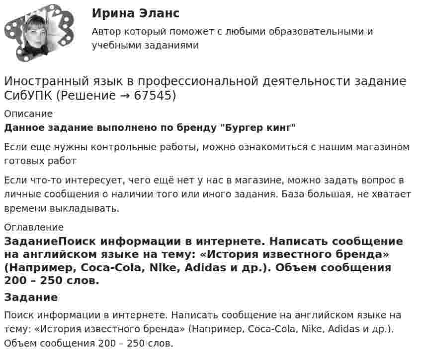      
            Описание
            Данное задание выполнено по бренду Бургер кингЕсли еще нужны контрольные работы, можно ознакомиться с нашим магазином готовых работ Если что-то интересует, чего ещё нет у нас в магазине, можно задать вопрос в личные сообщения о наличии того или иного задания. База большая, не хватает времени выкладывать. 
            Оглавление
            ЗаданиеПоиск информации в интернете. Написать сообщение на английском языке на тему: «История известного бренда» (Например, Coca-Cola, Nike, Adidas и др.). Объем сообщения 200 – 250 слов.  
            
            
            Иностранный язык в профессиональной деятельности. Для направления Менеджмент [38.03.02]. Синергия. Ответы на итоговый, компетентностный и промежуточные тесты. На отлично!Иностранный язык в профессиональной деятельности задание СибУПКИностранный язык в профессиональной деятельности (ИСИТ 16 тем) тест с ответами Синергия/МОИ/ МТИ /МОСАПИностранный язык в профессиональной деятельности (ИСиТ/ Информационные системы и технологии (тема 1) тест с ответами СинергияИностранный язык в профессиональной деятельности (ИСиТ/ Информационные системы и технологии темы 1 -6) тест с ответами Синергия Иностранный язык в профессиональной деятельности (ИСиТ/ Информационные системы и технологии Темы 1 -8) тест с ответами Синергия/МТИ/МОСАПИностранный язык в профессиональной деятельности (ИСиТ) тест с ответами Синергия/МОИ/ МТИ /МОСАПИностранный язык в профессиональной деятельности / Английский язык в профессиональной деятельности, ответы на тесты (итоговый, компетентностный тест), 81 ответ. Синергия / МТИ / МОИ / МосАПИностранный язык в профессиональной деятельности. Английский язык. (пересдача)Иностранный язык в профессиональной деятельности (англ.) (тест с ответами Синергия)Иностранный язык в профессиональной деятельности (Банковское дело) Синергия МТИ МосАП Ответы на тесты для самопроверки с 17 по 20Иностранный язык в профессиональной деятельности Банковское дело Экономика и бухгалтерский учет (по отр.) Ответы на Итоговый и Компетентностный тест Синергия МТИИностранный язык в профессиональной деятельности Банковское дело Экономика и бухгалтерский учет (по отр.) Ответы на Итоговый тест Синергия МТИИностранный язык в профессиональной деятельности Банковское дело Экономика и бухгалтерский учет (по отр.) Ответы на Компетентностный тест Синергия МТИ