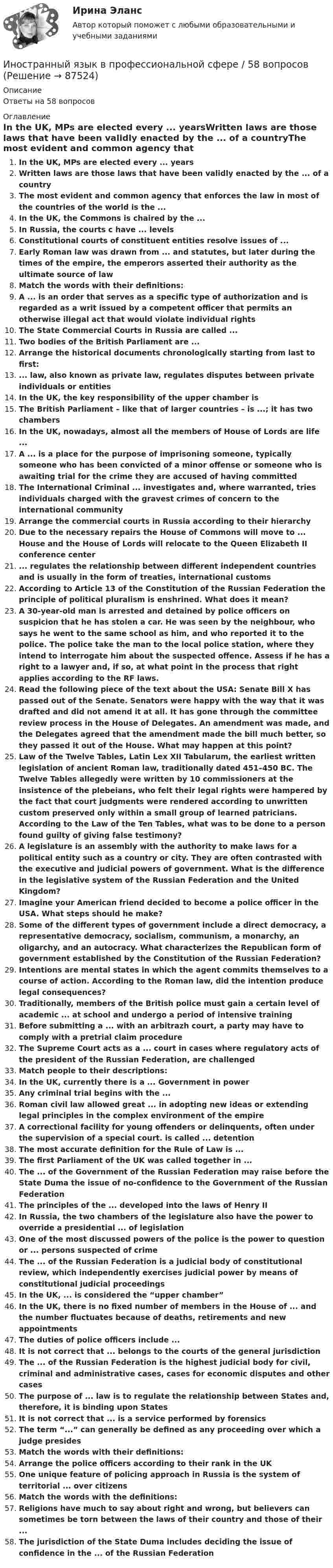      
            Описание
            Ответы на 58 вопросов 
            Оглавление
            In the UK, MPs are elected every ... yearsWritten laws are those laws that have been validly enacted by the ... of a countryThe most evident and common agency that enforces the law in most of the countries of the world is the ...In the UK, the Commons is chaired by the ...In Russia, the courts c have ... levelsConstitutional courts of constituent entities resolve issues of ...Early Roman law was drawn from ... and statutes, but later during the times of the empire, the emperors asserted their authority as the ultimate source of lawMatch the words with their definitions:A ... is an order that serves as a specific type of authorization and is regarded as a writ issued by a competent officer that permits an otherwise illegal act that would violate individual rightsThe State Commercial Courts in Russia are called ...Two bodies of the British Parliament are ...Arrange the historical documents chronologically starting from last to first: ... law, also known as private law, regulates disputes between private individuals or entitiesIn the UK, the key responsibility of the upper chamber isThe British Parliament – like that of larger countries – is ...; it has two chambersIn the UK, nowadays, almost all the members of House of Lords are life ...A ... is a place for the purpose of imprisoning someone, typically someone who has been convicted of a minor offense or someone who is awaiting trial for the crime they are accused of having committedThe International Criminal ... investigates and, where warranted, tries individuals charged with the gravest crimes of concern to the international communityArrange the commercial courts in Russia according to their hierarchyDue to the necessary repairs the House of Commons will move to ... House and the House of Lords will relocate to the Queen Elizabeth II conference center... regulates the relationship between different independent countries and is usually in the form of treaties, international customsAccording to Article 13 of the Constitution of the Russian Federation the principle of political pluralism is enshrined. What does it mean?A 30-year-old man is arrested and detained by police officers on suspicion that he has stolen a car. He was seen by the neighbour, who says he went to the same school as him, and who reported it to the police. The police take the man to the local police station, where they intend to interrogate him about the suspected offence. Assess if he has a right to a lawyer and, if so, at what point in the process that right applies according to the RF laws.Read the following piece of the text about the USA: Senate Bill X has passed out of the Senate. Senators were happy with the way that it was drafted and did not amend it at all. It has gone through the committee review process in the House of Delegates. An amendment was made, and the Delegates agreed that the amendment made the bill much better, so they passed it out of the House. What may happen at this point?Law of the Twelve Tables, Latin Lex XII Tabularum, the earliest written legislation of ancient Roman law, traditionally dated 451–450 BC. The Twelve Tables allegedly were written by 10 commissioners at the insistence of the plebeians, who felt their legal rights were hampered by the fact that court judgments were rendered according to unwritten custom preserved only within a small group of learned patricians. According to the Law of the Ten Tables, what was to be done to a person found guilty of giving false testimony?A legislature is an assembly with the authority to make laws for a political entity such as a country or city. They are often contrasted with the executive and judicial powers of government. What is the difference in the legislative system of the Russian Federation and the United Kingdom?Imagine your American friend decided to become a police officer in the USA. What steps should he make?Some of the different types of government include a direct democracy, a representative democracy, socialism, communism, a monarchy, an oligarchy, and an autocracy. What characterizes the Republican form of government established by the Constitution of the Russian Federation?Intentions are mental states in which the agent commits themselves to a course of action. According to the Roman law, did the intention produce legal consequences?Traditionally, members of the British police must gain a certain level of academic ... at school and undergo a period of intensive trainingBefore submitting a ... with an arbitrazh court, a party may have to comply with a pretrial claim procedureThe Supreme Court acts as a ... court in cases where regulatory acts of the president of the Russian Federation, are challengedMatch people to their descriptions:In the UK, currently there is a ... Government in powerAny criminal trial begins with the ...Roman civil law allowed great ... in adopting new ideas or extending legal principles in the complex environment of the empireA correctional facility for young offenders or delinquents, often under the supervision of a special court. is called ... detentionThe most accurate definition for the Rule of Law is ...The first Parliament of the UK was called together in ...The ... of the Government of the Russian Federation may raise before the State Duma the issue of no-confidence to the Government of the Russian FederationThe principles of the ... developed into the laws of Henry IIIn Russia, the two chambers of the legislature also have the power to override a presidential ... of legislationOne of the most discussed powers of the police is the power to question or ... persons suspected of crimeThe ... of the Russian Federation is a judicial body of constitutional review, which independently exercises judicial power by means of constitutional judicial proceedingsIn the UK, ... is considered the “upper chamber”In the UK, there is no fixed number of members in the House of ... and the number fluctuates because of deaths, retirements and new appointmentsThe duties of police officers include ...It is not correct that ... belongs to the courts of the general jurisdictionThe ... of the Russian Federation is the highest judicial body for civil, criminal and administrative cases, cases for economic disputes and other casesThe purpose of ... law is to regulate the relationship between States and, therefore, it is binding upon StatesIt is not correct that ... is a service performed by forensicsThe term “...” can generally be defined as any proceeding over which a judge presidesMatch the words with their definitions:Arrange the police officers according to their rank in the UKOne unique feature of policing approach in Russia is the system of territorial ... over citizensMatch the words with the definitions:Religions have much to say about right and wrong, but believers can sometimes be torn between the laws of their country and those of their ...The jurisdiction of the State Duma includes deciding the issue of confidence in the ... of the Russian Federation  
            
            
            Иностранный язык в профессиональной сфере (58 вопросов)Иностранный язык в профессиональной сфере / 58 вопросовИностранный язык в профессиональной сфере - контрольная работа для заочников - Вариант 1Иностранный язык в профессиональной сфере ОТВЕТЫ на тесты СИНЕРГИЯ (итоговый + компетентностный) 94/100 БАЛЛОВИностранный язык в профессиональной сфере. СинергияИностранный язык в профессиональной сфере//СИНЕРГИЯ//МОСАП//МОИ//МТИИностранный язык в профессиональной сфере. Синергия. 🔥 Ответы на итоговый + компетентностный тесты 🔥 На отлично!💯 Иностранный язык в профессиональной деятельности.фг_БАК_рб_кс (правильные ответы на тест Синергия / МОИ / МТИ / МосАП)💯 Иностранный язык в профессиональной деятельности.фг_БАК_рб_кс (правильные ответы на тест Синергия / МОИ / МТИ / МосАП, август 2023)Иностранный язык в профессиональной деятельности.фг_БАК_рб_кс Синергия МТИ МОСАП Ответы на итоговый тест Английский языкИностранный язык в профессиональной деятельности. фг БАК рб кс  - тест с ответами СинергияИностранный язык в профессиональной деятельности.фг_БАК_рб_кс (тест с ответами Синергия)Иностранный язык в профессиональной деятельности.фг_БАК_рб_кс (тест с ответами Синергия)Иностранный язык в профессиональной сфере