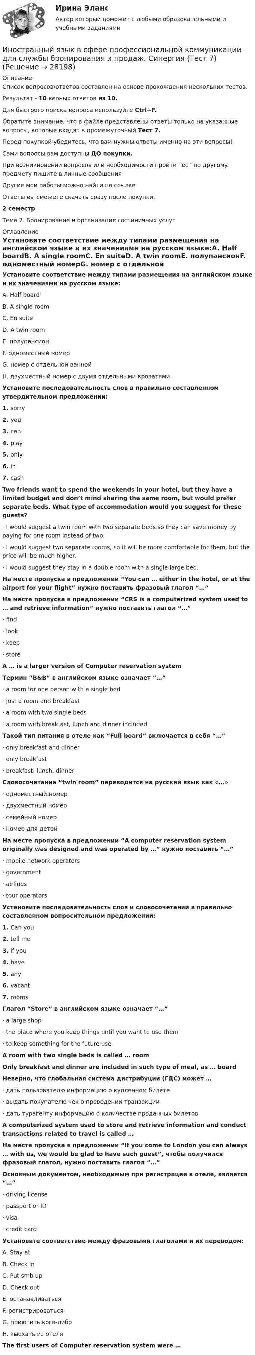      
          Описание
          Список вопросов/ответов составлен на основе прохождения нескольких тестов.Результат - 10 верных ответов из 10.Для быстрого поиска вопроса используйте Ctrl+F.Обратите внимание, что в файле представлены ответы только на указанные вопросы, которые входят в промежуточный Тест 7.Перед покупкой убедитесь, что вам нужны ответы именно на эти вопросы!Сами вопросы вам доступны ДО покупки.При возникновении вопросов или необходимости пройти тест по другому предмету пишите в личные сообщения Другие мои работы можно найти по ссылке Ответы вы сможете скачать сразу после покупки.2 семестрТема 7. Бронирование и организация гостиничных услуг 
          Оглавление
          Установите соответствие между типами размещения на английском языке и их значениями на русском языке:A. Half boardB. A single roomC. En suiteD. A twin roomE. полупансионF. одноместный номерG. номер с отдельной ваннойH. двухместный номер с двумя отдельными кроватямиУстановите последовательность слов в правильно составленном утвердительном предложении:1.   sorry2.   you3.   can4.   play5.   only6.   in7.   cashTwo friends want to spend the weekends in your hotel, but they have a limited budget and don’t mind sharing the same room, but would prefer separate beds. What type of accommodation would you suggest for these guests?·      I would suggest a twin room with two separate beds so they can save money by paying for one room instead of two.·      I would suggest two separate rooms, so it will be more comfortable for them, but the price will be much higher.·      I would suggest they stay in a double room with a single large bed.На месте пропуска в предложении “You can … either in the hotel, or at the airport for your flight” нужно поставить фразовый глагол “…”На месте пропуска в предложении “CRS is a computerized system used to … and retrieve information” нужно поставить глагол “…”·      find·      look·      keep·      storeA … is a larger version of Computer reservation systemТермин “B&amp;B” в английском языке означает “…”·      a room for one person with a single bed·      just a room and breakfast·      a room with two single beds·      a room with breakfast, lunch and dinner includedТакой тип питания в отеле как “Full board” включается в себя “…”·      only breakfast and dinner·      only breakfast·      breakfast, lunch, dinnerСловосочетание “twin room” переводится на русский язык как «…»·      одноместный номер·      двухместный номер·      семейный номер·      номер для детейНа месте пропуска в предложении “А computer reservation system originally was designed and was operated by …” нужно поставить “…”·      mobile network operators·      government·      airlines·      tour operatorsУстановите последовательность слов и словосочетаний в правильно составленном вопросительном предложении:1.   Can you2.   tell me3.   if you4.   have5.   any6.   vacant7.   roomsГлагол “Store” в английском языке означает “…”·      a large shop·      the place where you keep things until you want to use them·      to keep something for the future useA room with two single beds is called … roomOnly breakfast and dinner are included in such type of meal, as … boardНеверно, что глобальная система дистрибуции (ГДС) может …·      дать пользователю информацию о купленном билете·      выдать покупателю чек о проведении транзакции·      дать турагенту информацию о количестве проданных билетовA computerized system used to store and retrieve information and conduct transactions related to travel is called …На месте пропуска в предложении “If you come to London you can always … with us, we would be glad to have such guest”, чтобы получился фразовый глагол, нужно поставить глагол “…”Основным документом, необходимым при регистрации в отеле, является “…”·      driving license·      passport or ID·      visa·      credit cardУстановите соответствие между фразовыми глаголами и их переводом:A. Stay atB. Check inC. Put smb upD. Check outE. останавливатьсяF. регистрироватьсяG. приютить кого-либоH. выехать из отеляThe first users of Computer reservation system were … 
            
            
            Иностранный язык в сфере профессиональной коммуникации для службы бронирования и продаж. Синергия. 🔥 Ответы на КОМПЕТЕНТНОСТНЫЙ ТЕСТ 🔥Иностранный язык в сфере профессиональной коммуникации для службы бронирования и продаж. Синергия (Тест 7)Иностранный язык в сфере профессиональной коммуникации для службы бронирования и продаж. Синергия (Тест 8)Иностранный язык в сфере профессиональной коммуникации для службы бронирования и продаж. Синергия (Тест 9)💯 Иностранный язык в сфере профессиональной коммуникации для службы бронирования и продаж [Тема 6-9] (ответы на тесты Синергия / МОИ / МТИ / МосАП, октябрь 2023)Иностранный язык в сфере профессиональной коммуникации для службы бронирования и продаж(тест с ответами Синергия/МОИ/ МТИ /МОСАП)иностранный язык в сфере юриспруденцииИностранный язык в профессиональной сфере. Синергия. 🔥 Ответы на итоговый + компетентностный тесты 🔥 На отлично!Иностранный язык в профессиональной сфере. Синергия (Тест 1)Иностранный язык в профессиональной сфере. Синергия (Тест 2)Иностранный язык в профессиональной сфере. Синергия (Тест 3)Иностранный язык в профессиональной сфере. Синергия (Тест 4)💯 Иностранный язык в профессиональной сфере [Тема 1-4] (ответы на тесты Синергия / МОИ / МТИ / МосАП, октябрь 2023)Иностранный язык в профессиональной сфере (тест с ответами ММА)
