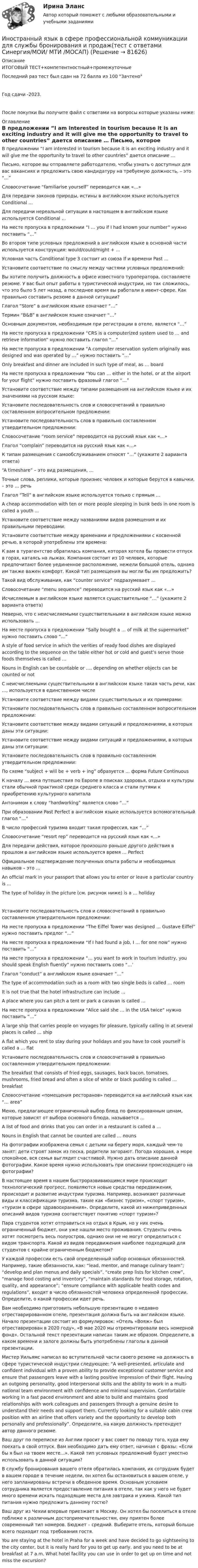     
            Описание
            ИТОГОВЫЙ ТЕСТ+компетентностный+промежуточныеПоследний раз тест был сдан на 72 балла из 100 ЗачтеноГод сдачи -2023.После покупки Вы получите файл с ответами на вопросы которые указаны ниже: 
            Оглавление
              В предложении “I am interested in tourism because it is an exciting industry and it will give me the opportunity to travel to other countries” дается описание …   Письмо, которое вы отправляете работодателю, чтобы узнать о доступных для вас вакансиях и предложить свою кандидатуру на требуемую должность, – это “…”   Словосочетание “familiarise yourself” переводится как «…»   Для передачи законов природы, истины в английском языке используется Conditional …   Для передачи нереальной ситуации в настоящем в английском языке используется Conditional …   На месте пропуска в предложении “I … you if I had known your number” нужно поставить “…”   Во втором типе условных предложений в английском языке в основной части используется конструкция: would/could/might + …   Условная часть Conditional type 3 состоит из союза If и времени Past …   Установите соответствие по смыслу между частями условных предложений:   Вы хотите получить должность в офисе известного туроператора, составляете резюме. У вас был опыт работы в туристической индустрии, но так сложилось, что это было 5 лет назад, а последнее время вы работали в ивент-сфере. Как правильно составить резюме в данной ситуации?    Глагол “Store” в английском языке означает “…”   Термин “B&amp;B” в английском языке означает “…”   Основным документом, необходимым при регистрации в отеле, является “…”   На месте пропуска в предложении “CRS is a computerized system used to … and retrieve information” нужно поставить глагол “…”   На месте пропуска в предложении “А computer reservation system originally was designed and was operated by …” нужно поставить “…”   Only breakfast and dinner are included in such type of meal, as … board   На месте пропуска в предложении “You can … either in the hotel, or at the airport for your flight” нужно поставить фразовый глагол “…”   Установите соответствие между типами размещения на английском языке и их значениями на русском языке:   Установите последовательность слов и словосочетаний в правильно составленном вопросительном предложении:   Установите последовательность слов в правильно составленном утвердительном предложении:    Словосочетание “room service” переводится на русский язык как «…»   Глагол “complain” переводится на русский язык как «…»   К типам размещения с самообслуживанием относят “…” (укажите 2 варианта ответа)   “A timeshare” – это вид размещения, …   Точные слова, реплики, которые произнес человек и которые берутся в кавычки, – это … речь   Глагол “Tell” в английском языке используется только с прямым …   A cheap accommodation with ten or more people sleeping in bunk beds in one room is called a youth …   Установите соответствие между названиями видов размещения и их правильными переводами:   Установите соответствие между временами и предложениями с косвенной речью, в которой употреблены эти времена:   К вам в турагентство обратилась компания, которая хотела бы провести отпуск в горах, катаясь на лыжах. Компания состоит из 10 человек, которые предпочитают более уединенное расположение, нежели большой отель, однако им также важен комфорт. Какой тип размещения вы могли бы им предложить?    Такой вид обслуживания, как “counter service” подразумевает …   Словосочетание “menu sequence” переводится на русский язык как «…»   Исчисляемым в английском языке является существительное “…” (укажите 2 варианта ответа)   Неверно, что с неисчисляемыми существительными в английском языке можно использовать …   На месте пропуска в предложении “Sally bought a … of milk at the supermarket” нужно поставить слово “…”   A style of food service in which the verities of ready food dishes are displayed according to the sequence on the table either hot or cold and guest’s serve those foods themselves is called …   Nouns in English can be countable or …, depending on whether objects can be counted or not   С неисчисляемыми существительными в английском языке такая часть речи, как …, используется в единственном числе   Установите соответствие между видами существительных и их примерами:   Установите последовательность слов в правильно составленном вопросительном предложении:    Установите соответствие между видами ситуаций и предложениями, в которых даны эти ситуации:   Установите соответствие между видами ситуаций и предложениями, в которых даны эти ситуации:   Установите последовательность слов в правильно составленном утвердительном предложении:   По схеме “subject + will be + verb + ing” образуется … форма Future Continuous   К началу … века путешествия по Европе в поисках здоровья, отдыха и культуры стали обычной практикой среди среднего класса и стали путями к приобретению культурного капитала   Антонимом к слову “hardworking” является слово “…”   При образовании Past Perfect в английском языке используется вспомогательный глагол “…”   В число профессий туризма входит такая профессия, как “…”   Словосочетание “resort rep” переводится на русский язык как «…»   Для передачи действия, которое произошло раньше другого действия в прошлом в английском языке используется время … Perfect   Официальное подтверждение полученных опыта работы и необходимых навыков – это …   An official mark in your passport that allows you to enter or leave a particular country is ...   The type of holiday in the picture (см. рисунок ниже) is a … holiday    Установите последовательность слов и словосочетаний в правильно составленном утвердительном предложении:   На месте пропуска в предложении “The Eiffel Tower was designed … Gustave Eiffel” нужно поставить предлог “…”   На месте пропуска в предложении “If I had found a job, I … for one now” нужно поставить “…”   На месте пропуска в предложении “… you want to work in tourism industry, you should speak English fluently” нужно поставить союз “…’   Глагол “conduct” в английском языке означает “…”   The type of accommodation such as a room with two single beds is called … room   It is not true that the hotel infrastructure can include …   A place where you can pitch a tent or park a caravan is called …   На месте пропуска в предложении “Alice said she … in the USA twice” нужно поставить “…”   A large ship that carries people on voyages for pleasure, typically calling in at several places is called … ship   A flat which you rent to stay during your holidays and you have to cook yourself is called a … flat   Установите последовательность слов и словосочетаний в правильно составленном утвердительном предложении:   The breakfast that consists of fried eggs, sausages, back bacon, tomatoes, mushrooms, fried bread and often a slice of white or black pudding is called … breakfast   Словосочетание «помещения ресторанов» переводится на английский язык как “… area”   Меню, предлагающее ограниченный выбор блюд по фиксированным ценам, которые зависят от выбора основного блюда, называется …   A list of food and drinks that you can order in a restaurant is called a …   Nouns in English that cannot be counted are called … nouns    На фотографии изображена семья с детьми на берегу моря, каждый чем-то занят: дети строят замок из песка, родители загорают. Погода хорошая, а море спокойное, вся семья выглядит счастливой. Нужно дать описание данной фотографии. Какое время нужно использовать при описании происходящего на фотографии?   В настоящее время в нашем быстроразвивающимся мире происходит технологический прогресс, появляются новые средства передвижения, происходит и развитие индустрии туризма. Например, возникают различные виды и классификации туризма, такие как «бизнес туризм», «спорт туризм», «туризм в сфере здравоохранения». Определите, какой из нижеприведенных описаний видов туризма соответствует понятию «спорт туризм»?   Пара студентов хотят отправиться на отдых в Крым, но у них очень ограниченный бюджет, они уже нашли место проживания. Студенты очень хотят посмотреть весь полуостров, однако они не не могут определиться с видом транспорта. Какой из видов передвижения наиболее подходящий для студентов с крайне ограниченным бюджетом?   У каждой профессии есть свой определенный набор основных обязанностей. Например, такие обязанности, как: “lead, mentor, and manage culinary team”; “develop and plan menus and daily specials”, “create prep lists for kitchen crew”, “manage food costing and inventory”, “maintain standards for food storage, rotation, quality, and appearance”; “ensure compliance with applicable health codes and regulations”, входят в число обязанностей человека определенной профессии. Определите, о какой профессии идет речь.   Вам необходимо приготовить небольшую презентацию о недавно отреставрированном отеле, презентация должна быть на английском языке. Начало презентации состоит из формулировок: «Отель «Вояж» был отреставрирован в 2020 году», «В мае 2020 мы отремонтировали весь номерной фонд». Остальной текст презентации написан таким же образом. Определите, в каком времени и залоге должны быть употреблены глаголы в данной презентации.   Мистер Уильямс написал во вступительной части своего резюме на должность в сфере туристической индустрии следующее: “A well-presented, articulate and confident individual with a proven ability to provide exceptional customer service and ensure that passengers leave with a lasting positive impression of their flight. Having an outgoing personality, good interpersonal skills and the ability to work in a multi-national team environment with confidence and minimal supervision. Comfortable working in a fast paced environment and able to build and maintains good relationships with work colleagues and passengers through a genuine desire to understand their needs and support them. Currently looking for a suitable cabin crew position with an airline that offers variety and the opportunity to develop both personally and professionally”. Определите, на какую должность претендует автор данного резюме.   Ваш друг по переписке из Англии просит у вас совет по поводу того, куда ему поехать в свой отпуск. Вам необходимо дать ему ответ, начиная с фразы: «Если бы я был на твоем месте…». Какой тип условных предложений будет уместно использовать в данной ситуации?   В службу бронирования вашего отеля обратилась компания, их сотрудник будет в вашем городе в течение недели, он хотел бы остановиться в вашем отеле, у него запланированы встречи в обеденное время. Основным условием сотрудника является предоставление питания в отеле, так как у него не будет много времени искать подходящие места для завтрака и ужина. Какой тип питания нужно предложить данному гостю?   Ваш друг из Чехии впервые приезжает в Москву. Он хотел бы поселиться в отеле поближе к различным достопримечательностям, ему приятен более современный тип номеров. Бюджет – средний. Выберите отель, который больше всего подходит под требования гостя.   You are staying at the hotel in Praha for a week and have decided to go sightseeing to the city center, but it is really hard for you to get up early, and you need to be at breakfast at 7 a.m. What hotel facility you can use in order to get up on time and not miss the excursion?   
            
            
            💯 Иностранный язык в сфере профессиональной коммуникации для службы бронирования и продаж [Тема 6-9] (ответы на тесты Синергия / МОИ / МТИ / МосАП, октябрь 2023)Иностранный язык в сфере профессиональной коммуникации для службы бронирования и продаж(тест с ответами Синергия/МОИ/ МТИ /МОСАП)иностранный язык в сфере юриспруденцииИностранный язык в сфере юриспруденцииИностранный язык в сфере юриспруденцииИностранный язык в сфере юриспруденцииИностранный язык в сфере юриспруденцииИностранный язык в профессиональной сфере. Синергия (Тест 4)💯 Иностранный язык в профессиональной сфере [Тема 1-4] (ответы на тесты Синергия / МОИ / МТИ / МосАП, октябрь 2023)Иностранный язык в профессиональной сфере (тест с ответами ММА)Иностранный язык в профессиональной сфере (юриспруденция) тест с ответами магистратура СинергияИностранный язык в сфере профессиональной коммуникации для службы бронирования и продаж. Синергия. 🔥 Ответы на КОМПЕТЕНТНОСТНЫЙ ТЕСТ 🔥Иностранный язык в сфере профессиональной коммуникации для службы бронирования и продаж. Синергия (Тест 7)Иностранный язык в сфере профессиональной коммуникации для службы бронирования и продаж. Синергия (Тест 8)
