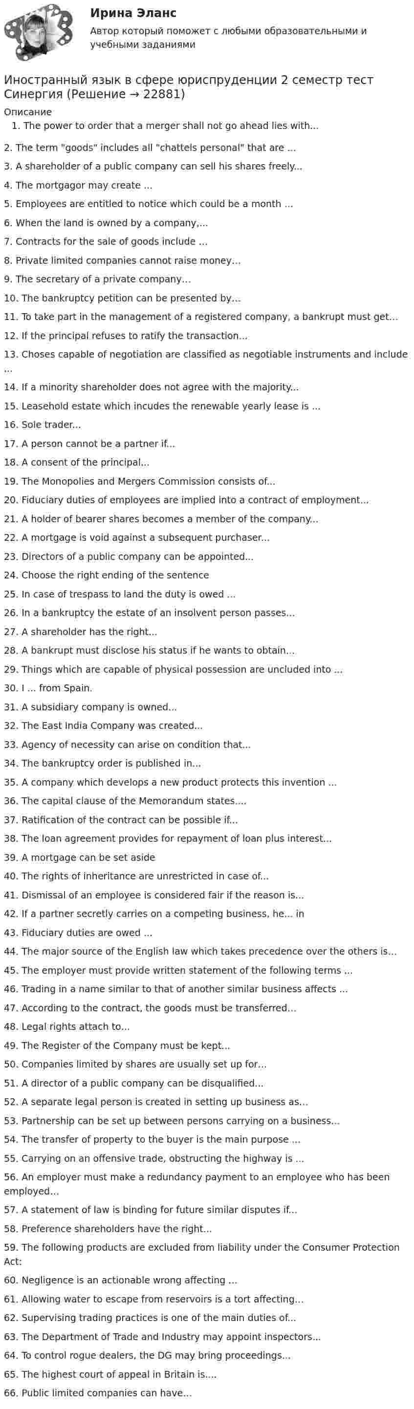      
          Описание
          The power to order that a merger shall not go ahead lies with...2. The term goods includes all chattels personal that are ...3. A shareholder of a public company can sell his shares freely...4. The mortgagor may create ...5. Employees are entitled to notice which could be a month ...6. When the land is owned by a company,...7. Contracts for the sale of goods include …8. Private limited companies cannot raise money…9. The secretary of a private company…10. The bankruptcy petition can be presented by…11. To take part in the management of a registered company, a bankrupt must get…12. If the principal refuses to ratify the transaction...13. Choses capable of negotiation are classified as negotiable instruments and include ...14. If a minority shareholder does not agree with the majority...15. Leasehold estate which incudes the renewable yearly lease is ...16. Sole trader...17. A person cannot be a partner if...18. A consent of the principal...19. The Monopolies and Mergers Commission consists of...20. Fiduciary duties of employees are implied into a contract of employment...21. A holder of bearer shares becomes a member of the company...22. A mortgage is void against a subsequent purchaser...23. Directors of a public company can be appointed...24. Choose the right ending of the sentence25. In case of trespass to land the duty is owed ...26. In a bankruptcy the estate of an insolvent person passes...27. A shareholder has the right...28. A bankrupt must disclose his status if he wants to obtain...29. Things which are capable of physical possession are uncluded into ...30. I ... from Spain.31. A subsidiary company is owned...32. The East India Company was created...33. Agency of necessity can arise on condition that...34. The bankruptcy order is published in...35. A company which develops a new product protects this invention ...36. The capital clause of the Memorandum states....37. Ratification of the contract can be possible if...38. The loan agreement provides for repayment of loan plus interest...39. A mortgage can be set aside40. The rights of inheritance are unrestricted in case of...41. Dismissal of an employee is considered fair if the reason is...42. If a partner secretly carries on a competing business, he... in43. Fiduciary duties are owed ...44. The major source of the English law which takes precedence over the others is…45. The employer must provide written statement of the following terms ...46. Trading in a name similar to that of another similar business affects ...47. According to the contract, the goods must be transferred…48. Legal rights attach to…49. The Register of the Company must be kept...50. Companies limited by shares are usually set up for…51. A director of a public company can be disqualified...52. A separate legal person is created in setting up business as…53. Partnership can be set up between persons carrying on a business...54. The transfer of property to the buyer is the main purpose ...55. Carrying on an offensive trade, obstructing the highway is ...56. An employer must make a redundancy payment to an employee who has been employed…57. A statement of law is binding for future similar disputes if...58. Preference shareholders have the right...59. The following products are excluded from liability under the Consumer Protection Act:60. Negligence is an actionable wrong affecting ...61. Allowing water to escape from reservoirs is a tort affecting…62. Supervising trading practices is one of the main duties of...63. The Department of Trade and Industry may appoint inspectors...64. To control rogue dealers, the DG may bring proceedings...65. The highest court of appeal in Britain is....66. Public limited companies can have…  
            
            
            Иностранный язык в сфере юриспруденции 1 семестр (тест с ответами Синергия/МОИ/ МТИ /МОСАП)Иностранный язык в сфере юриспруденции 2 семестр тест СинергияИностранный язык в сфере Юриспруденции [5-8 темы] все ответы  СинергияИностранный язык в сфере юриспруденции (английский)Иностранный язык в сфере юриспруденции. Витте. Тест 1Иностранный язык в сфере юриспруденции Итоговый тест Иностранный язык в сфере юриспруденции Ответы на 3 теста и Итоговое тестирование Витте МУИВИностранный язык в сфере юриспруденцииИностранный язык в сфере юриспруденцииИностранный язык в сфере юриспруденцииИностранный язык в сфере юриспруденцииИностранный язык в сфере юриспруденцииИностранный язык в сфере юриспруденции Иностранный язык в сфере юриспруденции 