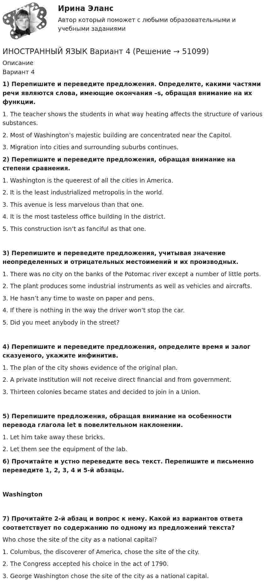     
            Описание
            Вариант 41)     Перепишите и переведите предложения. Определите, какими частями речи являются слова, имеющие окончания –s, обращая внимание на их функции.1.     The teacher shows the students in what way heating affects the structure of various substances.2.     Most of Washington’s majestic building are concentrated near the Capitol.3.     Migration into cities and surrounding suburbs continues.  2)     Перепишите и переведите предложения, обращая внимание на степени сравнения.1.     Washington is the queerest of all the cities in America.2.     It is the least industrialized metropolis in the world.3.     This avenue is less marvelous than that one. 4.     It is the most tasteless office building in the district.5.     This construction isn’t as fanciful as that one. 3)     Перепишите и переведите предложения, учитывая значение неопределенных и отрицательных местоимений и их производных.1.     There was no city on the banks of the Potomac river except a number of little ports.2.     The plant produces some industrial instruments as well as vehicles and aircrafts.3.     He hasn’t any time to waste on paper and pens.4.     If there is nothing in the way the driver won’t stop the car.5.     Did you meet anybody in the street? 4)     Перепишите и переведите предложения, определите время и залог сказуемого, укажите инфинитив.1.     The plan of the city shows evidence of the original plan.2.     A private institution will not receive direct financial and from government.3.     Thirteen colonies became states and decided to join in a Union.5)     Перепишите предложения, обращая внимание на особенности перевода глагола let в повелительном наклонении.1.     Let him take away these bricks.2.     Let them see the equipment of the lab. 6)     Прочитайте и устно переведите весь текст. Перепишите и письменно переведите 1, 2, 3, 4 и 5-й абзацы.Washington7)     Прочитайте 2-й абзац и вопрос к нему. Какой из вариантов ответа соответствует по содержанию по одному из предложений текста?Who chose the site of the city as a national capital?1.     Columbus, the discoverer of America, chose the site of the city.2.     The Congress accepted his choice in the act of 1790.3.     George Washington chose the site of the city as a national capital.   
            
            
            Иностранный язык | Английский язык | | Университет Синергия | Юриспруденция | Бакалавриат | 2023-2024 уч.г | Зачёт! ИНОСТРАННЫЙ ЯЗЫК Вариант 4Иностранный язык в деловом и профессиональном общении. СинергияИностранный язык в деловом и профессиональном общении. Синергия. Компетентностный тест. На отлично!Иностранный язык в профессиональной  деятельности.Иностранный язык в профессиональной деятельностиИностранный язык в профессиональной деятельностиИностранный язык. Английский. Часть 1Иностранный язык (английский)(часть 1) ТестыИностранный язык Английский язык.dor_БАК Синергия МТИ МосАП Ответы на тесты для самопроверки 1-15 и итоговый тест (Более 600 вопросов)Иностранный язык (английский язык для студентов 1 курса ИЗВО)Иностранный язык Английский язык.ои(dor)(2/2) МТИ Синергия МОСАП Ответы на итоговый тестИностранный язык Английский язык Ответы на тесты 10-12 и Итоговое тестирование Витте МУИВИностранный язык Английский язык Ответы на тесты 1-6 и Итоговое тестирование Витте МУИВ