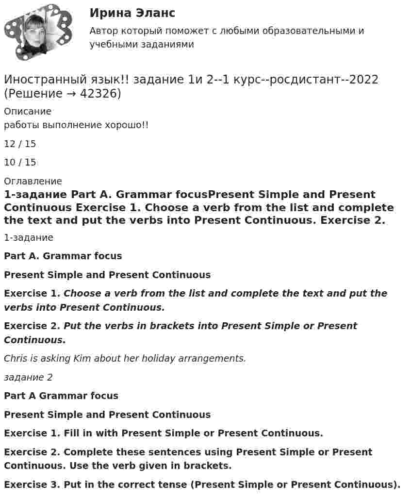      
          Описание
          работы выполнение хорошо!!12 / 1510 / 15 
          Оглавление
          1-задание Part A. Grammar focusPresent Simple and Present Continuous Exercise 1. Choose a verb from the list and complete the text and put the verbs into Present Continuous. Exercise 2. Put the verbs in brackets into Present Simple or Present Continuous.  Chris is asking Kim about her holiday arrangements.задание 2             Part A Grammar focusPresent Simple and Present Continuous Exercise 1. Fill in with Present Simple or Present Continuous. Exercise 2. Complete these sentences using Present Simple or Present Continuous. Use the verb given in brackets. Exercise 3. Put in the correct tense (Present Simple or Present Continuous). 
            
            
            Иностранный язык для студентов заочного отделения (3 курс). ТЕСТ 7. What is electronics?Иностранный язык!! задание 1и 2--1 курс--росдистант--2022Иностранный язык (заочное отделение) тест с ответами 97%Иностранный язык, итоговый тест РосдситантИностранный язык Итоговый тест с ответами Синергия/МОИ/ МТИ /МОСАПИностранный язык (немецкий)(итоговый тест СИБУПК Иностранный язык. Практическое занятие 5 Семестр 2 НСПК Иностранный язык делового и профессионального общения тест Синергия ответы 1 курсИностранный язык для академических и профессиональных целей ИТОГОВЫЙ ТЕСТ Иностранный язык для студентов заочного отделения (3 курс). 4. What is electricity?Иностранный язык для студентов заочного отделения (3 курс). 5. Electric circuitsИностранный язык для студентов заочного отделения (3 курс) ТЕСТ 1. MaterialsИностранный язык для студентов заочного отделения (3 курс). ТЕСТ 2. Technical drawingИностранный язык для студентов заочного отделения (3 курс) ТЕСТ 3. Machine tools