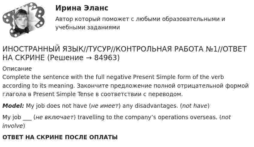      
            Описание
            Complete the sentence with the full negative Present Simple form of the verb according to its meaning. Закончите предложение полной отрицательной формой глагола в Present Simple Tense в соответствии с переводом.Model: My job does not have (не имеет) any disadvantages. (not have)My job ___ (не включает) travelling to the company’s operations overseas. (not involve)ОТВЕТ НА СКРИНЕ ПОСЛЕ ОПЛАТЫ   
            
            
            ИНОСТРАННЫЙ ЯЗЫК//ТУСУР//КОНТРОЛЬНАЯ РАБОТА №1//ОТВЕТ НА СКРИНЕИНОСТРАННЫЙ ЯЗЫК//ТУСУР//КОНТРОЛЬНАЯ РАБОТА №1//ОТВЕТ НА СКРИНЕИНОСТРАННЫЙ ЯЗЫК//ТУСУР//КОНТРОЛЬНАЯ РАБОТА №1//ОТВЕТ НА СКРИНЕИНОСТРАННЫЙ ЯЗЫК//ТУСУР//КОНТРОЛЬНАЯ РАБОТА №1//ОТВЕТ НА СКРИНЕИНОСТРАННЫЙ ЯЗЫК//ТУСУР//КОНТРОЛЬНАЯ РАБОТА №1//ОТВЕТ НА СКРИНЕИНОСТРАННЫЙ ЯЗЫК//ТУСУР//КОНТРОЛЬНАЯ РАБОТА №1//ОТВЕТ НА СКРИНЕИНОСТРАННЫЙ ЯЗЫК//ТУСУР//КОНТРОЛЬНАЯ РАБОТА №1//ОТВЕТ НА СКРИНЕИностранный язык, темы 1-15, итоговый тест (ответы на тест Синергия / МТИ / МОИ / МосАП, 333 вопроса)Иностранный язык (темы 1-15) тест с ответами Синергия/МОИ/ МТИ /МОСАПИностранный язык (тест с ответами ММА)Иностранный язык (тест с ответами Синергия)Иностранный язык - тест с ответами Синергия 2024 - 1 семестрИностранный язык//ТУСУРИНОСТРАННЫЙ ЯЗЫК//ТУСУР//КОНТРОЛЬНАЯ РАБОТА №1//ОТВЕТ НА СКРИНЕ