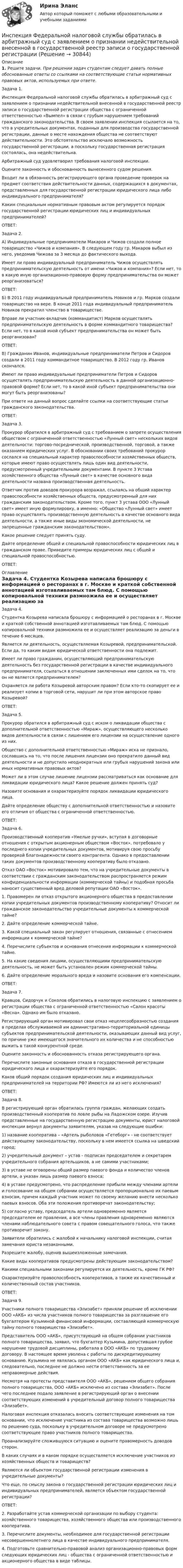      
          Описание
           1.            Решите задачи. При решении задач студентам следует давать полные обоснованные ответы со ссылками на соответствующие статьи нормативных правовых актов, используемых при ответе.		Задача 1. 	Инспекция Федеральной налоговой службы обратилась в арбитражный суд с заявлением о признании недействительной внесенной в государственной реестр записи о государственной регистрации общества с ограниченной ответственностью «Вымпел» в связи с грубым нарушением требований гражданского законодательства. В своем заявлении инспекция ссылается на то, что в учредительных документах, поданных для производства государственной регистрации, данные о месте нахождения общества не соответствуют действительности. Это обстоятельство исключало возможность государственной регистрации, а поскольку государственная регистрация состоялась, она недействительна.	Арбитражный суд удовлетворил требования налоговой инспекции.	Оцените законность и обоснованность вынесенного судом решения.	Входит ли в обязанность регистрирующего органа проведение проверок на предмет соответствия действительности данных, содержащихся в документах, представленных для государственной регистрации юридического лица либо индивидуального предпринимателя?	Каким специальным нормативным правовым актом регулируется порядок государственной регистрации юридических лиц и индивидуальных предпринимателей?	ОТВЕТ:	Задача 2.	А) Индивидуальные предприниматели Макаров и Чижов создали полное товарищество «Чижов и компания». В следующем году гр. Макаров выбыл из него, уведомив Чижова за 3 месяца до фактического выхода.	Имеет ли право индивидуальный предприниматель Чижов осуществлять предпринимательскую деятельность от имени «Чижов и компания»? Если нет, то в какую иную организационно-правовую форму предпринимательства он может реорганизоваться?	ОТВЕТ:	Б) В 2011 году индивидуальный предприниматель Новиков и гр. Марков создали товарищество на вере. В конце 2011 года индивидуальный предприниматель Новиков прекратил членство в товариществе. 	Вправе ли участник-вкладчик (коммандитист) Марков осуществлять предпринимательскую деятельность в форме коммандитного товарищества? Если нет, то в какой иной субъект предпринимательства он может быть реорганизован?	ОТВЕТ:	В) Гражданин Иванов, индивидуальные предприниматели Петров и Сидоров создали в 2011 году коммандитное товарищество. В 2012 году гр. Иванов скончался.	Имеют ли право индивидуальные предприниматели Петров и Сидоров осуществлять предпринимательскую деятельность в данной организационно-правовой форме? Если нет, то в какой иной субъект предпринимательства они могут быть реорганизованы? 	При ответе на данный вопрос сделайте ссылки на соответствующие статьи гражданского законодательства.	ОТВЕТ:	Задача 3.	Прокурор обратился в арбитражный суд с требованием о запрете осуществления обществом с ограниченной ответственностью «Лунный свет» нескольких видов деятельности: торгово-посреднической, производственной, торговой, а также оказанием юридических услуг. В обосновании своих требований прокурор сослался на специальный характер правоспособности хозяйственных обществ, которые имеют право осуществлять лишь один вид деятельности, предусмотренный учредительными документами. В пункте 3 Устава хозяйственного общества «Лунный свет» в качестве основного вида деятельности названа производственная деятельность.	Ответчик против доводов прокурора возражал, ссылаясь на общий характер правоспособности хозяйственных обществ, предусмотренный для них гражданским законодательством. Кроме того, пункт 3 устава ООО «Лунный свет» имеет иную формулировку, а именно: «Общество «Лунный свет» имеет право осуществлять производственную деятельность в качестве основного вида деятельности, а также иные виды экономической деятельности, не запрещенные гражданским законодательством».	Какое решение следует принять суду.	Дайте определение общей и специальной правоспособности юридических лиц в гражданском праве. Приведите примеры юридических лиц с общей и специальной правоспособностью.	ОТВЕТ: 
          Оглавление
          		Задача 4.	Студентка Козырева написала брошюру с информацией о ресторанах в г. Москве и краткой собственной аннотацией изготавливаемых там блюд. С помощью копировальной техники размножила ее и осуществляет реализацию за деньги в течение 6 месяцев.	Является ли деятельность, осуществляемая Козыревой, предпринимательской. Если да, то каким видам юридической ответственности она подлежит. 	Имеет ли право гражданин, осуществляющий предпринимательскую деятельность без государственной регистрации в качестве индивидуального предпринимателя, ссылаться в отношении заключенных ими сделок на то, что он не является предпринимателем? 	Охраняется ли работа Козыревой авторским правом? Если кто-то скопирует ее и реализует копии в торговой сети, нарушит ли при этом авторское право Козыревой?	ОТВЕТ:	Задача 5.	Прокурор обратился в арбитражный суд с иском о ликвидации общества с дополнительной ответственностью «Мираж», осуществляющего несколько видов деятельности в связи с лишением его лицензии на осуществление одного из них.	Общество с дополнительной ответственностью «Мираж» иска не признало, сославшись на то, что после лишения лицензии оно прекратило данный вид деятельности и не допустило неоднократных или грубых нарушений закона или иных нормативных правовых актов?	Может ли в этом случае лишение лицензии рассматриваться как основание для ликвидации юридического лица? Какое решение должен принять суд?	Назовите основания и охарактеризуйте порядок ликвидации юридического лица.	Дайте определение обществу с дополнительной ответственностью и назовите его отличия от общества с ограниченной ответственностью.	ОТВЕТ:Задача 6.	Производственный кооператив «Умелые ручки», вступая в договорные отношения с открытым акционерным обществом «Восток», потребовало у последнего копии учредительных документов, мотивируя свою просьбу проверкой благонадежности своего контрагента. Однако в предоставлении таких документов производственному кооперативу было отказано. 	Отказ ОАО «Восток» мотивировало тем, что на учредительные документы в соответствии с гражданским законодательством распространяется режим конфиденциальности информации (коммерческой тайны) и подобная просьба наносит существенный вред деловой репутации ОАО «Восток».	1.            Правомерен ли отказ открытого акционерного общества в предоставлении копии учредительных документов производственному кооперативу? Относит ли гражданское законодательство учредительные документы к коммерческой тайне?	2.            Дайте определение коммерческой тайне.	3.            Какой специальный закон регулирует отношения, связанные с отнесением информации к коммерческой тайне? 	4.            Перечислите субъектов и основания отнесения информации к коммерческой тайне.	5.            На какие сведения лицами, осуществляющими предпринимательскую деятельность, не может быть установлен режим коммерческой тайны.	6.            Дайте определение морального вреда и назовите основания его компенсации.	ОТВЕТ:	Задача 7. 	Кравцов, Сидорчук и Соколов обратились в налоговую инспекцию с заявлением о регистрации общества с ограниченной ответственностью «Салон красоты «Весна». Однако им было отказано. 	Регистрирующий орган мотивировал свои отказ нецелесообразностью создания в пределах обслуживаемой им административно-территориальной единицы субъектов предпринимательской деятельности, оказывающих данный вид услуг, по причине уже имеющегося значительного их количества и не способностью выжить в такой конкурентной среде.	Оцените законность и обоснованность отказа регистрирующего органа.	Перечислите законные основания отказа в государственной регистрации юридического лица и охарактеризуйте его порядок. 	Каков общий порядок создания юридических лиц и индивидуальных предпринимателей на территории РФ? Имеются ли из него исключения?	ОТВЕТ:	Задача 8. 	В регистрирующий орган обратилась группа граждан, желающих создать производственный кооператив по ловле рыбы на Ладожском озере. Изучив представленные на государственную регистрацию документы, юрист налоговой инспекции вернул документы заявителям, указав на следующие ошибки:	1) название кооператива – «Артель рыболовов «Гетеборг» - не соответствует действующему законодательству, поскольку в нем имеется ссылка на шведский город;	2) учредительный документ – устав - подписан председателем и секретарем учредительного собрания артельщиков, а не самими участниками;	3) в уставе не оговорены общий размер паевого фонда и количество членов артели, а указан лишь размер паевого взноса;	4) в уставе предусмотрено, что распределение прибыли между членами артели и голосование на общем собрании осуществляется пропорционально их паевым взносам, причем каждый участник может по своему желанию внести несколько паевых взносов. Оба эти положения противоречат законодательству;	5) согласно уставу, председатель артели одновременно является председателем ее правления, а все члены правления одновременно являются членами наблюдательного совета с правом совещательного голоса, что также противоречит закону.	Заявители обратились с жалобой к начальнику налоговой инспекции, считая замечания юриста незаконными.	Разрешите жалобу, оценив вышеизложенные замечания. 	Какие виды кооперативов предусмотрены действующим законодательством? 	Какими специальными законами регулируется их деятельность, кроме ГК РФ?	Охарактеризуйте правоспособность кооперативов, а также их качественный и количественный состав участников.	ОТВЕТ:	Задача 9.	Участники полного товарищества «Элизабет» приняли решение об исключении ООО «АКБ» из числа участников полного товарищества за разглашение его бухгалтером Кузьминой финансовой информации, составляющей коммерческую тайну полного товарищества «Элизабет».	Представитель ООО «АКБ», присутствующий на общем собрании участников полного товарищества, заявил, что бухгалтер Кузьмина, допустившая грубое нарушение трудовой дисциплины, работала в ООО «АКБ» по трудовому договору. В настоящее время уволена с работы по дискредитирующему основанию. Кузьмина не являлась органом ООО «АКБ» как юридического лица и, следовательно, последнее не должно нести ответственность за ее неправомерные действия.	Несмотря на протесты представителя ООО «АКБ», решением общего собрания полного товарищества, ООО «АКБ» исключено из состава «Элизабет». После чего последнее подало заявление в регистрирующий орган о внесении соответствующих изменений в учредительный договор полного товарищества «Элизабет». 	Налоговая инспекция отказалась вносить соответствующие изменения на том основании, что исключение участника из состава товарищества возможно лишь по решению суда, поскольку в учредительном договоре не предусмотрено соответствующее право участников полного товарищества.	Проанализируйте сложившуюся ситуацию и оцените правомерность доводов сторон.	В каких случаях и в каком порядке осуществляется исключение участников из хозяйственных обществ и товариществ?	Являются ли объектом государственной регистрации изменения в учредительные документы? 	Что еще, по смыслу закона о государственной регистрации юридических лиц и индивидуальных предпринимателей, является объектом государственной регистрации? 	ОТВЕТ:	2. Разработайте устав коммерческой организации по выбору студента: хозяйственного товарищества, хозяйственного общества или производственного кооператива.	3. Перечислите документы, необходимее для государственной регистрации несовершеннолетнего лица в качестве индивидуального предпринимателя.	4. Подготовьте сравнительно-правовой анализ организационно-правовых форм следующих юридических лиц - общества с ограниченной ответственностью и акционерного общества в виде таблицы.   
            
            
            Иностранный язык (часть 2/2) ММУ 2023г.Инспекция Федеральной налоговой службы обратилась в арбитражный суд с заявлением о признании недействительной внесенной в государственной реестр записи о государственной регистрации Институт банкротства может существоватьИнститут водного транспорта им. Г.Я.Седова. МеханикаИнститут государственной службы в современной России был восстановлен президентом ...  в 1993 году.Институт гражданства как признак демократического государстваИнститут несостоятельности (банкротства)ИНОСТРАННЫЙ ЯЗЫК//ТУСУР//КОНТРОЛЬНАЯ РАБОТА №1//ОТВЕТ НА СКРИНЕИНОСТРАННЫЙ ЯЗЫК//ТУСУР//КОНТРОЛЬНАЯ РАБОТА №1//ОТВЕТ НА СКРИНЕИНОСТРАННЫЙ ЯЗЫК//ТУСУР//КОНТРОЛЬНАЯ РАБОТА №1//ОТВЕТ НА СКРИНЕИНОСТРАННЫЙ ЯЗЫК//ТУСУР//КОНТРОЛЬНАЯ РАБОТА №1//ОТВЕТ НА СКРИНЕИНОСТРАННЫЙ ЯЗЫК//ТУСУР//КОНТРОЛЬНАЯ РАБОТА №1//ОТВЕТ НА СКРИНЕИНОСТРАННЫЙ ЯЗЫК//ТУСУР//КОНТРОЛЬНАЯ РАБОТА №1//ОТВЕТ НА СКРИНЕИНОСТРАННЫЙ ЯЗЫК//ТУСУР//КОНТРОЛЬНАЯ РАБОТА №1//ОТВЕТ НА СКРИНЕ