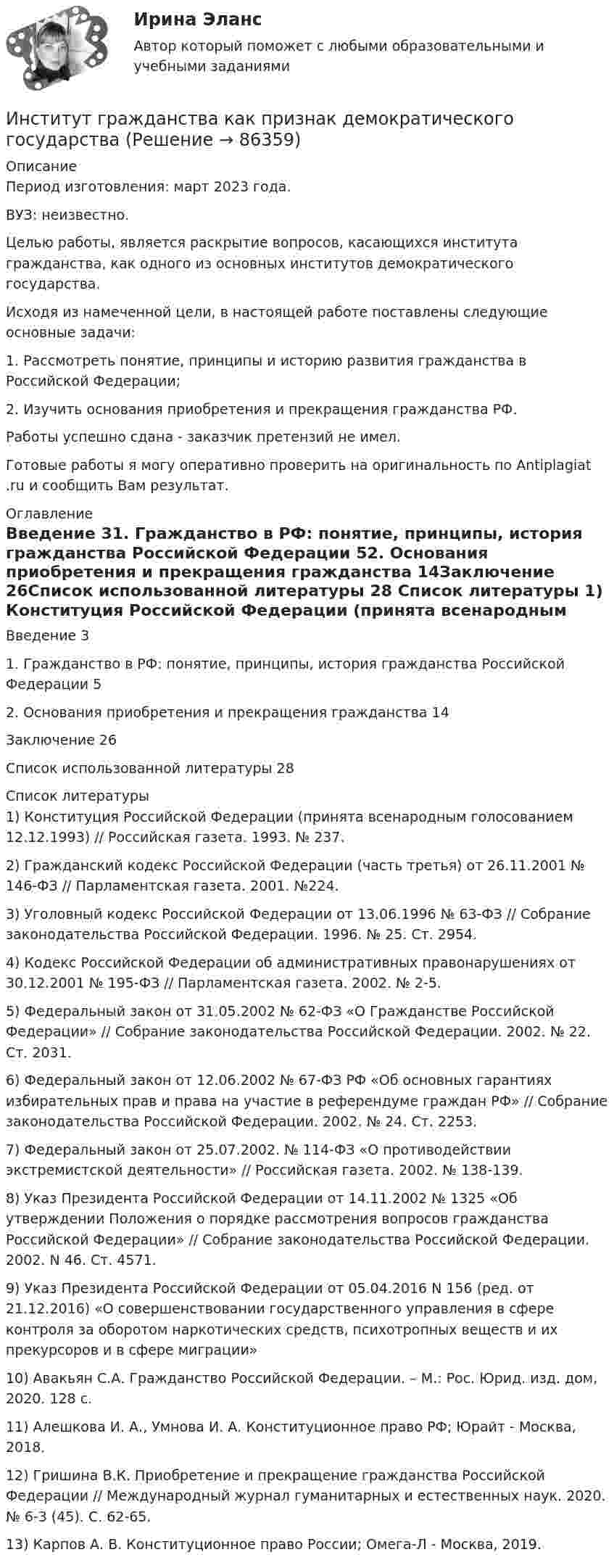      
            Описание
            Период изготовления: март 2023 года. ВУЗ: неизвестно.	Целью работы, является раскрытие вопросов, касающихся института гражданства, как одного из основных институтов демократического государства.	Исходя из намеченной цели, в настоящей работе поставлены следующие основные задачи:	1. Рассмотреть понятие, принципы и историю развития гражданства в Российской Федерации;	2. Изучить основания приобретения и прекращения гражданства РФ.Работы успешно сдана - заказчик претензий не имел.Готовые работы я могу оперативно проверить на оригинальность по Antiplagiat .ru и сообщить Вам результат. 
            Оглавление
            Введение	31. Гражданство в РФ: понятие, принципы, история гражданства Российской Федерации	52. Основания приобретения и прекращения гражданства	14Заключение	26Список использованной литературы	28 
            Список литературы
            1)	Конституция Российской Федерации (принята всенародным голосованием 12.12.1993) // Российская газета. 1993. № 237.2)	Гражданский кодекс Российской Федерации (часть третья) от 26.11.2001 № 146-ФЗ // Парламентская газета. 2001. №224.3)	Уголовный кодекс Российской Федерации от 13.06.1996 № 63-ФЗ // Собрание законодательства Российской Федерации. 1996. № 25. Ст. 2954.4)	Кодекс Российской Федерации об административных правонарушениях от 30.12.2001 № 195-ФЗ // Парламентская газета. 2002. № 2-5.5)	Федеральный закон от 31.05.2002 № 62-ФЗ «О Гражданстве Российской Федерации» // Собрание законодательства Российской Федерации. 2002. № 22. Ст. 2031.6)	Федеральный закон от 12.06.2002 № 67-ФЗ РФ «Об основных гарантиях избирательных прав и права на участие в референдуме граждан РФ» // Собрание законодательства Российской Федерации. 2002. № 24. Ст. 2253.7)	Федеральный закон от 25.07.2002. № 114-ФЗ «О противодействии экстремистской деятельности» // Российская газета. 2002. № 138-139.8)	Указ Президента Российской Федерации от 14.11.2002 № 1325 «Об утверждении Положения о порядке рассмотрения вопросов гражданства Российской Федерации» // Собрание законодательства Российской Федерации. 2002. N 46. Ст. 4571.9)	Указ Президента Российской Федерации от 05.04.2016 N 156 (ред. от 21.12.2016) «О совершенствовании государственного управления в сфере контроля за оборотом наркотических средств, психотропных веществ и их прекурсоров и в сфере миграции»10)	Авакьян С.А. Гражданство Российской Федерации. – М.: Рос. Юрид. изд. дом, 2020. 128 с.11)	Алешкова И. А., Умнова И. А. Конституционное право РФ; Юрайт - Москва, 2018.12)	Гришина В.К. Приобретение и прекращение гражданства Российской Федерации // Международный журнал гуманитарных и естественных наук. 2020. № 6-3 (45). С. 62-65.13)	Карпов А. В. Конституционное право России; Омега-Л - Москва, 2019. 
            
            
            Институт государственной службы в современной России был восстановлен президентом ...  в 1993 году.Институт гражданства как признак демократического государстваИнститут несостоятельности (банкротства)Институт сертифицированных операционных менеджеров (ИСОМ) предлагает своим студентам серию профессиональных экзаменов, после успешной сдачи которых студентам присваивается Институт таможенных органов и интересы России на мировом рынке. Социальные гарантии работников таможенной службы.Институт товарного знака и его историческое развитие - контрольнаяИнституциональная экономикаИНОСТРАННЫЙ ЯЗЫК//ТУСУР//КОНТРОЛЬНАЯ РАБОТА №1//ОТВЕТ НА СКРИНЕИНОСТРАННЫЙ ЯЗЫК//ТУСУР//КОНТРОЛЬНАЯ РАБОТА №1//ОТВЕТ НА СКРИНЕИНОСТРАННЫЙ ЯЗЫК//ТУСУР//КОНТРОЛЬНАЯ РАБОТА №1//ОТВЕТ НА СКРИНЕИностранный язык (часть 1/2) ММУ 2023г.Иностранный язык (часть 2/2) ММУ 2023г.Инспекция Федеральной налоговой службы обратилась в арбитражный суд с заявлением о признании недействительной внесенной в государственной реестр записи о государственной регистрации Институт банкротства может существовать