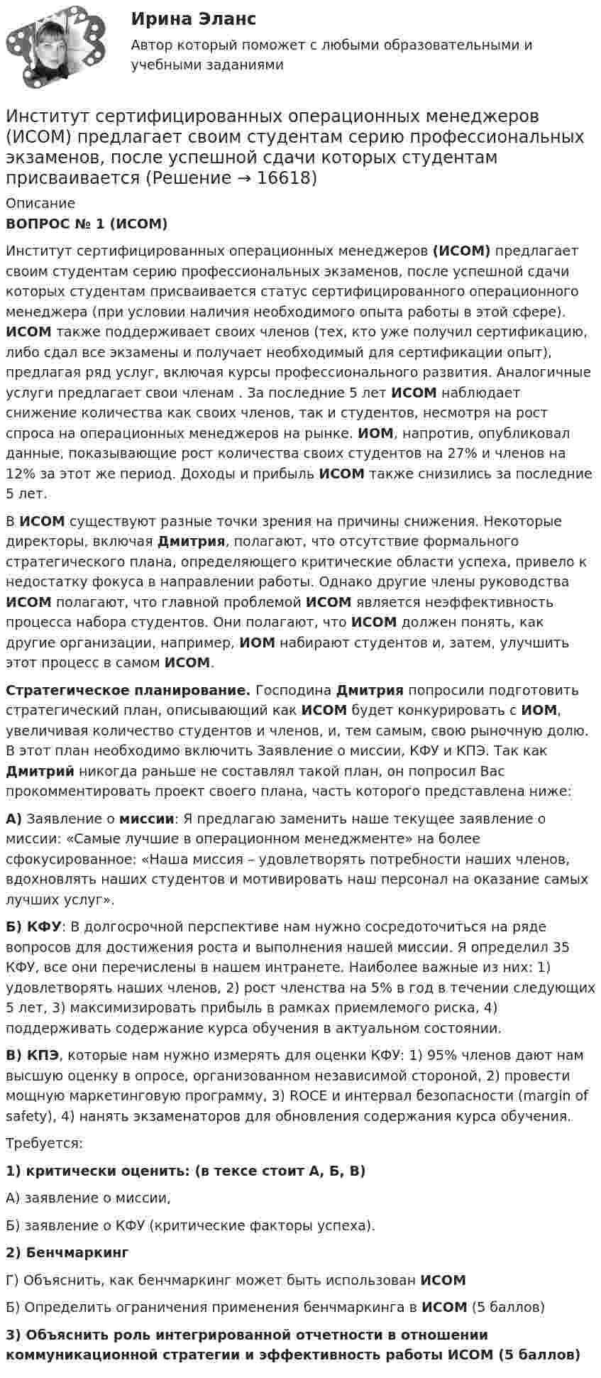      
          Описание
          ВОПРОС № 1 (ИСОМ) 	Институт сертифицированных операционных менеджеров (ИСОМ) предлагает своим студентам серию профессиональных экзаменов, после успешной сдачи которых студентам присваивается статус сертифицированного операционного менеджера (при условии наличия необходимого опыта работы в этой сфере).  ИСОМ также поддерживает своих членов (тех, кто уже получил сертификацию, либо сдал все экзамены и получает необходимый для сертификации опыт), предлагая ряд услуг, включая курсы профессионального развития. Аналогичные услуги предлагает свои членам . За последние 5 лет ИСОМ наблюдает снижение количества как своих членов, так и студентов, несмотря на рост спроса на операционных менеджеров на рынке. ИОМ, напротив, опубликовал данные, показывающие рост количества своих студентов на 27% и членов на 12% за этот же период. Доходы и прибыль ИСОМ также снизились за последние 5 лет. 	В ИСОМ существуют разные точки зрения на причины снижения. Некоторые директоры, включая Дмитрия, полагают, что отсутствие формального стратегического плана, определяющего критические области успеха, привело к недостатку фокуса в направлении работы. Однако другие члены руководства ИСОМ полагают, что главной проблемой ИСОМ является неэффективность процесса набора студентов. Они полагают, что ИСОМ должен понять, как другие организации, например, ИОМ набирают студентов и, затем, улучшить этот процесс в самом ИСОМ.  Стратегическое планирование. Господина Дмитрия попросили подготовить стратегический план, описывающий как ИСОМ будет конкурировать с ИОМ, увеличивая количество студентов и членов, и, тем самым, свою рыночную долю. В этот план необходимо включить Заявление о миссии, КФУ и КПЭ. Так как Дмитрий никогда раньше не составлял такой план, он попросил Вас прокомментировать проект своего плана, часть которого представлена ниже:  А) Заявление о миссии: Я предлагаю заменить наше текущее заявление о миссии: «Самые лучшие в операционном менеджменте» на более сфокусированное: «Наша миссия – удовлетворять потребности наших членов, вдохновлять наших студентов и мотивировать наш персонал на оказание самых лучших услуг».  Б) КФУ: В долгосрочной перспективе нам нужно сосредоточиться на ряде вопросов для достижения роста и выполнения нашей миссии. Я определил 35 КФУ, все они перечислены в нашем интранете. Наиболее важные из них: 1) удовлетворять наших членов, 2) рост членства на 5% в год в течении следующих 5 лет, 3) максимизировать прибыль в рамках приемлемого риска, 4) поддерживать содержание курса обучения в актуальном состоянии.  В) КПЭ, которые нам нужно измерять для оценки КФУ: 1) 95% членов дают нам высшую оценку в опросе, организованном независимой стороной, 2) провести мощную маркетинговую программу, 3) ROCE и интервал безопасности (margin of safety), 4) нанять экзаменаторов для обновления содержания курса обучения. 	Требуется: 1)    критически оценить: (в тексе стоит А, Б, В)А) заявление о миссии,                                                                             Б) заявление о КФУ (критические факторы успеха). 2)    БенчмаркингГ) Объяснить, как бенчмаркинг может быть использован ИСОМБ) Определить ограничения применения бенчмаркинга в ИСОМ (5 баллов)3) Объяснить роль интегрированной отчетности в отношении коммуникационной стратегии и эффективность работы ИСОМ (5 баллов)  
            
            
            Институт несостоятельности (банкротства)Институт сертифицированных операционных менеджеров (ИСОМ) предлагает своим студентам серию профессиональных экзаменов, после успешной сдачи которых студентам присваивается Институт таможенных органов и интересы России на мировом рынке. Социальные гарантии работников таможенной службы.Институт товарного знака и его историческое развитие - контрольнаяИнституциональная экономикаИнституциональная экономикаИнституциональная экономикаИНОСТРАННЫЙ ЯЗЫК//ТУСУР//КОНТРОЛЬНАЯ РАБОТА №1//ОТВЕТ НА СКРИНЕИностранный язык (часть 1/2) ММУ 2023г.Иностранный язык (часть 2/2) ММУ 2023г.Инспекция Федеральной налоговой службы обратилась в арбитражный суд с заявлением о признании недействительной внесенной в государственной реестр записи о государственной регистрации Институт банкротства может существоватьИнститут водного транспорта им. Г.Я.Седова. МеханикаИнститут государственной службы в современной России был восстановлен президентом ...  в 1993 году.