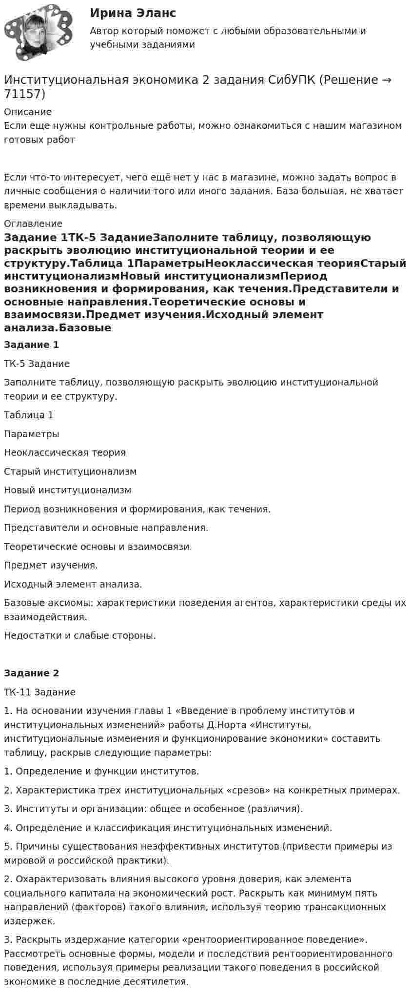      
            Описание
            Если еще нужны контрольные работы, можно ознакомиться с нашим магазином готовых работ Если что-то интересует, чего ещё нет у нас в магазине, можно задать вопрос в личные сообщения о наличии того или иного задания. База большая, не хватает времени выкладывать. 
            Оглавление
            Задание 1ТК-5 ЗаданиеЗаполните таблицу, позволяющую раскрыть эволюцию институциональной теории и ее структуру.Таблица 1ПараметрыНеоклассическая теорияСтарый институционализмНовый институционализмПериод возникновения и формирования, как течения.Представители и основные направления.Теоретические основы и взаимосвязи.Предмет изучения.Исходный элемент анализа.Базовые аксиомы: характеристики поведения агентов, характеристики среды их взаимодействия.Недостатки и слабые стороны. Задание 2ТК-11 Задание1.     На основании изучения главы 1 «Введение в проблему институтов и институциональных изменений» работы Д.Норта «Институты, институциональные изменения и функционирование экономики» составить таблицу, раскрыв следующие параметры:1.     Определение и функции институтов.2.     Характеристика трех институциональных «срезов» на конкретных примерах.3.     Институты и организации: общее и особенное (различия).4.     Определение и классификация институциональных изменений.5.     Причины существования неэффективных институтов (привести примеры из мировой и российской практики).2.     Охарактеризовать влияния высокого уровня доверия, как элемента социального капитала на экономический рост. Раскрыть как минимум пять направлений (факторов) такого влияния, используя теорию трансакционных издержек.3.     Раскрыть издержание категории «рентоориентированное поведение». Рассмотреть основные формы, модели и последствия рентоориентированного поведения, используя примеры реализации такого поведения в российской экономике в последние десятилетия.  
            
            
            Институциональная экономика 2022Институциональная экономика 2 задания СибУПК✅ Институциональная экономика 43 вопроса СИНЕРГИЯ МТИ 2022Институциональная экономика (Вариант 3, РАНХ и ГС)Институциональная экономика ВСЕ заданияИнституциональная экономика ВСЕ ЗАДАНИЯ Институциональная экономика  задание 1 Институт гражданства как признак демократического государстваИнститут несостоятельности (банкротства)Институт сертифицированных операционных менеджеров (ИСОМ) предлагает своим студентам серию профессиональных экзаменов, после успешной сдачи которых студентам присваивается Институт таможенных органов и интересы России на мировом рынке. Социальные гарантии работников таможенной службы.Институт товарного знака и его историческое развитие - контрольнаяИнституциональная экономикаИнституциональная экономика