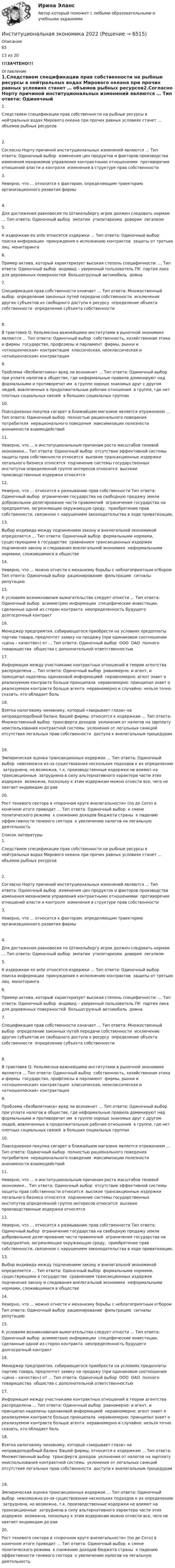      
          Описание
          6513 из 20!!!ЗАЧТЕНО!!! 
          Оглавление
          1.Следствием спецификации прав собственности на рыбные ресурсы в нейтральных водах Мирового океана при прочих равных условиях станет … объемов рыбных ресурсов2.Согласно Норту причиной институциональных изменений являются … Тип ответа: Одиночный выбор ￼ изменения цен продуктов и факторов производства ￼ изменения механизмов управления контрактными отношениями ￼ противоречия отношений власти и контроля ￼ изменения в структуре прав собственности3.Неверно, что … относится к факторам, определяющим траекторию организационного развития фирмы4.Для достижения равновесия по Штакельбергу игрок должен следовать нормам … Тип ответа: Одиночный выбор ￼ эмпатии ￼ утилитаризма ￼ доверия ￼ легализм5.К издержкам ех ante относятся издержки … Тип ответа: Одиночный выбор ￼ поиска информации ￼ принуждения к исполнению контрактов ￼ защиты от третьих лиц ￼ мониторинга6.Пример актива, который характеризует высокая степень специфичности: … Тип ответа: Одиночный выбор ￼ индивид – уверенный пользователь ПК ￼ партия лака для деревянных поверхностей ￼ большегрузный автомобиль ￼ домна7.Спецификация прав собственности означает … Тип ответа: Множественный выбор ￼ определение законных путей передачи собственности ￼ исключение других субъектов из свободного доступа к ресурсу ￼ определение объекта собственности ￼ определение субъекта собственности8.В трактовке О. Уильямсона важнейшими институтами в рыночной экономике являются … Тип ответа: Одиночный выбор ￼ собственность, хозяйственная этика и фирмы ￼ государство, профсоюзы и парламент ￼ фирмы, рынки и «отношенческая» контрактация ￼ классическая, неоклассическая и «отношенческая» контрактация9.Проблема «безбилетника» вряд ли возникнет … Тип ответа: Одиночный выбор ￼ при уплате налогов в обществе, где неформальные правила доминируют над формальными и противоречат им ￼ в группе хорошо знакомых друг с другом людей, вовлеченных в продолжительные рабочие отношения ￼ в группе, где нет плотных социальных связей ￼ в больших социальных группах10.Повседневная покупка сигарет в ближайшем магазине является отражением … Тип ответа: Одиночный выбор ￼ полностью рационального поведения потребителя ￼ нерационального поведения ￼ максимизации полезности ￼ анонимности взаимодействий11.Неверно, что … к институциональным причинам роста масштабов теневой экономики… Тип ответа: Одиночный выбор ￼ отсутствие эффективной системы защиты прав собственности относится ￼ высокие трансакционные издержки легального бизнеса относятся ￼ подчинение системы государственных институтов определенной группе интересов относится ￼ высокие производственные издержки относятся12.Неверно, что … относится к размыванию прав собственности Тип ответа: Одиночный выбор ￼ ограничение государства на свободную продажу земли ￼ добровольное делегирование части правомочий ￼ ограничения государства на предприятия, загрязняющие окружающую среду, ￼ приобретение прав собственности, связанное с нарушением законодательства в ходе приватизации,13.Выбор индивида между подчинением закону и внелегальной экономикой определяется … Тип ответа: Одиночный выбор ￼ формальными нормами, существующими в государстве ￼ сравнением трансакционных издержек подчинения закону и следования внелегальной экономике ￼ неформальными нормами, сложившимися в обществе14.Неверно, что … можно отнести к механизму борьбы с неблагоприятным отбором Тип ответа: Одиночный выбор ￼ рационирование ￼ фильтрацию ￼ сигналы ￼ репутацию15.К условиям возникновения вымогательства следует отнecти … Тип ответа: Одиночный выбор ￼ асимметрию информации ￼ специфические инвестиции, сделанные одной из сторон контракта ￼ неопределенность будущего ￼ долгосрочный контракт16.Менеджер предприятия, собирающегося приобрести на условиях предоплаты партию товара, предпочтет заявку на продажу (при одинаковом соотношении «цена – качество») от … Тип ответа: Одиночный выбор ￼ ООО ￼ ОАО ￼ полного товарищества ￼ общества с дополнительной ответственностью17.Информация между участниками контрактных отношений в теории агентства распределена … Тип ответа: Одиночный выбор ￼ равномерно: и агент, и принципал наделены одинаковой информацией ￼ неравномерно: агент знает о реализуемом контракте больше принципала ￼ неравномерно: принципал знает о реализуемом контракте больше агента ￼ неравномерно и случайно: нельзя точно сказать, кто обладает боль18.Взятка налоговому чиновнику, который «закрывает глаза» на неправдоподобный баланс Вашей фирмы, относится к издержкам … Тип ответа: Множественный выбор ￼ трансферта доходов ￼ уклонения от налогов на зарплату ￼ неиспользования контрактной системы ￼ уклонения от легальных санкций ￼ отсутствия легальных прав собственности ￼ доступа к внелегальным процедурам19.Эмпирическая оценка трансакционных издержек … Тип ответа: Одиночный выбор ￼ невозможна из-за существования нескольких подходов к их определению ￼ затруднена, но возможна, т.к. производственные издержки не влияют на трансакционные ￼ затруднена в силу альтернативного характера части этих издержек ￼ возможна, поскольку к этим издержкам можно отнести все, чего не хватает индивидам до рав20.Рост теневого сектора в «порочном круге внелегальности» (по де Сото) в конечном итоге приводит … Тип ответа: Одиночный выбор ￼ к смене политического режима ￼ к снижению доходов бюджета страны ￼ к падению эффективности теневого сектора ￼ к увеличению налогов на легальную деятельность 
          Список литературы
          1.Следствием спецификации прав собственности на рыбные ресурсы в нейтральных водах Мирового океана при прочих равных условиях станет … объемов рыбных ресурсов2.Согласно Норту причиной институциональных изменений являются … Тип ответа: Одиночный выбор ￼ изменения цен продуктов и факторов производства ￼ изменения механизмов управления контрактными отношениями ￼ противоречия отношений власти и контроля ￼ изменения в структуре прав собственности3.Неверно, что … относится к факторам, определяющим траекторию организационного развития фирмы4.Для достижения равновесия по Штакельбергу игрок должен следовать нормам … Тип ответа: Одиночный выбор ￼ эмпатии ￼ утилитаризма ￼ доверия ￼ легализм5.К издержкам ех ante относятся издержки … Тип ответа: Одиночный выбор ￼ поиска информации ￼ принуждения к исполнению контрактов ￼ защиты от третьих лиц ￼ мониторинга6.Пример актива, который характеризует высокая степень специфичности: … Тип ответа: Одиночный выбор ￼ индивид – уверенный пользователь ПК ￼ партия лака для деревянных поверхностей ￼ большегрузный автомобиль ￼ домна7.Спецификация прав собственности означает … Тип ответа: Множественный выбор ￼ определение законных путей передачи собственности ￼ исключение других субъектов из свободного доступа к ресурсу ￼ определение объекта собственности ￼ определение субъекта собственности8.В трактовке О. Уильямсона важнейшими институтами в рыночной экономике являются … Тип ответа: Одиночный выбор ￼ собственность, хозяйственная этика и фирмы ￼ государство, профсоюзы и парламент ￼ фирмы, рынки и «отношенческая» контрактация ￼ классическая, неоклассическая и «отношенческая» контрактация9.Проблема «безбилетника» вряд ли возникнет … Тип ответа: Одиночный выбор ￼ при уплате налогов в обществе, где неформальные правила доминируют над формальными и противоречат им ￼ в группе хорошо знакомых друг с другом людей, вовлеченных в продолжительные рабочие отношения ￼ в группе, где нет плотных социальных связей ￼ в больших социальных группах10.Повседневная покупка сигарет в ближайшем магазине является отражением … Тип ответа: Одиночный выбор ￼ полностью рационального поведения потребителя ￼ нерационального поведения ￼ максимизации полезности ￼ анонимности взаимодействий11.Неверно, что … к институциональным причинам роста масштабов теневой экономики… Тип ответа: Одиночный выбор ￼ отсутствие эффективной системы защиты прав собственности относится ￼ высокие трансакционные издержки легального бизнеса относятся ￼ подчинение системы государственных институтов определенной группе интересов относится ￼ высокие производственные издержки относятся12.Неверно, что … относится к размыванию прав собственности Тип ответа: Одиночный выбор ￼ ограничение государства на свободную продажу земли ￼ добровольное делегирование части правомочий ￼ ограничения государства на предприятия, загрязняющие окружающую среду, ￼ приобретение прав собственности, связанное с нарушением законодательства в ходе приватизации,13.Выбор индивида между подчинением закону и внелегальной экономикой определяется … Тип ответа: Одиночный выбор ￼ формальными нормами, существующими в государстве ￼ сравнением трансакционных издержек подчинения закону и следования внелегальной экономике ￼ неформальными нормами, сложившимися в обществе14.Неверно, что … можно отнести к механизму борьбы с неблагоприятным отбором Тип ответа: Одиночный выбор ￼ рационирование ￼ фильтрацию ￼ сигналы ￼ репутацию15.К условиям возникновения вымогательства следует отнecти … Тип ответа: Одиночный выбор ￼ асимметрию информации ￼ специфические инвестиции, сделанные одной из сторон контракта ￼ неопределенность будущего ￼ долгосрочный контракт16.Менеджер предприятия, собирающегося приобрести на условиях предоплаты партию товара, предпочтет заявку на продажу (при одинаковом соотношении «цена – качество») от … Тип ответа: Одиночный выбор ￼ ООО ￼ ОАО ￼ полного товарищества ￼ общества с дополнительной ответственностью17.Информация между участниками контрактных отношений в теории агентства распределена … Тип ответа: Одиночный выбор ￼ равномерно: и агент, и принципал наделены одинаковой информацией ￼ неравномерно: агент знает о реализуемом контракте больше принципала ￼ неравномерно: принципал знает о реализуемом контракте больше агента ￼ неравномерно и случайно: нельзя точно сказать, кто обладает боль18.Взятка налоговому чиновнику, который «закрывает глаза» на неправдоподобный баланс Вашей фирмы, относится к издержкам … Тип ответа: Множественный выбор ￼ трансферта доходов ￼ уклонения от налогов на зарплату ￼ неиспользования контрактной системы ￼ уклонения от легальных санкций ￼ отсутствия легальных прав собственности ￼ доступа к внелегальным процедурам19.Эмпирическая оценка трансакционных издержек … Тип ответа: Одиночный выбор ￼ невозможна из-за существования нескольких подходов к их определению ￼ затруднена, но возможна, т.к. производственные издержки не влияют на трансакционные ￼ затруднена в силу альтернативного характера части этих издержек ￼ возможна, поскольку к этим издержкам можно отнести все, чего не хватает индивидам до рав20.Рост теневого сектора в «порочном круге внелегальности» (по де Сото) в конечном итоге приводит … Тип ответа: Одиночный выбор ￼ к смене политического режима ￼ к снижению доходов бюджета страны ￼ к падению эффективности теневого сектора ￼ к увеличению налогов на легальную деятельность
            
            
            Институциональная экономикаИнституциональная экономика 2022Институциональная экономика 2 задания СибУПК✅ Институциональная экономика 43 вопроса СИНЕРГИЯ МТИ 2022Институциональная экономика (Вариант 3, РАНХ и ГС)Институциональная экономика ВСЕ заданияИнституциональная экономика ВСЕ ЗАДАНИЯ Институт государственной службы в современной России был восстановлен президентом ...  в 1993 году.Институт гражданства как признак демократического государстваИнститут несостоятельности (банкротства)Институт сертифицированных операционных менеджеров (ИСОМ) предлагает своим студентам серию профессиональных экзаменов, после успешной сдачи которых студентам присваивается Институт таможенных органов и интересы России на мировом рынке. Социальные гарантии работников таможенной службы.Институт товарного знака и его историческое развитие - контрольнаяИнституциональная экономика