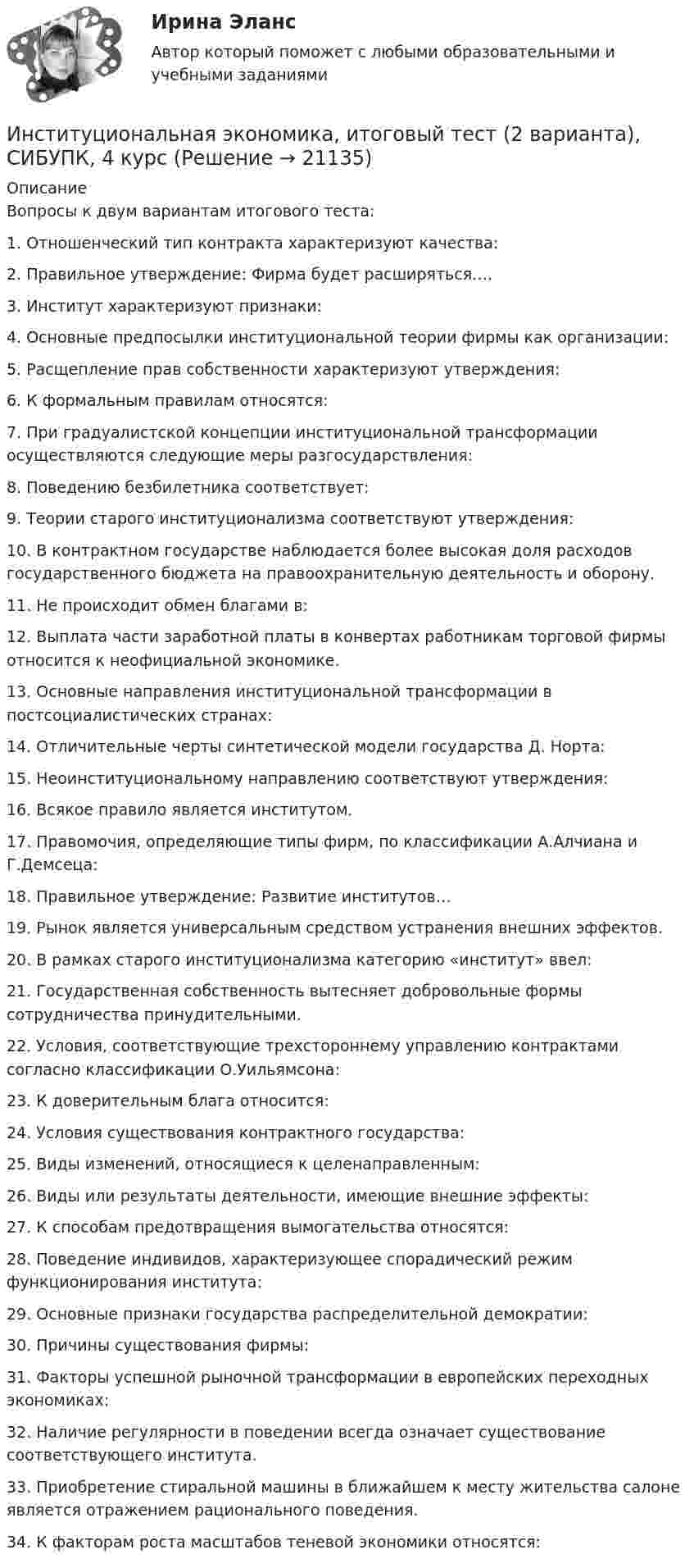      
          Описание
          Вопросы к двум вариантам итогового теста:1.    Отношенческий тип контракта характеризуют качества:2.    Правильное утверждение: Фирма будет расширяться….3.    Институт характеризуют признаки:4.    Основные предпосылки институциональной теории фирмы как организации:5.    Расщепление прав собственности характеризуют утверждения:6.    К формальным правилам относятся:7.    При градуалистской концепции институциональной трансформации осуществляются следующие меры разгосударствления:8.     Поведению безбилетника соответствует:9.     Теории старого институционализма соответствуют утверждения:10.   В контрактном государстве наблюдается более высокая доля расходов государственного бюджета на правоохранительную деятельность и оборону.11.   Не происходит обмен благами в:12.    Выплата части заработной платы в конвертах работникам торговой фирмы относится к неофициальной экономике.13.    Основные направления институциональной трансформации в постсоциалистических странах:14.    Отличительные черты синтетической модели государства Д. Норта:15.    Неоинституциональному направлению соответствуют утверждения:16.     Всякое правило является институтом.17.     Правомочия, определяющие типы фирм, по классификации А.Алчиана и Г.Демсеца:18.     Правильное утверждение: Развитие институтов…19.     Рынок является универсальным средством устранения внешних эффектов.20.     В рамках старого институционализма категорию «институт» ввел:21.     Государственная собственность вытесняет добровольные формы сотрудничества принудительными.22.     Условия, соответствующие трехстороннему управлению контрактами согласно классификации О.Уильямсона:23.     К доверительным блага относится:24.     Условия существования контрактного государства:25.     Виды изменений, относящиеся к целенаправленным:26.     Виды или результаты деятельности, имеющие внешние эффекты:27.      К способам предотвращения вымогательства относятся:28.      Поведение индивидов, характеризующее спорадический режим функционирования института:29.      Основные признаки государства распределительной демократии:30.      Причины существования фирмы:31.      Факторы успешной рыночной трансформации в европейских переходных экономиках:32.      Наличие регулярности в поведении всегда означает существование соответствующего института.33.      Приобретение стиральной машины в ближайшем к месту жительства салоне является отражением рационального поведения.34.      К факторам роста масштабов теневой экономики относятся:  
            
            
            Институциональная экономика Итоговый тестИнституциональная экономика, итоговый тест (2 варианта), СИБУПК, 4 курсИнституциональная экономика (итоговый тест по курсу) КИУИнституциональная экономика.Контрольная работаИнституциональная экономика (Ответы на тест СИНЕРГИЯ / МТИ / МОИ)Институциональная экономика. По работам Д.НортаИнституциональная экономика//ТЕСТ//Ответы при покупкеИнституциональная экономика ВСЕ ЗАДАНИЯ Институциональная экономика  задание 1 Институциональная экономика задание  1Институциональная экономика задание  1Институциональная экономика задание  1 Институциональная экономика Задание 1Институциональная экономика итоговый 