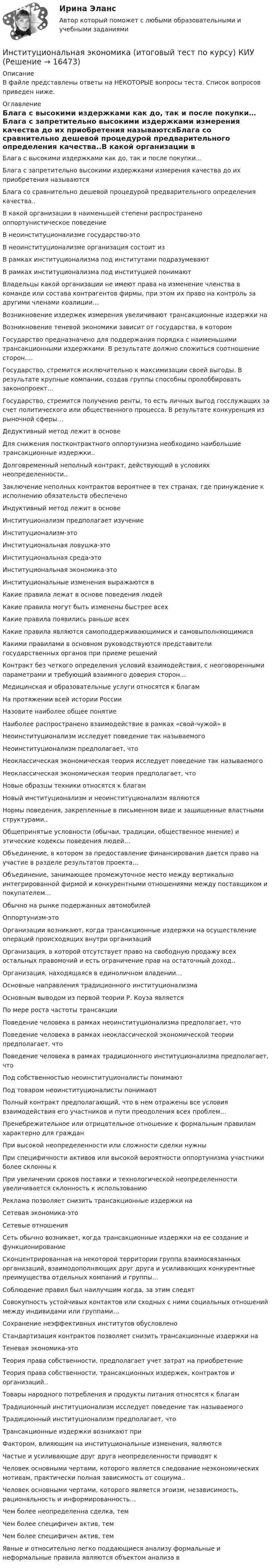      
          Описание
          В файле представлены ответы на НЕКОТОРЫЕ вопросы теста. Список вопросов приведен ниже. 
          Оглавление
          Блага с высокими издержками как до, так и после покупки…Блага с запретительно высокими издержками измерения качества до их приобретения называютсяБлага со сравнительно дешевой процедурой предварительного определения качества..В какой организации в наименьшей степени распространено оппортунистическое поведениеВ неоинституционализме государство-этоВ неоинституционализме организация состоит изВ рамках институционализма под институтами подразумеваютВ рамках институционализма под институцией понимаютВладельцы какой организации не имеют права на изменение членства в команде или состава контрагентов фирмы, при этом их право на контроль за другими членами коалиции…Возникновение издержек измерения увеличивают трансакционные издержки наВозникновение теневой экономики зависит от государства, в которомГосударство предназначено для поддержания порядка с наименьшими трансакционными издержками. В результате должно сложиться соотношение сторон….Государство, стремится исключительно к максимизации своей выгоды. В результате крупные компании, создав группы способны пролоббировать законопроект…Государство, стремится получению ренты, то есть личных выгод госслужащих за счет политического или общественного процесса. В результате конкуренция из рыночной сферы…Дедуктивный метод лежит в основеДля снижения постконтрактного оппортунизма необходимо наибольшие трансакционные издержки..Долговременный неполный контракт, действующий в условиях неопределенности..Заключение неполных контрактов вероятнее в тех странах, где принуждение к исполнению обязательств обеспеченоИндуктивный метод лежит в основеИнституционализм предполагает изучениеИнституционализм-этоИнституциональная ловушка-этоИнституциональная среда-этоИнституциональная экономика-этоИнституциональные изменения выражаются вКакие правила лежат в основе поведения людейКакие правила могут быть изменены быстрее всехКакие правила появились раньше всехКакие правила являются самоподдерживающимися и самовыполняющимисяКакими правилами в основном руководствуются представители государственных органов при приеме решенийКонтракт без четкого определения условий взаимодействия, с неоговоренными параметрами и требующий взаимного доверия сторон…Медицинская и образовательные услуги относятся к благамНа протяжении всей истории РоссииНазовите наиболее общее понятиеНаиболее распространено взаимодействие в рамках «свой-чужой» вНеоинституционализм исследует поведение так называемогоНеоинституционализм предполагает, чтоНеоклассическая экономическая теория исследует поведение так называемогоНеоклассическая экономическая теория предполагает, чтоНовые образцы техники относятся к благамНовый институционализм и неоинституционализм являютсяНормы поведения, закрепленные в письменном виде и защищенные властными структурами..Общепринятые условности (обычаи, традиции, общественное мнение) и этические кодексы поведения людей…Объединение, в котором за предоставление финансирования дается право на участие в разделе результатов проекта…Объединение, занимающее промежуточное место между вертикально интегрированной фирмой и конкурентными отношениями между поставщиком и покупателем…Обычно на рынке подержанных автомобилейОппортунизм-этоОрганизации возникают, когда трансакционные издержки на осуществление операций происходящих внутри организацийОрганизация, в которой отсутствует право на свободную продажу всех остальных правомочий и есть ограничение прав на остаточный доход..Организация, находящаяся в единоличном владении…Основные направления традиционного институционализмаОсновным выводом из первой теории Р. Коуза являетсяПо мере роста частоты трансакцииПоведение человека в рамках неоинституционализма предполагает, чтоПоведение человека в рамках неоклассической экономической теории предполагает, чтоПоведение человека в рамках традиционного институционализма предполагает, чтоПод собственностью неоинституционалисты понимаютПод товаром неоинституционалисты понимаютПолный контракт предполагающий, что в нем отражены все условия взаимодействия его участников и пути преодоления всех проблем…Пренебрежительное или отрицательное отношение к формальным правилам характерно для гражданПри высокой неопределенности или сложности сделки нужныПри специфичности активов или высокой вероятности оппортунизма участники более склонны кПри увеличении сроков поставки и технологической неопределенности увеличивается склонность к использованиюРеклама позволяет снизить трансакционные издержки наСетевая экономика-этоСетевые отношенияСеть обычно возникает, когда трансакционные издержки на ее создание и функционированиеСконцентрированная на некоторой территории группа взаимосвязанных организаций, взаимодополняющих друг друга и усиливающих конкурентные преимущества отдельных компаний и группы…Соблюдение правил был наилучшим когда, за этим следятСовокупность устойчивых контактов или сходных с ними социальных отношений между индивидами или группами…Сохранение неэффективных институтов обусловленоСтандартизация контрактов позволяет снизить трансакционные издержки наТеневая экономика-этоТеория права собственности, предполагает учет затрат на приобретениеТеория права собственности, трансакционных издержек, контрактов и организаций..Товары народного потребления и продукты питания относятся к благамТрадиционный институционализм исследует поведение так называемогоТрадиционный институционализм предполагает, чтоТрансакционные издержки возникают приФактором, влияющим на институциональные изменения, являютсяЧастые и усиливающие друг друга неопределенности приводят кЧеловек основными чертами, которого является следование неэкономических мотивам, практически полная зависимость от социума..Человек основными чертами, которого является эгоизм, независимость, рациональность и информированность…Чем более неопределенна сделка, темЧем более специфичен актив, темЧем более специфичен актив, темЯвные и относительно легко поддающиеся анализу формальные и неформальные правила являются объектом анализа в 
            
            
            Институциональная экономика, итоговый тест (2 варианта), СИБУПК, 4 курсИнституциональная экономика (итоговый тест по курсу) КИУИнституциональная экономика.Контрольная работаИнституциональная экономика (Ответы на тест СИНЕРГИЯ / МТИ / МОИ)Институциональная экономика. По работам Д.НортаИнституциональная экономика//ТЕСТ//Ответы при покупкеИнституциональная экономика ТК-11Институциональная экономика  задание 1 Институциональная экономика задание  1Институциональная экономика задание  1Институциональная экономика задание  1 Институциональная экономика Задание 1Институциональная экономика итоговый Институциональная экономика  итоговый тест 