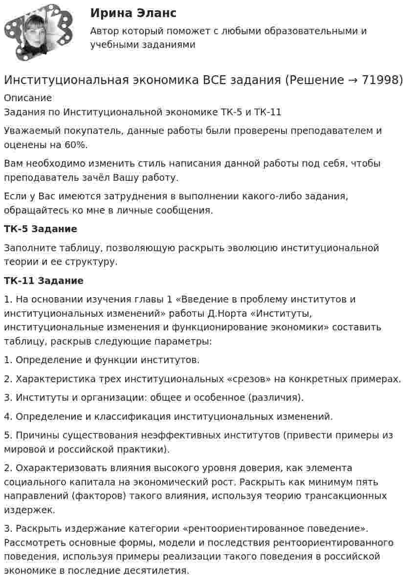      
            Описание
            Задания по Институциональной экономике ТК-5 и ТК-11Уважаемый покупатель, данные работы были проверены преподавателем и оценены на 60%.Вам необходимо изменить стиль написания данной работы под себя, чтобы преподаватель зачёл Вашу работу.Если у Вас имеются затруднения в выполнении какого-либо задания, обращайтесь ко мне в личные сообщения.ТК-5 ЗаданиеЗаполните таблицу, позволяющую раскрыть эволюцию институциональной теории и ее структуру.ТК-11 Задание1.    На основании изучения главы 1 «Введение в проблему институтов и институциональных изменений» работы Д.Норта «Институты, институциональные изменения и функционирование экономики» составить таблицу, раскрыв следующие параметры:1.    Определение и функции институтов.2.    Характеристика трех институциональных «срезов» на конкретных примерах.3.    Институты и организации: общее и особенное (различия).4.    Определение и классификация институциональных изменений. 5.    Причины существования неэффективных институтов (привести примеры из мировой и российской практики).2.    Охарактеризовать влияния высокого уровня доверия, как элемента социального капитала на экономический рост. Раскрыть как минимум пять направлений (факторов) такого влияния, используя теорию трансакционных издержек.3.    Раскрыть издержание категории «рентоориентированное поведение». Рассмотреть основные формы, модели и последствия рентоориентированного поведения, используя примеры реализации такого поведения в российской экономике в последние десятилетия.    
            
            
            Институциональная экономика (Вариант 3, РАНХ и ГС)Институциональная экономика ВСЕ заданияИнституциональная экономика ВСЕ ЗАДАНИЯ Институциональная экономика  задание 1 Институциональная экономика задание  1Институциональная экономика задание  1Институциональная экономика задание  1 Институт таможенных органов и интересы России на мировом рынке. Социальные гарантии работников таможенной службы.Институт товарного знака и его историческое развитие - контрольнаяИнституциональная экономикаИнституциональная экономикаИнституциональная экономикаИнституциональная экономика 2022Институциональная экономика 2 задания СибУПК