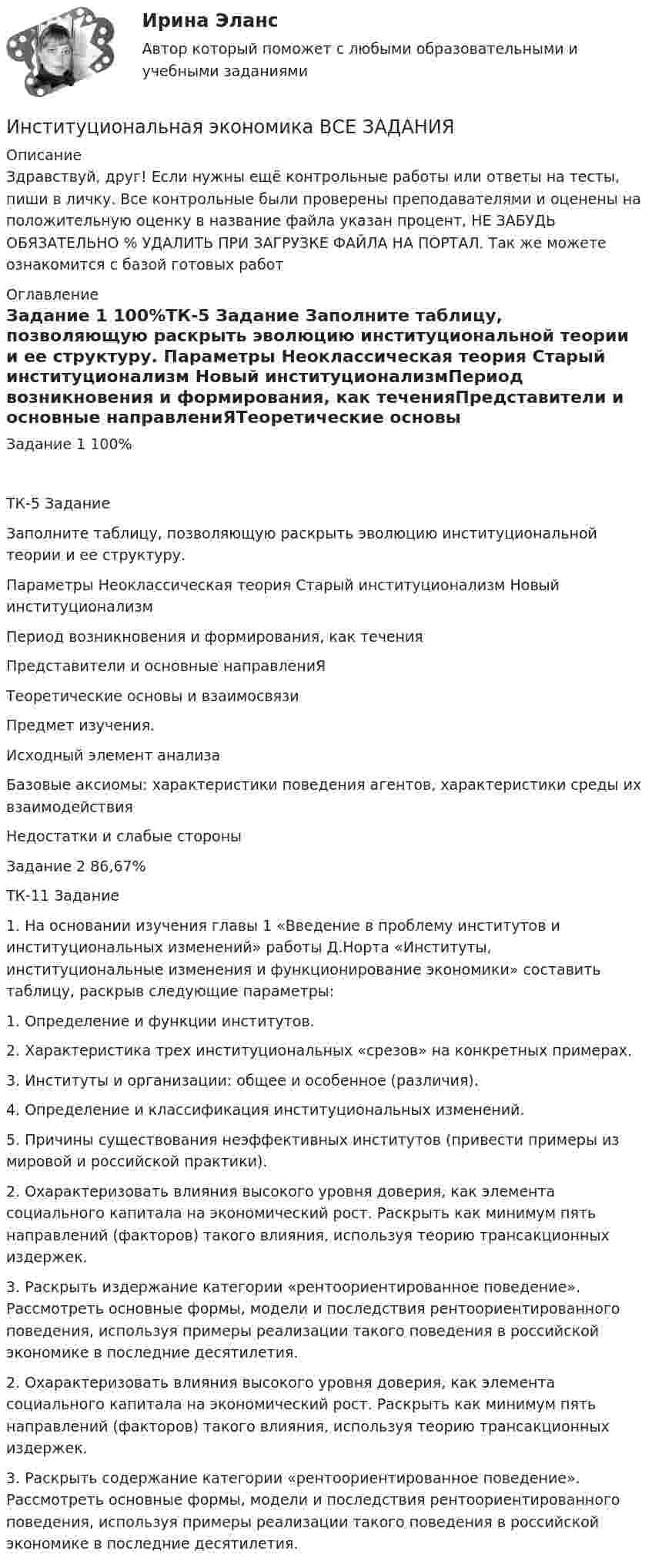      
          Описание
          Здравствуй, друг! Если нужны ещё контрольные работы или ответы на тесты, пиши в личку. Все контрольные были проверены преподавателями и оценены на положительную оценку в название файла указан процент, НЕ ЗАБУДЬ ОБЯЗАТЕЛЬНО % УДАЛИТЬ ПРИ ЗАГРУЗКЕ ФАЙЛА НА ПОРТАЛ. Так же можете ознакомится с базой готовых работ  
          Оглавление
          Задание  1 100%ТК-5 Задание
Заполните таблицу, позволяющую раскрыть эволюцию институциональной теории и ее структуру.
Параметры	Неоклассическая теория	Старый институционализм	Новый институционализмПериод возникновения и формирования, как теченияПредставители и основные направлениЯТеоретические основы и взаимосвязиПредмет изучения.	Исходный элемент анализаБазовые аксиомы: характеристики поведения агентов, характеристики среды их взаимодействияНедостатки и слабые стороны


Задание  2 86,67%ТК-11 Задание
1.	На основании изучения главы 1 «Введение в проблему институтов и институциональных изменений» работы Д.Норта «Институты, институциональные изменения и функционирование экономики» составить таблицу, раскрыв следующие параметры:
1.	Определение и функции институтов.
2.	Характеристика трех институциональных «срезов» на конкретных примерах.
3.	Институты и организации: общее и особенное (различия).
4.	Определение и классификация институциональных изменений. 
5.	Причины существования неэффективных институтов (привести примеры из мировой и российской практики).
2.	Охарактеризовать влияния высокого уровня доверия, как элемента социального капитала на экономический рост. Раскрыть как минимум пять направлений (факторов) такого влияния, используя теорию трансакционных  издержек.
3.	Раскрыть издержание категории «рентоориентированное  поведение». Рассмотреть основные формы, модели и последствия рентоориентированного поведения, используя примеры реализации такого поведения в российской экономике в последние десятилетия.
2.	Охарактеризовать влияния высокого уровня доверия, как элемента социального капитала на экономический рост. Раскрыть как минимум пять направлений (факторов) такого влияния, используя теорию трансакционных  издержек.3.	Раскрыть содержание категории «рентоориентированное  поведение». Рассмотреть основные формы, модели и последствия рентоориентированного поведения, используя примеры реализации такого поведения в российской экономике в последние десятилетия. 
            
            
            Институциональная экономика ВСЕ заданияИнституциональная экономика ВСЕ ЗАДАНИЯ Институциональная экономика  задание 1 Институциональная экономика задание  1Институциональная экономика задание  1Институциональная экономика задание  1 Институциональная экономика Задание 1Институт товарного знака и его историческое развитие - контрольнаяИнституциональная экономикаИнституциональная экономикаИнституциональная экономикаИнституциональная экономика 2022Институциональная экономика 2 задания СибУПК✅ Институциональная экономика 43 вопроса СИНЕРГИЯ МТИ 2022