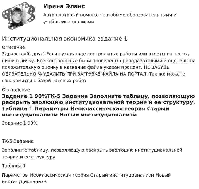     
          Описание
          Здравствуй, друг! Если нужны ещё контрольные работы или ответы на тесты, пиши в личку. Все контрольные были проверены преподавателями и оценены на положительную оценку в название файла указан процент, НЕ ЗАБУДЬ ОБЯЗАТЕЛЬНО % УДАЛИТЬ ПРИ ЗАГРУЗКЕ ФАЙЛА НА ПОРТАЛ. Так же можете ознакомится с базой готовых работ  
          Оглавление
          Задание  1 90%ТК-5 Задание
Заполните таблицу, позволяющую раскрыть эволюцию институциональной теории и ее структуру.
Таблица 1
Параметры	Неоклассическая теория	Старый институционализм	Новый институционализм
 
            
            
            Институциональная экономика  задание 1 Институциональная экономика задание  1Институциональная экономика задание  1Институциональная экономика задание  1 Институциональная экономика Задание 1Институциональная экономика итоговый Институциональная экономика  итоговый тест Институциональная экономикаИнституциональная экономикаИнституциональная экономика 2022Институциональная экономика 2 задания СибУПК✅ Институциональная экономика 43 вопроса СИНЕРГИЯ МТИ 2022Институциональная экономика (Вариант 3, РАНХ и ГС)Институциональная экономика ВСЕ задания