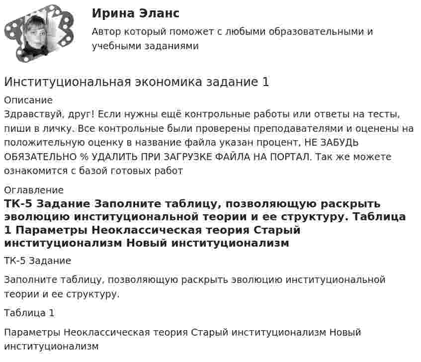      
          Описание
          Здравствуй, друг! Если нужны ещё контрольные работы или ответы на тесты, пиши в личку. Все контрольные были проверены преподавателями и оценены на положительную оценку в название файла указан процент, НЕ ЗАБУДЬ ОБЯЗАТЕЛЬНО % УДАЛИТЬ ПРИ ЗАГРУЗКЕ ФАЙЛА НА ПОРТАЛ. Так же можете ознакомится с базой готовых работ  
          Оглавление
          ТК-5 Задание
Заполните таблицу, позволяющую раскрыть эволюцию институциональной теории и ее структуру.
Таблица 1
Параметры	Неоклассическая теория	Старый институционализм	Новый институционализм
 
            
            
            Институциональная экономика задание  1Институциональная экономика задание  1 Институциональная экономика Задание 1Институциональная экономика итоговый Институциональная экономика  итоговый тест Институциональная экономика Итоговый тестИнституциональная экономика, итоговый тест (2 варианта), СИБУПК, 4 курсИнституциональная экономика 2022Институциональная экономика 2 задания СибУПК✅ Институциональная экономика 43 вопроса СИНЕРГИЯ МТИ 2022Институциональная экономика (Вариант 3, РАНХ и ГС)Институциональная экономика ВСЕ заданияИнституциональная экономика ВСЕ ЗАДАНИЯ Институциональная экономика  задание 1 