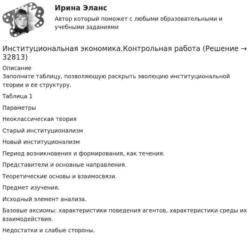      
          Описание
          Заполните таблицу, позволяющую раскрыть эволюцию институциональной теории и ее структуру.Таблица 1  Параметры Неоклассическая теория Старый институционализм Новый институционализм   Период возникновения и формирования, как течения.      Представители и основные направления.      Теоретические основы и взаимосвязи.      Предмет изучения.      Исходный элемент анализа.      Базовые аксиомы: характеристики поведения агентов, характеристики среды их взаимодействия.      Недостатки и слабые стороны.      
            
            
            Институциональная экономика (итоговый тест по курсу) КИУИнституциональная экономика.Контрольная работаИнституциональная экономика (Ответы на тест СИНЕРГИЯ / МТИ / МОИ)Институциональная экономика. По работам Д.НортаИнституциональная экономика//ТЕСТ//Ответы при покупкеИнституциональная экономика ТК-11Институциональная экономика  ТК-11 ЗаданиеИнституциональная экономика задание  1Институциональная экономика задание  1Институциональная экономика задание  1 Институциональная экономика Задание 1Институциональная экономика итоговый Институциональная экономика  итоговый тест Институциональная экономика Итоговый тест