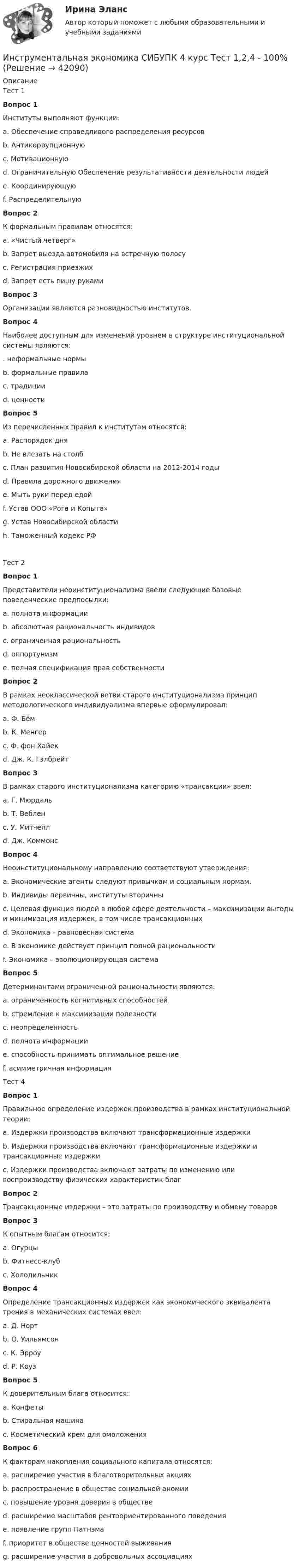      
          Описание
          Тест 1Вопрос 1Институты выполняют функции:a. Обеспечение справедливого распределения ресурсовb. Антикоррупционнуюc. Мотивационную d. Ограничительную Обеспечение результативности деятельности людей e. Координирующую f. Распределительную Вопрос 2К формальным правилам относятся:a. «Чистый четверг»b. Запрет выезда автомобиля на встречную полосу c. Регистрация приезжих d. Запрет есть пищу рукамиВопрос 3Организации являются разновидностью институтов.Вопрос 4Наиболее доступным для изменений уровнем в структуре институциональной системы являются:. неформальные нормыb. формальные правила c. традицииd. ценностиВопрос 5Из перечисленных правил к институтам относятся:a. Распорядок дняb. Не влезать на столбc. План развития Новосибирской области на 2012-2014 годы d. Правила дорожного движения e. Мыть руки перед едойf. Устав ООО «Рога и Копыта» g. Устав Новосибирской области h. Таможенный кодекс РФ Тест 2Вопрос 1Представители неоинституционализма ввели следующие базовые поведенческие предпосылки:a. полнота информацииb. абсолютная рациональность индивидовc. ограниченная рациональность d. оппортунизм e. полная спецификация прав собственностиВопрос 2В рамках неоклассической ветви старого институционализма принцип методологического индивидуализма впервые сформулировал:a. Ф. Бёмb. К. Менгер c. Ф. фон Хайекd. Дж. К. ГэлбрейтВопрос 3В рамках старого институционализма категорию «трансакции» ввел:a. Г. Мюрдальb. Т. Вебленc. У. Митчеллd. Дж. Коммонс Вопрос 4Неоинституциональному направлению соответствуют утверждения:a. Экономические агенты следуют привычкам и социальным нормам.b. Индивиды первичны, институты вторичны c. Целевая функция людей в любой сфере деятельности – максимизации выгоды и минимизация издержек, в том числе трансакционных d. Экономика – равновесная система e. В экономике действует принцип полной рациональностиf. Экономика – эволюционирующая системаВопрос 5Детерминантами ограниченной рациональности являются:a. ограниченность когнитивных способностей b. стремление к максимизации полезностиc. неопределенность d. полнота информацииe. способность принимать оптимальное решениеf. асимметричная информация Тест 4Вопрос 1Правильное определение издержек производства в рамках институциональной теории:a. Издержки производства включают трансформационные издержкиb. Издержки производства включают трансформационные издержки и трансакционные издержки c. Издержки производства включают затраты по изменению или воспроизводству физических характеристик благВопрос 2Трансакционные издержки – это затраты по производству и обмену товаровВопрос 3К опытным благам относится:a. Огурцыb. Фитнесс-клубc. Холодильник Вопрос 4Определение трансакционных издержек как экономического эквивалента трения в механических системах ввел:a. Д. Нортb. О. Уильямсон c. К. Эрроуd. Р. КоузВопрос 5К доверительным блага относится:a. Конфетыb. Стиральная машинаc. Косметический крем для омоложения Вопрос 6К факторам накопления социального капитала относятся:a. расширение участия в благотворительных акциях b. распространение в обществе социальной аномииc. повышение уровня доверия в обществе d. расширение масштабов рентоориентированного поведенияe. появление групп Патнэма f. приоритет в обществе ценностей выживанияg. расширение участия в добровольных ассоциациях   
            
            
            Инструментальная экономика СИБУПК 4 курс Задание 1 80%Инструментальная экономика СИБУПК 4 курс Тест 1,2,4 - 100%Инструментальная экономика СИБУПК 4 курс Тест 5 - 100%,6 - 90%,7 - 96,4%Инструментальная экономика СИБУПК 4 курс Тест 8,9 - 100%Инструментальная экономика СИБУПК 4 курс Тест по разделу 1 87,5%Инструментальные методы диагностики психических состоянийИнструментальные методы диагностики психических состояний тест МИПИнституциональная экономика  ТК-11 ЗаданиеИнституциональные преобразования в национальной экономикеИнституциональный подход к проблеме управления персоналом подразумевает ... (укажите 3 варианта ответа)Институционная экономика ( оригинальность 70% по ап.ВУЗ)Инструкция к поиску работыИнструкция к поиску работыИнструкция по выполнению: необходимо заполнить правую часть таблицы и указать основных представителей (не менее пяти) того или иного этапа в развитИнструкция по выполнению: необходимо заполнить правую часть таблицы и указать основных представителей (не менее пяти) того или иного этапа в развитии философии (оценка максимум 10 баллов). № ОСНОВНЫЕ ЭТАПЫии философии (оценка максимум 10 баллов). № ОСНОВНЫЕ ЭТАПЫ