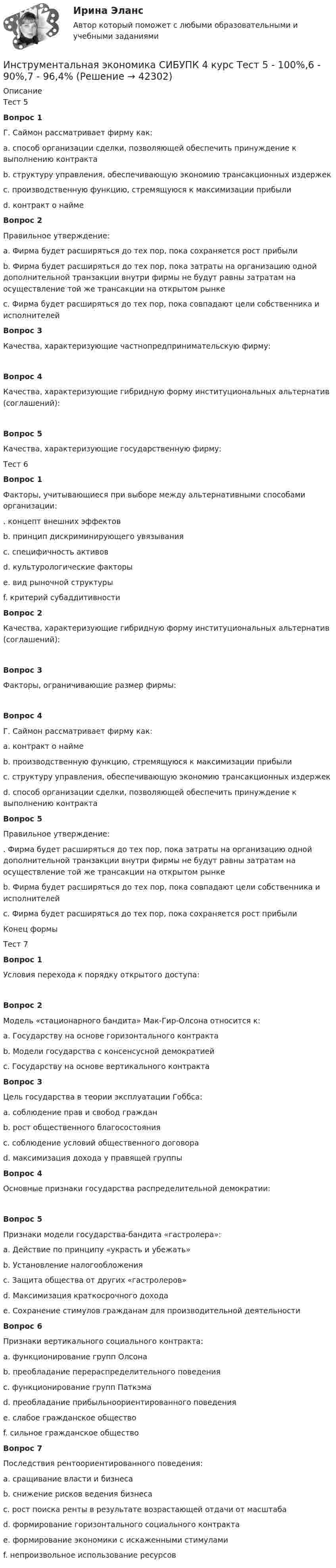      
          Описание
          Тест 5Вопрос 1Г. Саймон рассматривает фирму как:a. способ организации сделки, позволяющей обеспечить принуждение к выполнению контрактаb. структуру управления, обеспечивающую экономию трансакционных издержекc. производственную функцию, стремящуюся к максимизации прибылиd. контракт о найме Вопрос 2Правильное утверждение:a. Фирма будет расширяться до тех пор, пока сохраняется рост прибылиb. Фирма будет расширяться до тех пор, пока затраты на организацию одной дополнительной транзакции внутри фирмы не будут равны затратам на осуществление той же трансакции на открытом рынке c. Фирма будет расширяться до тех пор, пока совпадают цели собственника и исполнителейВопрос 3Качества, характеризующие частнопредпринимательскую фирму:Вопрос 4Качества, характеризующие гибридную форму институциональных альтернатив (соглашений):Вопрос 5Качества, характеризующие государственную фирму:Тест 6Вопрос 1Факторы, учитывающиеся при выборе между альтернативными способами организации:. концепт внешних эффектов b. принцип дискриминирующего увязывания c. специфичность активов d. культурологические факторыe. вид рыночной структурыf. критерий субаддитивности Вопрос 2Качества, характеризующие гибридную форму институциональных альтернатив (соглашений):Вопрос 3Факторы, ограничивающие размер фирмы:Вопрос 4Г. Саймон рассматривает фирму как:a. контракт о найме b. производственную функцию, стремящуюся к максимизации прибылиc. структуру управления, обеспечивающую экономию трансакционных издержекd. способ организации сделки, позволяющей обеспечить принуждение к выполнению контрактаВопрос 5Правильное утверждение:. Фирма будет расширяться до тех пор, пока затраты на организацию одной дополнительной транзакции внутри фирмы не будут равны затратам на осуществление той же трансакции на открытом рынке b. Фирма будет расширяться до тех пор, пока совпадают цели собственника и исполнителейc. Фирма будет расширяться до тех пор, пока сохраняется рост прибылиКонец формыТест 7Вопрос 1Условия перехода к порядку открытого доступа:Вопрос 2Модель «стационарного бандита» Мак-Гир-Олсона относится к:a. Государству на основе горизонтального контрактаb. Модели государства с консенсусной демократиейc. Государству на основе вертикального контракта Вопрос 3Цель государства в теории эксплуатации Гоббса:a. соблюдение прав и свобод гражданb. рост общественного благосостоянияc. соблюдение условий общественного договораd. максимизация дохода у правящей группы Вопрос 4Основные признаки государства распределительной демократии:Вопрос 5Признаки модели государства-бандита «гастролера»:a. Действие по принципу «украсть и убежать» b. Установление налогообложенияc. Защита общества от других «гастролеров»d. Максимизация краткосрочного дохода e. Сохранение стимулов гражданам для производительной деятельностиВопрос 6Признаки вертикального социального контракта:a. функционирование групп Олсона b. преобладание перераспределительного поведения c. функционирование групп Паткэмаd. преобладание прибыльноориентированного поведенияe. слабое гражданское общество f. сильное гражданское обществоВопрос 7Последствия рентоориентированного поведения:a. сращивание власти и бизнесаb. снижение рисков ведения бизнесаc. рост поиска ренты в результате возрастающей отдачи от масштаба d. формирование горизонтального социального контрактаe. формирование экономики с искаженными стимулами f. непроизвольное использование ресурсов   
            
            
            Инструментальная экономика СИБУПК 4 курс Тест 1,2,4 - 100%Инструментальная экономика СИБУПК 4 курс Тест 5 - 100%,6 - 90%,7 - 96,4%Инструментальная экономика СИБУПК 4 курс Тест 8,9 - 100%Инструментальная экономика СИБУПК 4 курс Тест по разделу 1 87,5%Инструментальные методы диагностики психических состоянийИнструментальные методы диагностики психических состояний тест МИПИнструментальные методы химического анализа в рациональном использовании сырьевых и энергетических ресурсовИнституциональные преобразования в национальной экономикеИнституциональный подход к проблеме управления персоналом подразумевает ... (укажите 3 варианта ответа)Институционная экономика ( оригинальность 70% по ап.ВУЗ)Инструкция к поиску работыИнструкция к поиску работыИнструкция по выполнению: необходимо заполнить правую часть таблицы и указать основных представителей (не менее пяти) того или иного этапа в развитИнструкция по выполнению: необходимо заполнить правую часть таблицы и указать основных представителей (не менее пяти) того или иного этапа в развитии философии (оценка максимум 10 баллов). № ОСНОВНЫЕ ЭТАПЫии философии (оценка максимум 10 баллов). № ОСНОВНЫЕ ЭТАПЫИнструкция (цикл) WHILE …