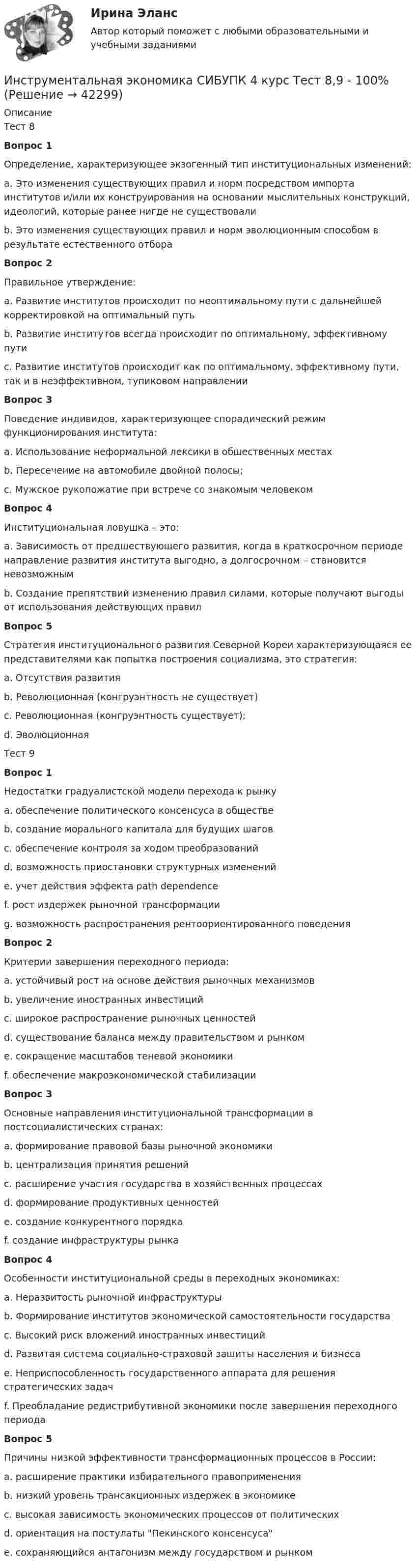      
          Описание
          Тест 8Вопрос 1Определение, характеризующее экзогенный тип институциональных изменений:a. Это изменения существующих правил и норм посредством импорта институтов и/или их конструирования на основании мыслительных конструкций, идеологий, которые ранее нигде не существовали b. Это изменения существующих правил и норм эволюционным способом в результате естественного отбораВопрос 2Правильное утверждение:a. Развитие институтов происходит по неоптимальному пути с дальнейшей корректировкой на оптимальный путьb. Развитие институтов всегда происходит по оптимальному, эффективному путиc. Развитие институтов происходит как по оптимальному, эффективному пути, так и в неэффективном, тупиковом направлении Вопрос 3Поведение индивидов, характеризующее спорадический режим функционирования института:a. Использование неформальной лексики в обшественных местахb. Пересечение на автомобиле двойной полосы; c. Мужское рукопожатие при встрече со знакомым человекомВопрос 4Институциональная ловушка – это:a. Зависимость от предшествующего развития, когда в краткосрочном периоде направление развития института выгодно, а долгосрочном – становится невозможным b. Создание препятствий изменению правил силами, которые получают выгоды от использования действующих правилВопрос 5Стратегия институционального развития Северной Кореи характеризующаяся ее представителями как попытка построения социализма, это стратегия:a. Отсутствия развитияb. Революционная (конгруэнтность не существует)c. Революционная (конгруэнтность существует); d. ЭволюционнаяТест 9Вопрос 1Недостатки градуалистской модели перехода к рынкуa. обеспечение политического консенсуса в обществеb. создание морального капитала для будущих шаговc. обеспечение контроля за ходом преобразованийd. возможность приостановки структурных изменений e. учет действия эффекта path dependencef. рост издержек рыночной трансформации g. возможность распространения рентоориентированного поведения Вопрос 2Критерии завершения переходного периода:a. устойчивый рост на основе действия рыночных механизмов b. увеличение иностранных инвестицийc. широкое распространение рыночных ценностей d. существование баланса между правительством и рынком e. сокращение масштабов теневой экономикиf. обеспечение макроэкономической стабилизацииВопрос 3Основные направления институциональной трансформации в постсоциалистических странах:a. формирование правовой базы рыночной экономики b. централизация принятия решенийc. расширение участия государства в хозяйственных процессахd. формирование продуктивных ценностей e. создание конкурентного порядка f. создание инфраструктуры рынка Вопрос 4Особенности институциональной среды в переходных экономиках:a. Неразвитость рыночной инфраструктуры b. Формирование институтов экономической самостоятельности государства c. Высокий риск вложений иностранных инвестиций d. Развитая система социально-страховой зашиты населения и бизнесаe. Неприспособленность государственного аппарата для решения стратегических задач f. Преобладание редистрибутивной экономики после завершения переходного периодаВопрос 5Причины низкой эффективности трансформационных процессов в России:a. расширение практики избирательного правоприменения b. низкий уровень трансакционных издержек в экономикеc. высокая зависимость экономических процессов от политических d. ориентация на постулаты Пекинского консенсусаe. сохраняющийся антагонизм между государством и рынком   
            
            
            Инструментальная экономика СИБУПК 4 курс Тест 5 - 100%,6 - 90%,7 - 96,4%Инструментальная экономика СИБУПК 4 курс Тест 8,9 - 100%Инструментальная экономика СИБУПК 4 курс Тест по разделу 1 87,5%Инструментальные методы диагностики психических состоянийИнструментальные методы диагностики психических состояний тест МИПИнструментальные методы химического анализа в рациональном использовании сырьевых и энергетических ресурсовИнструментальные методы химического анализа в рациональном использовании сырьевых и энергетических ресурсовИнституциональный подход к проблеме управления персоналом подразумевает ... (укажите 3 варианта ответа)Институционная экономика ( оригинальность 70% по ап.ВУЗ)Инструкция к поиску работыИнструкция к поиску работыИнструкция по выполнению: необходимо заполнить правую часть таблицы и указать основных представителей (не менее пяти) того или иного этапа в развитИнструкция по выполнению: необходимо заполнить правую часть таблицы и указать основных представителей (не менее пяти) того или иного этапа в развитии философии (оценка максимум 10 баллов). № ОСНОВНЫЕ ЭТАПЫии философии (оценка максимум 10 баллов). № ОСНОВНЫЕ ЭТАПЫИнструкция (цикл) WHILE …Инструментальная экономика СИБУПК 4 курс Задание 1 80%