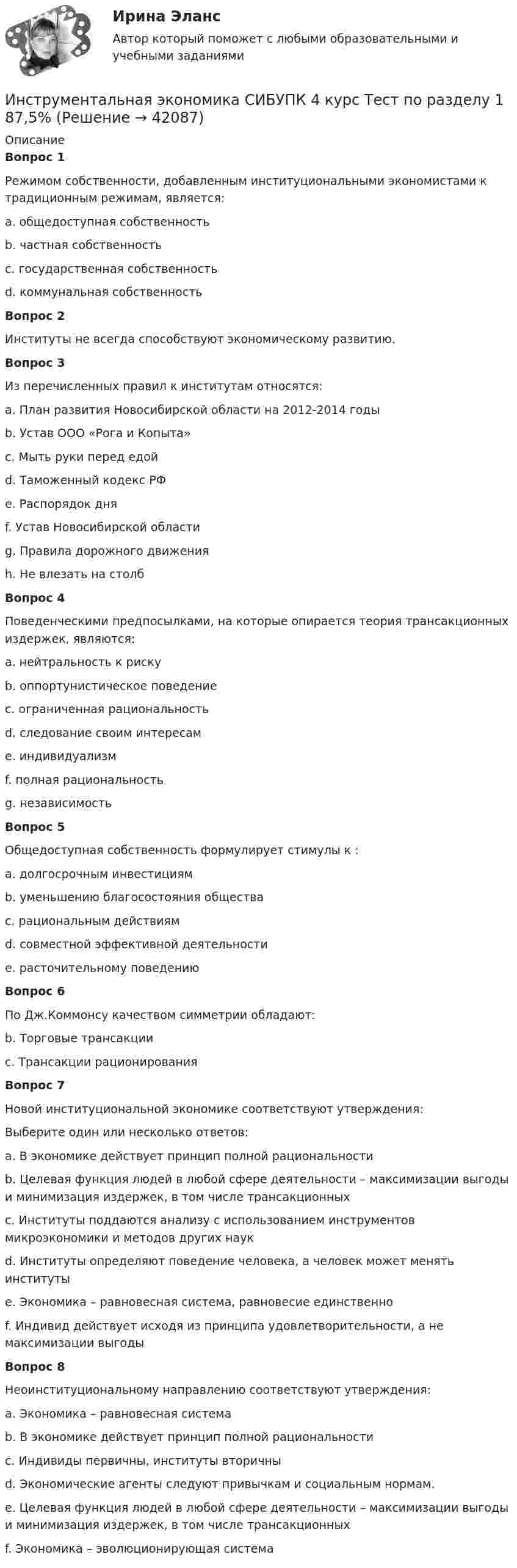      
          Описание
          Вопрос 1Режимом собственности, добавленным институциональными экономистами к традиционным режимам, является:a. общедоступная собственность b. частная собственностьc. государственная собственностьd. коммунальная собственностьВопрос 2Институты не всегда способствуют экономическому развитию.Вопрос 3Из перечисленных правил к институтам относятся:a. План развития Новосибирской области на 2012-2014 годы b. Устав ООО «Рога и Копыта» c. Мыть руки перед едойd. Таможенный кодекс РФ e. Распорядок дняf. Устав Новосибирской области g. Правила дорожного движения h. Не влезать на столбВопрос 4Поведенческими предпосылками, на которые опирается теория трансакционных издержек, являются:a. нейтральность к рискуb. оппортунистическое поведение c. ограниченная рациональность d. следование своим интересамe. индивидуализмf. полная рациональностьg. независимостьВопрос 5Общедоступная собственность формулирует стимулы к :a. долгосрочным инвестициямb. уменьшению благосостояния общества c. рациональным действиямd. совместной эффективной деятельностиe. расточительному поведению Вопрос 6По Дж.Коммонсу качеством симметрии обладают:b. Торговые трансакции c. Трансакции рационированияВопрос 7Новой институциональной экономике соответствуют утверждения:Выберите один или несколько ответов:a. В экономике действует принцип полной рациональностиb. Целевая функция людей в любой сфере деятельности – максимизации выгоды и минимизация издержек, в том числе трансакционных c. Институты поддаются анализу с использованием инструментов микроэкономики и методов других наук d. Институты определяют поведение человека, а человек может менять институты e. Экономика – равновесная система, равновесие единственно f. Индивид действует исходя из принципа удовлетворительности, а не максимизации выгодыВопрос 8Неоинституциональному направлению соответствуют утверждения:a. Экономика – равновесная система b. В экономике действует принцип полной рациональностиc. Индивиды первичны, институты вторичны d. Экономические агенты следуют привычкам и социальным нормам.e. Целевая функция людей в любой сфере деятельности – максимизации выгоды и минимизация издержек, в том числе трансакционных f. Экономика – эволюционирующая система  
            
            
            Инструментальная экономика СИБУПК 4 курс Тест 8,9 - 100%Инструментальная экономика СИБУПК 4 курс Тест по разделу 1 87,5%Инструментальные методы диагностики психических состоянийИнструментальные методы диагностики психических состояний тест МИПИнструментальные методы химического анализа в рациональном использовании сырьевых и энергетических ресурсовИнструментальные методы химического анализа в рациональном использовании сырьевых и энергетических ресурсовИнструментальные методы химического анализа в рациональном использовании сырьевых и энергетических ресурсовИнституционная экономика ( оригинальность 70% по ап.ВУЗ)Инструкция к поиску работыИнструкция к поиску работыИнструкция по выполнению: необходимо заполнить правую часть таблицы и указать основных представителей (не менее пяти) того или иного этапа в развитИнструкция по выполнению: необходимо заполнить правую часть таблицы и указать основных представителей (не менее пяти) того или иного этапа в развитии философии (оценка максимум 10 баллов). № ОСНОВНЫЕ ЭТАПЫии философии (оценка максимум 10 баллов). № ОСНОВНЫЕ ЭТАПЫИнструкция (цикл) WHILE …Инструментальная экономика СИБУПК 4 курс Задание 1 80%Инструментальная экономика СИБУПК 4 курс Тест 1,2,4 - 100%