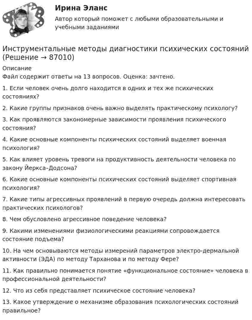     
            Описание
            Файл содержит ответы на 13 вопросов. Оценка: зачтено.1.   Если человек очень долго находится в одних и тех же психических состояниях?2.   Какие группы признаков очень важно выделять практическому психологу?3.   Как проявляются закономерные зависимости проявления психического состояния?4.   Какие основные компоненты психических состояний выделяет военная психология?5.   Как влияет уровень тревоги на продуктивность деятельности человека по закону Йеркса–Додсона?6.   Какие основные компоненты психических состояний выделяет спортивная психология?7.   Какие типы агрессивных проявлений в первую очередь должна интересовать практических психологов?8.   Чем обусловлено агрессивное поведение человека?9.   Какими изменениями физиологическими реакциями сопровождается состояние подъема?10.                     На чем основываются методы измерений параметров электро-дермальной активности (ЭДА) по методу Тарханова и по методу Фере?11.                     Как правильно понимается понятие «функциональное состояние» человека в профессиональной деятельности?12.                     Что из себя представляет психическое состояние человека?13.                    Какое утверждение о механизме образования психологических состояний правильное?   
            
            
            Инструментальная экономика СИБУПК 4 курс Тест по разделу 1 87,5%Инструментальные методы диагностики психических состоянийИнструментальные методы диагностики психических состояний тест МИПИнструментальные методы химического анализа в рациональном использовании сырьевых и энергетических ресурсовИнструментальные методы химического анализа в рациональном использовании сырьевых и энергетических ресурсовИнструментальные методы химического анализа в рациональном использовании сырьевых и энергетических ресурсовИнструментальные средства информационных системИнструкция к поиску работыИнструкция к поиску работыИнструкция по выполнению: необходимо заполнить правую часть таблицы и указать основных представителей (не менее пяти) того или иного этапа в развитИнструкция по выполнению: необходимо заполнить правую часть таблицы и указать основных представителей (не менее пяти) того или иного этапа в развитии философии (оценка максимум 10 баллов). № ОСНОВНЫЕ ЭТАПЫии философии (оценка максимум 10 баллов). № ОСНОВНЫЕ ЭТАПЫИнструкция (цикл) WHILE …Инструментальная экономика СИБУПК 4 курс Задание 1 80%Инструментальная экономика СИБУПК 4 курс Тест 1,2,4 - 100%Инструментальная экономика СИБУПК 4 курс Тест 5 - 100%,6 - 90%,7 - 96,4%