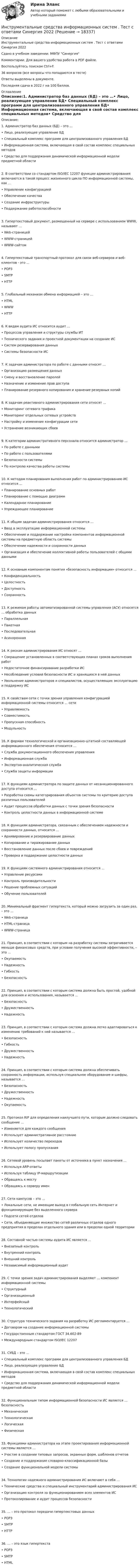     
          Описание
          Инструментальные средства информационных систем . Тест с ответами Синергия 2022Сдано в учебном заведении: МФПУ СинергияКомментарии: Для вашего удобства работа в PDF файле.Воспользуйтесь поиском Ctrl+F.36 вопросов (все вопросы что попадаются в тесте)Ответы выделены в документе.Последняя сдача в 2022 г на 100 баллов. 
          Оглавление
          Описание:1. Администратор баз данных (БД) – это …• Лицо, реализующее управление БД• Специальный комплекс программ для централизованного управления БД• Информационная система, включающая в свой состав комплекс специальных методов• Средство для поддержания динамической информационной модели предметной области2. В соответствии со стандартом ISO/IEC 12207 функции администрирования включаются в такой процесс жизненного цикла ПО информационной системы, как …• Управление конфигурацией• Обеспечение качества• Создание инфраструктуры• Поддержание работоспособности3. Гипертекстовый документ, размещенный на сервере с использованием WWW, называют …• Web-страницей• WWW-страницей• WWW-сайтом4. Гипертекстовый транспортный протокол для связи веб-серверов и веб-клиентов - это ...• POP3• SMTP• HTTP5. Глобальный механизм обмена информацией – это …• HTML• WWW• HTTP6. К видам аудита ИС относится аудит …• Процессов управления и структуры службы ИТ• Технического задания и проектной документации на создание ИС• Систем резервирования данных• Системы безопасности ИС7. К задачам администратора по работе с данными относят …• Организацию размещения данных• Смену и восстановление паролей• Назначение и изменение прав доступа• Планирование резервного копирования и хранение резервных копий8. К задачам реактивного администрирования сети относят …• Мониторинг сетевого трафика• Мониторинг отдельных сетевых устройств• Настройку и изменение конфигурации сети• Устранение возникающих сбоев9. К категории административного персонала относится администратор …• По работе с данными• По работе с пользователями• Безопасности системы• По контролю качества работы системы10. К методам планирования выполнения работ по администрированию ИС относится …• Планирование основных работ• Планирование с помощью диаграмм• Календарное планирование• Упреждающее планирование11. К общим задачам администрирования относится …• Ввод в эксплуатацию информационной системы• Обеспечение и поддержание настройки компонентов информационной системы на предметную область системы• Обеспечение надежности и сохранности данных• Организация и обеспечение коллективной работы пользователей с общими данными12. К основным компонентам понятия «безопасность информации» относится …• Конфиденциальность• Целостность• Доступность• Сохранность13. К режимам работы автоматизированной системы управления (АСУ) относятся … обработка данных• Параллельная• Пакетная• Последовательная• Асинхронная14. К рискам администрирования ИС относят …• Сокращение установленных в соответствующих планах сроков выполнения работ• Недостаточное финансирование разработки ИС• Несоблюдение условий безопасности ИС и хранящихся в ней данных• Увольнение администраторов и специалистов, осуществляющих эксплуатацию и поддержку ИС15. К свойствам сети с точки зрения управления конфигурацией информационной системы относится … сети• Управляемость• Совместимость• Пропускная способность• Модульность16. К формам технологической и организационно-штатной составляющей информационного обеспечения относится …• Служба документационного обеспечения управления• Информационная служба• Экспертно-аналитическая служба• Служба защиты информации17. К функциям администратора по защите данных от несанкционированного доступа относится …• Разработка схемы категорирования объектов системы по критерию доступа различных пользователей• Аудит процессов обработки данных с точки зрения безопасности• Контроль целостности данных в информационной системе18. К функциям администратора, связанным с обеспечением надежности и сохранности данных, относится …• Архивирование и резервирование данных• Копирование и тиражирование данных• Восстановление данных после сбоев и повреждений• Проверка и поддержание целостности данных19. К функциям системного администрирования относится …• Управление ресурсами• Контроль производительности• Решение проблемных ситуаций• Обучение пользователей20. Минимальный фрагмент гипертекста, который можно загрузить за один раз, – это …• Web-страница• HTML-страница• WWW-страница21. Принцип, в соответствии с которым на разработку системы затрачивается меньше финансовых средств, при условии получения высокой эффективности, – это …• Окупаемость• Надежность• Гибкость• Безопасность22. Принцип, в соответствии с которым система должна быть простой, удобной для освоения и использования, называется …• Безопасность• Дружественность• Надежность23. Принцип, в соответствии с которым система должна легко адаптироваться к изменению требований к ней называется …• Безопасность• Гибкость• Дружественность• Надежность24. Принцип, в соответствии с которым система должна обеспечивать сохранность информации, используя специальное оборудование и шифры, называется …• Безопасность• Дружественность• Надежность• Окупаемость25. Протокол RIP для определения наилучшего пути, которым должно следовать сообщение …• Изменяется для каждого сообщения• Использует административное расстояние• Использует количество переходов• Использует полосу пропускания26. Сетевой уровень посылает пакеты от источника в пункт назначения ...• Используя ARP-ответы• Используя таблицу IР-маршрутизации• Обращаясь к мосту• Обращаясь к серверу имен27. Сети кампусов – это …• Локальные сети, не имеющие выход в глобальную сеть Интернет и функционирующие без выделенного сервера• Подсети сетей отделов• Сети, объединяющие множество сетей различных отделов одного предприятия в пределах отдельного здания или в пределах одной территории28. Составной частью системы аудита ИС является …• Внезапный контроль• Внутренний контроль• Внешний контроль• Независимый информационный аудит29. С точки зрения задач администрирования выделяют … компонент информационной системы• Структурный• Организационный• Интерфейсный• Технологический30. Структура технического задания на разработку ИС регламентируется …• Договором на создание информационной системы• Государственным стандартом ГОСТ 34.602-89• Международным стандартом ISO/IEC 1220731. СУБД – это …• Специальный комплекс программ для централизованного управления БД• Лицо, реализующее управление БД• Информационная система, включающая в свой состав комплекс специальных методов• Средство для поддержания динамической информационной модели предметной области32. Функциональным типом информационной безопасности ИС является … безопасность• Механическая• Технологическая• Логическая• Физическая33. Функциями администратора на этапе проектирования информационной системы является …• Участие в создании типовых запросов, экранных форм, шаблонов отчетов• Создание и поддержание словарно-классификационной базы• Создание функциональной модели системы34. Технологии надежного администрирования ИС включают в себя …• Технические средства и специальный инструментарий администрирования ИС• Организацию контроля за функционированием всех элементов ИС• Протоколирование и аудит процессов безопасности35. ... – это протокол передачи гипертекстовых данных• POP3• SMTP• HTTP36. … – это язык гипертекста• POP3• SMTP• HTML 
            
            
            Инструментальные средства информационных систем . Тест с ответами Синергия  2022Инструментальные средства информационных систем . Тест с ответами Синергия 2022Инструментальные средства информационных систем  (тест с ответами Синергия/МОИ/ МТИ /МОСАП).Инструментальные средства информационных систем (тест с ответами Синергия / МОИ / МТИ / МОСАП).Инструментальные средства информационных систем (тест с ответами «Синергия»/МТИ).Инструментальные средства разработки программного обеспечения. Инструментальные средства разработки программного обеспечения / 43 вопросаИнструментальные средства информационных систем (ОТВЕТЫ СИНЕРГИЯ)💯 Инструментальные средства информационных систем (правильные ответы на тест Синергия / МОИ / МТИ / МосАП)💯 Инструментальные средства информационных систем (правильные ответы на тест Синергия / МОИ / МТИ / МосАП, август 2023)Инструментальные средства информационных систем СинергияИнструментальные средства информационных систем (Синергия). Инструментальные средства информационных систем. решение проблемных ситуацийИнструментальные средства информационных систем Тест Синергия ЭкзаменИнструментальные средства информационных систем  (тест с ответами «Синергия»).