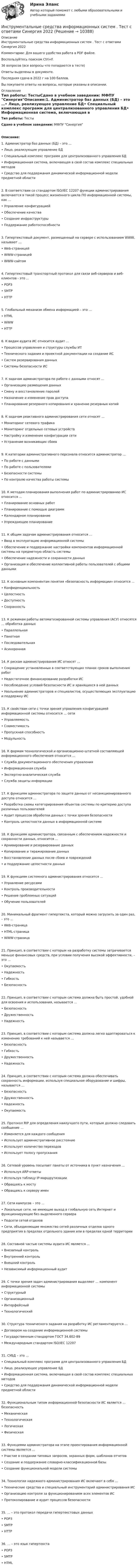     
          Описание
          Инструментальные средства информационных систем . Тест с ответами Синергия  2022Комментарии: Для вашего удобства работа в PDF файле.Воспользуйтесь поиском Ctrl+F.36 вопросов (все вопросы что попадаются в тесте)Ответы выделены в документе.Последняя сдача в 2022 г на 100 баллов.Вы покупаете ответы на вопросы, которые указаны в описании. 
          Оглавление
          Тип работы: ТестыСдано в учебном заведении: МФПУ СинергияОписание:1. Администратор баз данных (БД) – это …• Лицо, реализующее управление БД• Специальный комплекс программ для централизованного управления БД• Информационная система, включающая в свой состав комплекс специальных методов• Средство для поддержания динамической информационной модели предметной области2. В соответствии со стандартом ISO/IEC 12207 функции администрирования включаются в такой процесс жизненного цикла ПО информационной системы, как …• Управление конфигурацией• Обеспечение качества• Создание инфраструктуры• Поддержание работоспособности3. Гипертекстовый документ, размещенный на сервере с использованием WWW, называют …• Web-страницей• WWW-страницей• WWW-сайтом4. Гипертекстовый транспортный протокол для связи веб-серверов и веб-клиентов - это ...• POP3• SMTP• HTTP5. Глобальный механизм обмена информацией – это …• HTML• WWW• HTTP6. К видам аудита ИС относится аудит …• Процессов управления и структуры службы ИТ• Технического задания и проектной документации на создание ИС• Систем резервирования данных• Системы безопасности ИС7. К задачам администратора по работе с данными относят …• Организацию размещения данных• Смену и восстановление паролей• Назначение и изменение прав доступа• Планирование резервного копирования и хранение резервных копий8. К задачам реактивного администрирования сети относят …• Мониторинг сетевого трафика• Мониторинг отдельных сетевых устройств• Настройку и изменение конфигурации сети• Устранение возникающих сбоев9. К категории административного персонала относится администратор …• По работе с данными• По работе с пользователями• Безопасности системы• По контролю качества работы системы10. К методам планирования выполнения работ по администрированию ИС относится …• Планирование основных работ• Планирование с помощью диаграмм• Календарное планирование• Упреждающее планирование11. К общим задачам администрирования относится …• Ввод в эксплуатацию информационной системы• Обеспечение и поддержание настройки компонентов информационной системы на предметную область системы• Обеспечение надежности и сохранности данных• Организация и обеспечение коллективной работы пользователей с общими данными12. К основным компонентам понятия «безопасность информации» относится …• Конфиденциальность• Целостность• Доступность• Сохранность13. К режимам работы автоматизированной системы управления (АСУ) относятся … обработка данных• Параллельная• Пакетная• Последовательная• Асинхронная14. К рискам администрирования ИС относят …• Сокращение установленных в соответствующих планах сроков выполнения работ• Недостаточное финансирование разработки ИС• Несоблюдение условий безопасности ИС и хранящихся в ней данных• Увольнение администраторов и специалистов, осуществляющих эксплуатацию и поддержку ИС15. К свойствам сети с точки зрения управления конфигурацией информационной системы относится … сети• Управляемость• Совместимость• Пропускная способность• Модульность16. К формам технологической и организационно-штатной составляющей информационного обеспечения относится …• Служба документационного обеспечения управления• Информационная служба• Экспертно-аналитическая служба• Служба защиты информации17. К функциям администратора по защите данных от несанкционированного доступа относится …• Разработка схемы категорирования объектов системы по критерию доступа различных пользователей• Аудит процессов обработки данных с точки зрения безопасности• Контроль целостности данных в информационной системе18. К функциям администратора, связанным с обеспечением надежности и сохранности данных, относится …• Архивирование и резервирование данных• Копирование и тиражирование данных• Восстановление данных после сбоев и повреждений•  и поддержание целостности данных19. К функциям системного администрирования относится …• Управление ресурсами• Контроль производительности• Решение проблемных ситуаций• Обучение пользователей20. Минимальный фрагмент гипертекста, который можно загрузить за один раз, – это …• Web-страница• HTML-страница• WWW-страница21. Принцип, в соответствии с которым на разработку системы затрачивается меньше финансовых средств, при условии получения высокой эффективности, – это …• Окупаемость• Надежность• Гибкость• Безопасность22. Принцип, в соответствии с которым система должна быть простой, удобной для освоения и использования, называется …• Безопасность• Дружественность• Надежность23. Принцип, в соответствии с которым система должна легко адаптироваться к изменению требований к ней называется …• Безопасность• Гибкость• Дружественность• Надежность24. Принцип, в соответствии с которым система должна обеспечивать сохранность информации, используя специальное оборудование и шифры, называется …• Безопасность• Дружественность• Надежность• Окупаемость25. Протокол RIP для определения наилучшего пути, которым должно следовать сообщение …• Изменяется для каждого сообщения• Использует административное расстояние• Использует количество переходов• Использует полосу пропускания26. Сетевой уровень посылает пакеты от источника в пункт назначения ...• Используя ARP-ответы• Используя таблицу IР-маршрутизации• Обращаясь к мосту• Обращаясь к серверу имен27. Сети кампусов – это …• Локальные сети, не имеющие выход в глобальную сеть Интернет и функционирующие без выделенного сервера• Подсети сетей отделов• Сети, объединяющие множество сетей различных отделов одного предприятия в пределах отдельного здания или в пределах одной территории28. Составной частью системы аудита ИС является …• Внезапный контроль• Внутренний контроль• Внешний контроль• Независимый информационный аудит29. С точки зрения задач администрирования выделяют … компонент информационной системы• Структурный• Организационный• Интерфейсный• Технологический30. Структура технического задания на разработку ИС регламентируется …• Договором на создание информационной системы• Государственным стандартом ГОСТ 34.602-89• Международным стандартом ISO/IEC 1220731. СУБД – это …• Специальный комплекс программ для централизованного управления БД• Лицо, реализующее управление БД• Информационная система, включающая в свой состав комплекс специальных методов• Средство для поддержания динамической информационной модели предметной области32. Функциональным типом информационной безопасности ИС является … безопасность• Механическая• Технологическая• Логическая• Физическая33. Функциями администратора на этапе проектирования информационной системы является …• Участие в создании типовых запросов, экранных форм, шаблонов отчетов• Создание и поддержание словарно-классификационной базы• Создание функциональной модели системы34. Технологии надежного администрирования ИС включают в себя …• Технические средства и специальный инструментарий администрирования ИС• Организацию контроля за функционированием всех элементов ИС• Протоколирование и аудит процессов безопасности35. ... – это протокол передачи гипертекстовых данных• POP3• SMTP• HTTP36. … – это язык гипертекста• POP3• SMTP• HTML 
            
            
            Инструментальные средства информационных систем (тест с ответами «Синергия»).Инструментальные средства информационных систем . Тест с ответами Синергия  2022Инструментальные средства информационных систем . Тест с ответами Синергия 2022Инструментальные средства информационных систем  (тест с ответами Синергия/МОИ/ МТИ /МОСАП).Инструментальные средства информационных систем (тест с ответами Синергия / МОИ / МТИ / МОСАП).Инструментальные средства информационных систем (тест с ответами «Синергия»/МТИ).Инструментальные средства разработки программного обеспечения. 💯 Инструментальные средства информационных систем (ответы на тест Синергия / МОИ / МТИ / МосАП, сентябрь 2023)Инструментальные средства информационных систем (ОТВЕТЫ СИНЕРГИЯ)💯 Инструментальные средства информационных систем (правильные ответы на тест Синергия / МОИ / МТИ / МосАП)💯 Инструментальные средства информационных систем (правильные ответы на тест Синергия / МОИ / МТИ / МосАП, август 2023)Инструментальные средства информационных систем СинергияИнструментальные средства информационных систем (Синергия). Инструментальные средства информационных систем. решение проблемных ситуацийИнструментальные средства информационных систем Тест Синергия Экзамен