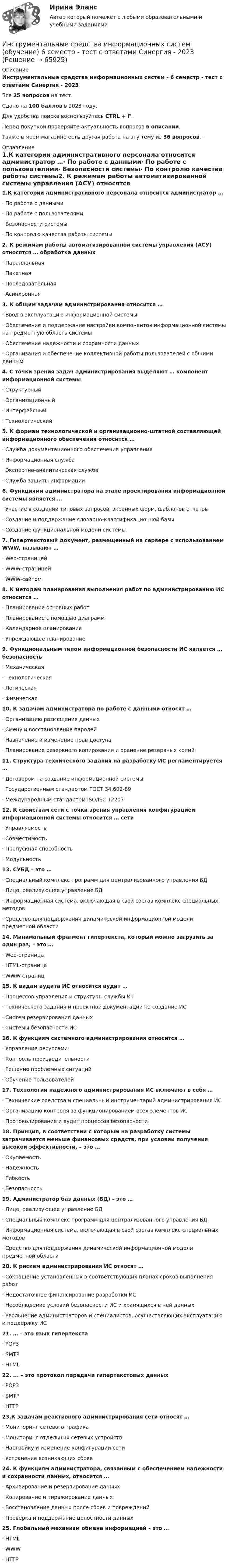     
            Описание
            Инструментальные средства информационных систем - 6 семестр - тест с ответами Синергия - 2023Все 25 вопросов на тест.Сдано на 100 баллов в 2023 году.Для удобства поиска воспользуйтесь CTRL + F.Перед покупкой проверяйте актуальность вопросов в описании.Также в моем магазине есть другая работа на эту тему из 36 вопросов. -  
            Оглавление
            1.К категории административного персонала относится администратор …· По работе с данными· По работе с пользователями· Безопасности системы· По контролю качества работы системы2. К режимам работы автоматизированной системы управления (АСУ) относятся … обработка данных· Параллельная· Пакетная· Последовательная· Асинхронная3. К общим задачам администрирования относится …· Ввод в эксплуатацию информационной системы· Обеспечение и поддержание настройки компонентов информационной системы на предметную область системы· Обеспечение надежности и сохранности данных· Организация и обеспечение коллективной работы пользователей с общими данным4. С точки зрения задач администрирования выделяют … компонент информационной системы· Структурный· Организационный· Интерфейсный· Технологический5. К формам технологической и организационно-штатной составляющей информационного обеспечения относится …· Служба документационного обеспечения управления· Информационная служба· Экспертно-аналитическая служба· Служба защиты информации6. Функциями администратора на этапе проектирования информационной системы является …· Участие в создании типовых запросов, экранных форм, шаблонов отчетов· Создание и поддержание словарно-классификационной базы· Создание функциональной модели системы7. Гипертекстовый документ, размещенный на сервере с использованием WWW, называют …· Web-страницей· WWW-страницей· WWW-сайтом8. К методам планирования выполнения работ по администрированию ИС относится …· Планирование основных работ· Планирование с помощью диаграмм· Календарное планирование· Упреждающее планирование9. Функциональным типом информационной безопасности ИС является … безопасность· Механическая· Технологическая· Логическая· Физическая10. К задачам администратора по работе с данными относят …· Организацию размещения данных· Смену и восстановление паролей· Назначение и изменение прав доступа· Планирование резервного копирования и хранение резервных копий11. Структура технического задания на разработку ИС регламентируется …· Договором на создание информационной системы· Государственным стандартом ГОСТ 34.602-89· Международным стандартом ISO/IEC 1220712. К свойствам сети с точки зрения управления конфигурацией информационной системы относится … сети· Управляемость· Совместимость· Пропускная способность· Модульность13. СУБД – это …· Специальный комплекс программ для централизованного управления БД· Лицо, реализующее управление БД· Информационная система, включающая в свой состав комплекс специальных методов· Средство для поддержания динамической информационной модели предметной области14. Минимальный фрагмент гипертекста, который можно загрузить за один раз, – это …· Web-страница· HTML-страница· WWW-страниц15. К видам аудита ИС относится аудит …· Процессов управления и структуры службы ИТ· Технического задания и проектной документации на создание ИС· Систем резервирования данных· Системы безопасности ИС16. К функциям системного администрирования относится …· Управление ресурсами· Контроль производительности· Решение проблемных ситуаций· Обучение пользователей17. Технологии надежного администрирования ИС включают в себя …· Технические средства и специальный инструментарий администрирования ИС· Организацию контроля за функционированием всех элементов ИС· Протоколирование и аудит процессов безопасности18. Принцип, в соответствии с которым на разработку системы затрачивается меньше финансовых средств, при условии получения высокой эффективности, – это …· Окупаемость· Надежность· Гибкость· Безопасность19. Администратор баз данных (БД) – это …· Лицо, реализующее управление БД· Специальный комплекс программ для централизованного управления БД· Информационная система, включающая в свой состав комплекс специальных методов· Средство для поддержания динамической информационной модели предметной области20. К рискам администрирования ИС относят …· Сокращение установленных в соответствующих планах сроков выполнения работ· Недостаточное финансирование разработки ИС· Несоблюдение условий безопасности ИС и хранящихся в ней данных· Увольнение администраторов и специалистов, осуществляющих эксплуатацию и поддержку ИС21. … – это язык гипертекста· POP3· SMTP· HTML22. ... – это протокол передачи гипертекстовых данных· POP3· SMTP· HTTP23.К задачам реактивного администрирования сети относят …· Мониторинг сетевого трафика· Мониторинг отдельных сетевых устройств· Настройку и изменение конфигурации сети· Устранение возникающих сбоев24. К функциям администратора, связанным с обеспечением надежности и сохранности данных, относится …· Архивирование и резервирование данных· Копирование и тиражирование данных· Восстановление данных после сбоев и повреждений· Проверка и поддержание целостности данных25. Глобальный механизм обмена информацией – это …· HTML· WWW· HTTP  
            
            
            💯 Инструментальные средства информационных систем (все ответы на тест Синергия / МТИ / МосАП, январь 2023)Инструментальные средства информационных систем (обучение) 6 семестр - тест с ответами Синергия - 2023Инструментальные средства информационных систем Ответы на тест Синергия МОИ МТИ💯 Инструментальные средства информационных систем (ответы на тест Синергия / МОИ / МТИ / МосАП, декабрь 2023)💯 Инструментальные средства информационных систем (ответы на тест Синергия / МОИ / МТИ / МосАП, ноябрь 2023)💯 Инструментальные средства информационных систем (ответы на тест Синергия / МОИ / МТИ / МосАП, сентябрь 2023)Инструментальные средства информационных систем (ОТВЕТЫ СИНЕРГИЯ)Инструментальные средства информационных системИнструментальные средства информационных систем. 100 баллов. Синергия✅ Инструментальные средства информационных систем 35 вопросов СИНЕРГИЯ МТИ 2022✅ Инструментальные средства информационных систем 36 вопросов СИНЕРГИЯ МТИ 2022Инструментальные средства информационных систем 6 семестрИнструментальные средства информационных систем 96 Балл 💯 Инструментальные средства информационных систем (все ответы на тест Синергия / МТИ / МосАП, ноябрь 2022)