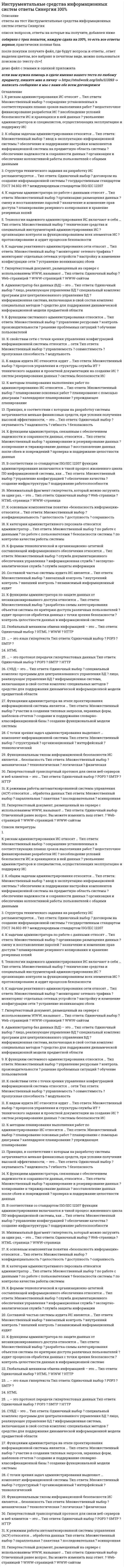      
          Описание
          🟢 ОТВЕТЫ СИНЕРГИЯ и МОИ 📝2021 - Инструментальные средства информационных систем🟢 РЕЗУЛЬТАТЫ: от 76 до 92 баллов из 100 (Отлично/Хорошо)🟢 ВСЕ ОТВЕТЫ выделены в файле. Все вопросы к тесту см. ниже. 
          Оглавление
          Сокет - это ...IP-адрес и номер портапорт ПК, находящегося в сетиномер сети, входящий в IP-адресIP-адрес Одним из показателей качества информации является ...субъективностьдостоверностьмассовостьнепрерывность Сети кампусов - это ...сети, объединяющие множество сетей различных отделов одного предприятия в пределах отдельного здания или в пределах одной территорииподсети сетей отделовлокальные сети., не имеющие выход в глобальную сеть Интернет и функционирующие без выделенного серверасети Интернет К функциям системного администрирования относится ...обучение пользователейуправление ресурсамиконтроль производительностирешение проблемных ситуаций Принцип, в соответствии с которым на разработку системы затрачивается меньше финансовых средств, при условии получения высокой эффективности, - это ...безопасностьокупаемостьнадежностьгибкость СУБД - это...средство для поддержания динамической информационной модели предметной областиспециальный комплекс программ для централизованного управления БДинформационная система, включающая в свой состав комплекс специальных методовлицо, реализующее управление БД К видам аудита ИС относится аудит ...процессов управления и структуры службы ИТтехнического задания и проектной документации на создание ИСсистем резервирования данныхсистемы безопасности ИС К Функциям администратора по защите данных от несанкционированного доступа относится ...разработка схемы категорирования объектов системы по критерию доступа различных пользователейаудит процессов обработки данных с точки зрения безопасностиконтроль целостности данных в информационной системе Гипертекстовый транспортный протокол для связи веб-серверов и веб-клиентов - это ...POP3SMTPHTTP ... - это протокол передачи гипертекстовых данныхPOP3SMTPHTTP Структура технического задания на разработку ИС регламентируется ...договором на создание информационной системыгосударственным стандартом ГОСТ 34.602-89международным стандартом ISO/IEC 12207 Глобальный механизм обмена информацией - это ...WWWHTMLHTTP К формам технологической и организационно-штатной составляющей информационного обеспечения относится ...служба документационного обеспечения управленияинформационная службаэкспертно-аналитическая службаслужба защиты информации К рискам администрирования ИС относят ...сокращение установленных в соответствующих планах сроков выполнения работнедостаточное финансирование разработки ИСнесоблюдение условий безопасности ИС и хранящихся в ней данныхувольнение администраторов и специалистов, осуществляющих эксплуатацию и поддержку ИС К методам планирования выполнения работ по администрированию ИС относится ...планирование с помощью диаграммкалендарное планированиеупреждающее планированиепланирование основных работ К категории административного персонала относится администратор ...безопасности системыпо работе с пользователямипо работе с даннымипо контролю качества работы системы К основным компонентам понятия «безопасность информации» относится ...доступностьцелостностьконфиденциальностьсохранность К функциям администратора, связанным с обеспечением надежности и сохранности данных, относится ...восстановление данных после сбоев и поврежденийкопирование и тиражирование данныхпроверка и поддержание целостности данныхархивирование и резервирование данных С точки зрения задач администрирования выделяют ... компонент информационной системытехнологическийинтерфейсныйструктурныйорганизационный К общим задачам администрирования относится ...организация и обеспечение коллективной работы пользователей с общими даннымиобеспечение надежности и сохранности данныхввод в эксплуатацию информационной системыобеспечение и поддержание настройки компонентов информационной системы на предметную область системы Администратор баз данных (БД) - это ...информационная система, включающая в свой состав комплекс специальных методовсредство для поддержания динамической информационной модели предметной областиспециальный комплекс программ для централизованного управления БДлицо, реализующее управление БД Минимальный фрагмент гипертекста, который можно загрузить за один раз, - это ...WWW-страницаWeb-страницаHTML-страница К задачам администратора по работе с данными относят ...организацию размещения данныхсмену и восстановление паролейназначение и изменение прав доступапланирование резервного копирования и хранение резервных копий Гипертекстовый документ, размещенный на сервере с использованием WWW, называют ...WWW-сайтомWeb-страницейWWW-страницей Составной частью системы аудита ИС является ...внезапный контрольвнешний контрольвнутренний контрольнезависимый информационный аудит Технологии надежного администрирования ИС включают в себя ...технические средства и специальный инструментарий администрирования ИСорганизацию контроля за функционированием всех элементов ИСпротоколирование и аудит процессов безопасности К режимам работы автоматизированной системы управления (АСУ) относятся ... обработка данныхпоследовательнаяасинхроннаяпакетнаяпараллельная Функциональным типом информационной безопасности ИС является ... безопасностьмеханическаятехнологическаялогическаяфизическая В соответствии со стандартом ISO/IEC 12207 функции администрирования включаются в такой процесс жизненного цикла ПО информационной системы, как ...управление конфигурациейобеспечение качествасоздание инфраструктурыподдержание работоспособности К задачам реактивного администрирования сети относят ...мониторинг сетевого трафикамониторинг отдельных сетевых устройствнастройку и изменение конфигурации сетиустранение возникающих сбоев К свойствам сети с точки зрения управления конфигурацией информационной системы относится ... сетипропускная способностьсовместимостьуправляемостьмодульность ... - это язык гипертекстаPOP3SMTPHTML Функциями администратора на этапе проектирования информационной системы является ...участие в создании типовых запросов., экранных форм, шаблонов отчетовсоздание и поддержание словарно-классификационной базысоздание функциональной модели системы Сетевой уровень посылает пакеты от источника в пункт назначения ...используя таблицу IР-маршрутизацииобращаясь к мостуиспользуя ARP-ответыобращаясь к серверу имен Протокол RIP для определения наилучшего пути, которым должно следовать сообщение ...использует полосу пропусканияиспользует количество переходовизменяется для каждого сообщенияиспользует административное расстояние Расширенной команда ping используется для ...задания поддерживаемых б сети Internet-заголовковзадания временных рамок возврата ping-пакетадиагностики причин задержки или невозвращения ping-пакетаотслеживания прохождения дейтаграммы через каждый маршрутизатор Проблему чрезмерного широковещательного трафика способно решить использование ...мостамаршрутизатораконцентраторафильтра 
            
            
            Инструментальные средства информационных систем Ответы Синергия (Тест 2021)Инструментальные средства информационных систем «Синергия» (сборник ответов на тест). Инструментальные средства информационных систем ТЕСТ МФПУ СИНЕГРИЯИнструментальные средства информационных систем Тест Синергия ЭкзаменИнструментальные средства информационных систем (тест с ответами Синергия)Инструментальные средства информационных систем (тест с ответами) «Синергия».Инструментальные средства информационных систем (тест с ответами) «Синергия».. 2Институциональная экономика (тест с ответами Синергия)Инструмент CommandHistoryMATLAB предназначен дляИнструмент WorkspaceBrowserMATLAB предназначен дляИнструментальное средство для создания и изменения файлов с текстом программы в исходном коде – этоИнструментальные средства информационных систем Инструментальные средства информационных систем. Все ответы на тест Синергия. 100 баллов. 2022 год Инструментальные средства информационных систем (ответы Синергия)