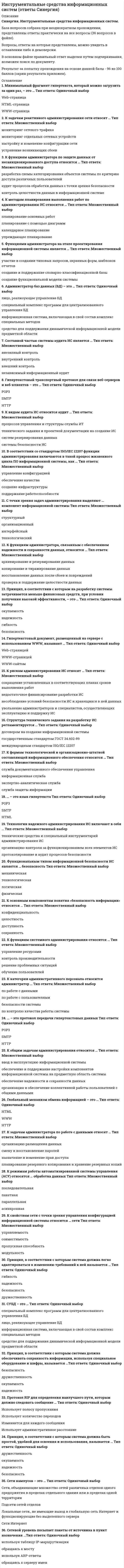    
          Описание
          ответы на тест Инструментальные средства информационных систем ответы Синергия список вопросов, ответы на которые вы получите, добавлен нижесобирала с трех попыток, каждую сдала на 100%, то есть все ответы верные, практически полная база. после покупки получите файл, где будут вопросы и ответы , ответ выделен цветом, все набрано в печатном виде, можно пользоваться поиском по тексту ctr+fдемо файл с темами и оценкой  приложилаесли вам нужна помощь в сдаче именно вашего теста по любому предмету, пишите мне в личку ->   -> написать сообщение и мы с вами обо всем договоримся 
          Оглавление
          1.	 К рискам администрирования ИС относят … Тип ответа: Множественный выбор ? сокращение установленных в соответствующих планах сроков выполнения работ ? недостаточное финансирование разработки ИС ? несоблюдение условий безопасности ИС и хранящихся в ней данных ? увольнение администраторов и специалистов, осуществляющих эксплуатацию и поддержку ИС2.	К общим задачам администрирования относится … Тип ответа: Множественный выбор ? ввод в эксплуатацию информационной системы ? обеспечение и поддержание настройки компонентов информационной системы на предметную область системы ? обеспечение надежности и сохранности данных ? организация и обеспечение коллективной работы пользователей с общими данными3.	Структура технического задания на разработку ИС регламентируется … Тип ответа: Одиночный выбор ? договором на создание информационной системы ? государственным стандартом ГОСТ 34.602-89 ? международным стандартом ISO/IEC 122074.	К задачам администратора по работе с данными относят … Тип ответа: Множественный выбор ? организацию размещения данных ? смену и восстановление паролей ? назначение и изменение прав доступа ? планирование резервного копирования и хранение резервных копий5.	Технологии надежного администрирования ИС включают в себя … Тип ответа: Множественный выбор ? технические средства и специальный инструментарий администрирования ИС ? организацию контроля за функционированием всех элементов ИС ? протоколирование и аудит процессов безопасности6.	К задачам реактивного администрирования сети относят … Тип ответа: Множественный выбор ? мониторинг сетевого трафика ? мониторинг отдельных сетевых устройств ? настройку и изменение конфигурации сети ? устранение возникающих сбоев7.	Гипертекстовый документ, размещенный на сервере с использованием WWW, называют … Тип ответа: Одиночный выбор ? Web-страницей ? WWW-страницей ? WWW-сайтом8.	Администратор баз данных (БД) – это … Тип ответа: Одиночный выбор ? лицо, реализующее управление БД ? специальный комплекс программ для централизованного управления БД ? информационная система, включающая в свой состав комплекс специальных методов ? средство для поддержания динамической информационной модели предметной области9.	К функциям системного администрирования относится … Тип ответа: Множественный выбор ? управление ресурсами ? контроль производительности ? решение проблемных ситуаций ? обучение пользователей10.	К свойствам сети с точки зрения управления конфигурацией информационной системы относится … сети Тип ответа: Множественный выбор ? управляемость ? совместимость ? пропускная способность ? модульность11.	К видам аудита ИС относится аудит … Тип ответа: Множественный выбор ? процессов управления и структуры службы ИТ ? технического задания и проектной документации на создание ИС ? систем резервирования данных ? системы безопасности ИС12.	К методам планирования выполнения работ по администрированию ИС относится … Тип ответа: Множественный выбор ? планирование основных работ ? планирование с помощью диаграмм ? календарное планирование ? упреждающее планирование13.	Принцип, в соответствии с которым на разработку системы затрачивается меньше финансовых средств, при условии получения высокой эффективности, – это … Тип ответа: Одиночный выбор ? окупаемость ? надежность ? гибкость ? безопасность14.	К функциям администратора, связанным с обеспечением надежности и сохранности данных, относится … Тип ответа: Множественный выбор ? архивирование и резервирование данных ? копирование и тиражирование данных ? восстановление данных после сбоев и повреждений ? проверка и поддержание целостности данных15.	В соответствии со стандартом ISO/IEC 12207 функции администрирования включаются в такой процесс жизненного цикла ПО информационной системы, как … Тип ответа: Множественный выбор ? управление конфигурацией ? обеспечение качества ? создание инфраструктуры ? поддержание работоспособности16.	Минимальный фрагмент гипертекста, который можно загрузить за один раз, – это … Тип ответа: Одиночный выбор ? Web-страница ? HTML-страница ? WWW-страница17.	К основным компонентам понятия «безопасность информации» относится … Тип ответа: Множественный выбор ? конфиденциальность ? целостность ? доступность ? сохранность18.	К категории административного персонала относится администратор … Тип ответа: Множественный выбор ? по работе с данными ? по работе с пользователями ? безопасности системы ? по контролю качества работы системы19.	К формам технологической и организационно-штатной составляющей информационного обеспечения относится … Тип ответа: Множественный выбор ? служба документационного обеспечения управления ? информационная служба ? экспертно-аналитическая служба ? служба защиты информации20.	Составной частью системы аудита ИС является … Тип ответа: Множественный выбор ? внезапный контроль ? внутренний контроль ? внешний контроль ? независимый информационный аудит21.	К функциям администратора по защите данных от несанкционированного доступа относится … Тип ответа: Множественный выбор ? разработка схемы категорирования объектов системы по критерию доступа различных пользователей ? аудит процессов обработки данных с точки зрения безопасности ? контроль целостности данных в информационной системе22.	Глобальный механизм обмена информацией – это … Тип ответа: Одиночный выбор ? HTML ? WWW ? HTTP23.	… – это язык гипертекста Тип ответа: Одиночный выбор ? POP3 ? SMTP ? 24.	HTML25.	… – это протокол передачи гипертекстовых данных Тип ответа: Одиночный выбор ? POP3 ? SMTP ? HTTP26.	СУБД – это … Тип ответа: Одиночный выбор ? специальный комплекс программ для централизованного управления БД ? лицо, реализующее управление БД ? информационная система, включающая в свой состав комплекс специальных методов ? средство для поддержания динамической информационной модели предметной области27.	Функциями администратора на этапе проектирования информационной системы является … Тип ответа: Множественный выбор ? участие в создании типовых запросов, экранных форм, шаблонов отчетов ? создание и поддержание словарно-классификационной базы ? создание функциональной модели системы28.	С точки зрения задач администрирования выделяют … компонент информационной системы Тип ответа: Множественный выбор ? структурный ? организационный ? интерфейсный ? технологический29.	Функциональным типом информационной безопасности ИС является … безопасность Тип ответа: Множественный выбор ? механическая ? технологическая ? логическая ? физическая30.	Гипертекстовый транспортный протокол для связи веб-серверов и веб-клиентов – это … Тип ответа: Одиночный выбор ? POP3 ? SMTP ? HTTP31.	К режимам работы автоматизированной системы управления (АСУ) относятся … обработка данных Тип ответа: Множественный выбор ? параллельная ? пакетная ? последовательная ? асинхронная32.	Гипертекстовый документ, размещенный на сервере с использованием WWW, называют … Тип ответа: Одиночный выбор Отвеченный ранее вопрос. Вы можете изменить ваш ответ. ? Web-страницей ? WWW-страницей ? WWW-сайтом 
          Список литературы
          1.	  К рискам администрирования ИС относят … Тип ответа: Множественный выбор ? сокращение установленных в соответствующих планах сроков выполнения работ ? недостаточное финансирование разработки ИС ? несоблюдение условий безопасности ИС и хранящихся в ней данных ? увольнение администраторов и специалистов, осуществляющих эксплуатацию и поддержку ИС2.	К общим задачам администрирования относится … Тип ответа: Множественный выбор ? ввод в эксплуатацию информационной системы ? обеспечение и поддержание настройки компонентов информационной системы на предметную область системы ? обеспечение надежности и сохранности данных ? организация и обеспечение коллективной работы пользователей с общими данными3.	Структура технического задания на разработку ИС регламентируется … Тип ответа: Одиночный выбор ? договором на создание информационной системы ? государственным стандартом ГОСТ 34.602-89 ? международным стандартом ISO/IEC 122074.	К задачам администратора по работе с данными относят … Тип ответа: Множественный выбор ? организацию размещения данных ? смену и восстановление паролей ? назначение и изменение прав доступа ? планирование резервного копирования и хранение резервных копий5.	Технологии надежного администрирования ИС включают в себя … Тип ответа: Множественный выбор ? технические средства и специальный инструментарий администрирования ИС ? организацию контроля за функционированием всех элементов ИС ? протоколирование и аудит процессов безопасности6.	К задачам реактивного администрирования сети относят … Тип ответа: Множественный выбор ? мониторинг сетевого трафика ? мониторинг отдельных сетевых устройств ? настройку и изменение конфигурации сети ? устранение возникающих сбоев7.	Гипертекстовый документ, размещенный на сервере с использованием WWW, называют … Тип ответа: Одиночный выбор ? Web-страницей ? WWW-страницей ? WWW-сайтом8.	Администратор баз данных (БД) – это … Тип ответа: Одиночный выбор ? лицо, реализующее управление БД ? специальный комплекс программ для централизованного управления БД ? информационная система, включающая в свой состав комплекс специальных методов ? средство для поддержания динамической информационной модели предметной области9.	К функциям системного администрирования относится … Тип ответа: Множественный выбор ? управление ресурсами ? контроль производительности ? решение проблемных ситуаций ? обучение пользователей10.	К свойствам сети с точки зрения управления конфигурацией информационной системы относится … сети Тип ответа: Множественный выбор ? управляемость ? совместимость ? пропускная способность ? модульность11.	К видам аудита ИС относится аудит … Тип ответа: Множественный выбор ? процессов управления и структуры службы ИТ ? технического задания и проектной документации на создание ИС ? систем резервирования данных ? системы безопасности ИС12.	К методам планирования выполнения работ по администрированию ИС относится … Тип ответа: Множественный выбор ? планирование основных работ ? планирование с помощью диаграмм ? календарное планирование ? упреждающее планирование13.	Принцип, в соответствии с которым на разработку системы затрачивается меньше финансовых средств, при условии получения высокой эффективности, – это … Тип ответа: Одиночный выбор ? окупаемость ? надежность ? гибкость ? безопасность14.	К функциям администратора, связанным с обеспечением надежности и сохранности данных, относится … Тип ответа: Множественный выбор ? архивирование и резервирование данных ? копирование и тиражирование данных ? восстановление данных после сбоев и повреждений ? проверка и поддержание целостности данных15.	В соответствии со стандартом ISO/IEC 12207 функции администрирования включаются в такой процесс жизненного цикла ПО информационной системы, как … Тип ответа: Множественный выбор ? управление конфигурацией ? обеспечение качества ? создание инфраструктуры ? поддержание работоспособности16.	Минимальный фрагмент гипертекста, который можно загрузить за один раз, – это … Тип ответа: Одиночный выбор ? Web-страница ? HTML-страница ? WWW-страница17.	К основным компонентам понятия «безопасность информации» относится … Тип ответа: Множественный выбор ? конфиденциальность ? целостность ? доступность ? сохранность18.	К категории административного персонала относится администратор … Тип ответа: Множественный выбор ? по работе с данными ? по работе с пользователями ? безопасности системы ? по контролю качества работы системы19.	К формам технологической и организационно-штатной составляющей информационного обеспечения относится … Тип ответа: Множественный выбор ? служба документационного обеспечения управления ? информационная служба ? экспертно-аналитическая служба ? служба защиты информации20.	Составной частью системы аудита ИС является … Тип ответа: Множественный выбор ? внезапный контроль ? внутренний контроль ? внешний контроль ? независимый информационный аудит21.	К функциям администратора по защите данных от несанкционированного доступа относится … Тип ответа: Множественный выбор ? разработка схемы категорирования объектов системы по критерию доступа различных пользователей ? аудит процессов обработки данных с точки зрения безопасности ? контроль целостности данных в информационной системе22.	Глобальный механизм обмена информацией – это … Тип ответа: Одиночный выбор ? HTML ? WWW ? HTTP23.	… – это язык гипертекста Тип ответа: Одиночный выбор ? POP3 ? SMTP ? 24.	HTML25.	… – это протокол передачи гипертекстовых данных Тип ответа: Одиночный выбор ? POP3 ? SMTP ? HTTP26.	СУБД – это … Тип ответа: Одиночный выбор ? специальный комплекс программ для централизованного управления БД ? лицо, реализующее управление БД ? информационная система, включающая в свой состав комплекс специальных методов ? средство для поддержания динамической информационной модели предметной области27.	Функциями администратора на этапе проектирования информационной системы является … Тип ответа: Множественный выбор ? участие в создании типовых запросов, экранных форм, шаблонов отчетов ? создание и поддержание словарно-классификационной базы ? создание функциональной модели системы28.	С точки зрения задач администрирования выделяют … компонент информационной системы Тип ответа: Множественный выбор ? структурный ? организационный ? интерфейсный ? технологический29.	Функциональным типом информационной безопасности ИС является … безопасность Тип ответа: Множественный выбор ? механическая ? технологическая ? логическая ? физическая30.	Гипертекстовый транспортный протокол для связи веб-серверов и веб-клиентов – это … Тип ответа: Одиночный выбор ? POP3 ? SMTP ? HTTP31.	К режимам работы автоматизированной системы управления (АСУ) относятся … обработка данных Тип ответа: Множественный выбор ? параллельная ? пакетная ? последовательная ? асинхронная32.	Гипертекстовый документ, размещенный на сервере с использованием WWW, называют … Тип ответа: Одиночный выбор Отвеченный ранее вопрос. Вы можете изменить ваш ответ. ? Web-страницей ? WWW-страницей ? WWW-сайтом
            
            
            Инструментальные средства информационных систем ответы Синергия 100%Инструментальные средства информационных систем Ответы Синергия (Тест 2021)Инструментальные средства информационных систем «Синергия» (сборник ответов на тест). Инструментальные средства информационных систем ТЕСТ МФПУ СИНЕГРИЯИнструментальные средства информационных систем Тест Синергия ЭкзаменИнструментальные средства информационных систем (тест с ответами Синергия)Инструментальные средства информационных систем (тест с ответами) «Синергия».Институциональная экономика _тест 45 вопросовИнституциональная экономика (тест с ответами Синергия)Инструмент CommandHistoryMATLAB предназначен дляИнструмент WorkspaceBrowserMATLAB предназначен дляИнструментальное средство для создания и изменения файлов с текстом программы в исходном коде – этоИнструментальные средства информационных систем Инструментальные средства информационных систем. Все ответы на тест Синергия. 100 баллов. 2022 год 