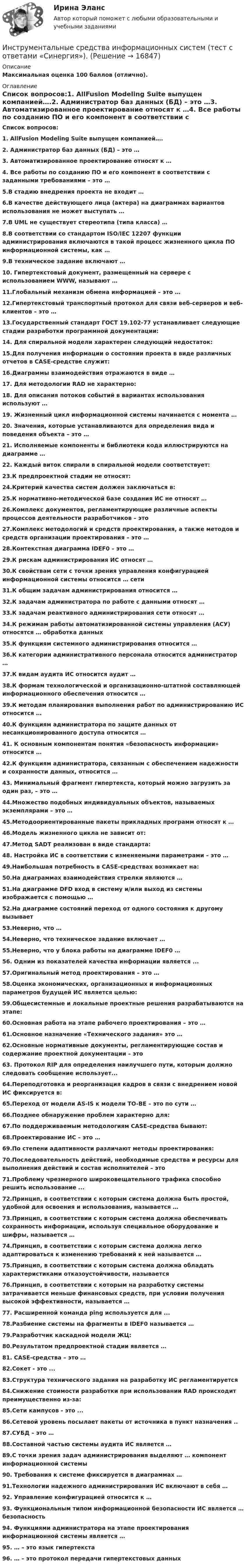     
          Описание
          Максимальная оценка 100 баллов (отлично). 
          Оглавление
          Список вопросов:1. AllFusion Modeling Suite выпущен компанией….2. Администратор баз данных (БД) – это …3. Автоматизированное проектирование относят к …4. Все работы по созданию ПО и его компонент в соответствии с заданными требованиями – это …5.В стадию внедрения проекта не входит …6.В качестве действующего лица (актера) на диаграммах вариантов использования не может выступать …7.В UML не существует стереотипа (типа класса) …8.В соответствии со стандартом ISO/IEC 12207 функции администрирования включаются в такой процесс жизненного цикла ПО информационной системы, как …9.В техническое задание включают …10. Гипертекстовый документ, размещенный на сервере с использованием WWW, называют …11.Глобальный механизм обмена информацией – это …12.Гипертекстовый транспортный протокол для связи веб-серверов и веб-клиентов – это …13.Государственный стандарт ГОСТ 19.102-77 устанавливает следующие стадии разработки программной документации:14. Для спиральной модели характерен следующий недостаток:15.Для получения информации о состоянии проекта в виде различных отчетов в CASE-средстве служит:16.Диаграммы взаимодействия отражаются в виде …17. Для методологии RAD не характерно:18. Для описания потоков событий в вариантах использования используют …19. Жизненный цикл информационной системы начинается с момента …20. Значения, которые устанавливаются для определения вида и поведения объекта – это …21. Исполняемые компоненты и библиотеки кода иллюстрируются на диаграмме …22. Каждый виток спирали в спиральной модели соответствует:23.К предпроектной стадии не относят:24.Критерий качества систем должен заключаться в:25.К нормативно-методической базе создания ИС не относят …26.Комплекс документов, регламентирующие различные аспекты процессов деятельности разработчиков – это27.Комплекс методологий и средств проектирования, а также методов и средств организации проектирования – это …28.Контекстная диаграмма IDEF0 – это …29.К рискам администрирования ИС относят …30.К свойствам сети с точки зрения управления конфигурацией информационной системы относится … сети31.К общим задачам администрирования относится …32.К задачам администратора по работе с данными относят …33.К задачам реактивного администрирования сети относят …34.К режимам работы автоматизированной системы управления (АСУ) относятся … обработка данных35.К функциям системного администрирования относится …36.К категории административного персонала относится администратор …37.К видам аудита ИС относится аудит …38.К формам технологической и организационно-штатной составляющей информационного обеспечения относится …39.К методам планирования выполнения работ по администрированию ИС относится …40.К функциям администратора по защите данных от несанкционированного доступа относится …41. К основным компонентам понятия «безопасность информации» относится …42.К функциям администратора, связанным с обеспечением надежности и сохранности данных, относится …43. Минимальный фрагмент гипертекста, который можно загрузить за один раз, – это …44.Множество подобных индивидуальных объектов, называемых экземплярами – это …45.Методоориентированные пакеты прикладных программ относят к …46.Модель жизненного цикла не зависит от:47.Метод SADT реализован в виде стандарта:48. Настройка ИС в соответствии с изменяемыми параметрами – это …49.Наибольшая потребность в CASE-средствах возникает на:50.На диаграммах взаимодействия стрелки являются …51.На диаграмме DFD вход в систему и/или выход из системы изображается с помощью …52.На диаграмме состояний переход от одного состояния к другому вызывает53.Неверно, что …54.Неверно, что техническое задание включает …55.Неверно, что у блока работы на диаграмме IDEF0 …56. Одним из показателей качества информации является ...57.Оригинальный метод проектирования – это …58.Оценка экономических, организационных и информационных параметров будущей ИС является целью:59.Общесистемные и локальные проектные решения разрабатываются на этапе:60.Основная работа на этапе рабочего проектирования – это …61.Основное назначение «Технического задания» это …62.Основные нормативные документы, регламентирующие состав и содержание проектной документации – это63. Протокол RIP для определения наилучшего пути, которым должно следовать сообщение использует...64.Переподготовка и реорганизация кадров в связи с внедрением новой ИС фиксируется в:65.Переход от модели AS-IS к модели TO-BE – это по сути …66.Позднее обнаружение проблем характерно для:67.По поддерживаемым методологиям CASE-средства бывают:68.Проектирование ИС – это …69.По степени адаптивности различают методы проектирования:70.Последовательность действий, необходимые средства и ресурсы для выполнения действий и состав исполнителей – это71.Проблему чрезмерного широковещательного трафика способно решить использование ...72.Принцип, в соответствии с которым система должна быть простой, удобной для освоения и использования, называется …73.Принцип, в соответствии с которым система должна обеспечивать сохранность информации, используя специальное оборудование и шифры, называется …74.Принцип, в соответствии с которым система должна легко адаптироваться к изменению требований к ней называется …75.Принцип, в соответствии с которым система должна обладать характеристиками отказоустойчивости, называется76.Принцип, в соответствии с которым на разработку системы затрачивается меньше финансовых средств, при условии получения высокой эффективности, называется …77. Расширенной команда ping используется для ...78.Разбиение системы на фрагменты в IDEF0 называется …79.Разработчик каскадной модели ЖЦ:80.Результатом предпроектной стадии является …81. CASE-средства – это …82.Сокет - это ...83.Структура технического задания на разработку ИС регламентируется84.Снижение стоимости разработки при использовании RAD происходит преимущественно из-за:85.Сети кампусов - это ...86.Сетевой уровень посылает пакеты от источника в пункт назначения ..87.СУБД – это …88.Составной частью системы аудита ИС является …89.С точки зрения задач администрирования выделяют … компонент информационной системы90. Требования к системе фиксируется в диаграммах …91.Технологии надежного администрирования ИС включают в себя …92. Управление конфигурацией относится к …93. Функциональным типом информационной безопасности ИС является … безопасность94. Функциями администратора на этапе проектирования информационной системы является …95. … – это язык гипертекста96. … – это протокол передачи гипертекстовых данных 
            
            
            Инструментальные средства информационных систем Тест Синергия ЭкзаменИнструментальные средства информационных систем  (тест с ответами «Синергия»).Инструментальные средства информационных систем (тест с ответами «Синергия»).Инструментальные средства информационных систем . Тест с ответами Синергия  2022Инструментальные средства информационных систем . Тест с ответами Синергия 2022Инструментальные средства информационных систем  (тест с ответами Синергия/МОИ/ МТИ /МОСАП).Инструментальные средства информационных систем (тест с ответами Синергия / МОИ / МТИ / МОСАП).💯 Инструментальные средства информационных систем (ответы на тест Синергия / МОИ / МТИ / МосАП, декабрь 2023)💯 Инструментальные средства информационных систем (ответы на тест Синергия / МОИ / МТИ / МосАП, ноябрь 2023)💯 Инструментальные средства информационных систем (ответы на тест Синергия / МОИ / МТИ / МосАП, сентябрь 2023)Инструментальные средства информационных систем (ОТВЕТЫ СИНЕРГИЯ)💯 Инструментальные средства информационных систем (правильные ответы на тест Синергия / МОИ / МТИ / МосАП)💯 Инструментальные средства информационных систем (правильные ответы на тест Синергия / МОИ / МТИ / МосАП, август 2023)Инструментальные средства информационных систем Синергия
