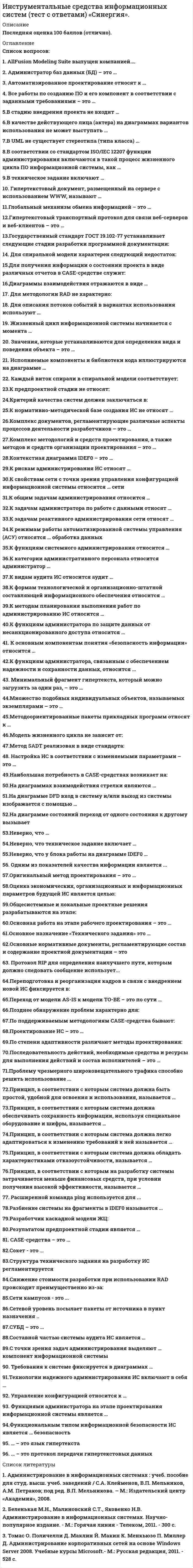      
          Описание
          Максимальная оценка 93 балла Отлично. 
          Оглавление
          Список вопросов: 1. CASE-средства – это … 2. AllFusion Modeling Suite выпущен компанией…. 3.Администратор баз данных (БД) – это … 4.Автоматизированное проектирование относят к … 4. Все работы по созданию ПО и его компонент в соответствии с заданными требованиями – это … 5.В стадию внедрения проекта не входит … 6.В качестве действующего лица (актера) на диаграммах вариантов использования не может выступать … 7.В UML не существует стереотипа (типа класса) … 8.В соответствии со стандартом ISO/IEC 12207 функции администрирования включаются в такой процесс жизненного цикла ПО информационной системы, как … 9.В техническое задание включают … 10. Гипертекстовый документ, размещенный на сервере с использованием WWW, называют … 11.Глобальный механизм обмена информацией – это … 12.Гипертекстовый транспортный протокол для связи веб-серверов и веб-клиентов – это … 13.Государственный стандарт ГОСТ 19.102-77 устанавливает следующие стадии разработки программной документации: 14. Для спиральной модели характерен следующий недостаток: 15.Для получения информации о состоянии проекта в виде различных отчетов в CASE-средстве служит: 16.Диаграммы взаимодействия отражаются в виде … 17.Для методологии RAD не характерно: 18.Для описания потоков событий в вариантах использования используют … 19. Жизненный цикл информационной системы начинается с момента … 20. Значения, которые устанавливаются для определения вида и поведения объекта – это … 21.. Исполняемые компоненты и библиотеки кода иллюстрируются на диаграмме … 22. Каждый виток спирали в спиральной модели соответствует: 23.К предпроектной стадии не относят: 24.Критерий качества систем должен заключаться в: 25.К нормативно-методической базе создания ИС не относят … 26.Комплекс документов, регламентирующие различные аспекты процессов деятельности разработчиков – это 27.Комплекс методологий и средств проектирования, а также методов и средств организации проектирования – это … 28.Контекстная диаграмма IDEF0 – это … 29.К рискам администрирования ИС относят … 30.К свойствам сети с точки зрения управления конфигурацией информационной системы относится … сети 31.К общим задачам администрирования относится … 32.К задачам администратора по работе с данными относят … 33.К задачам реактивного администрирования сети относят … 34.К режимам работы автоматизированной системы управления (АСУ) относятся … обработка данных 35.К функциям системного администрирования относится … 36.К категории административного персонала относится администратор 37.К видам аудита ИС относится аудит … 38.К формам технологической и организационно-штатной составляющей информационного обеспечения относится … 39.К методам планирования выполнения работ по администрированию ИС относится … 40.К функциям администратора по защите данных от несанкционированного доступа относится … 41.К основным компонентам понятия «безопасность информации» относится 42.К функциям администратора, связанным с обеспечением надежности и сохранности данных, относится … 43. Минимальный фрагмент гипертекста, который можно загрузить за один раз, – это … 44.Множество подобных индивидуальных объектов, называемых экземплярами – это … 45.Методоориентированные пакеты прикладных программ относят к … 46.Модель жизненного цикла не зависит от: 47.Метод SADT реализован в виде стандарта: 48. Настройка ИС в соответствии с изменяемыми параметрами – это … 49.Наибольшая потребность в CASE-средствах возникает на: 50.На диаграммах взаимодействия стрелки являются … 51.На диаграмме DFD вход в систему и/или выход из системы изображается с помощью … 52.На диаграмме состояний переход от одного состояния к другому вызывает 53.Неверно, что … 54.Неверно, что техническое задание включает … 55.Неверно, что у блока работы на диаграмме IDEF0 … 56. Одним из показателей качества информации является ... 57.Оригинальный метод проектирования – это … 58.Оценка экономических, организационных и информационных параметров будущей ИС является целью: 59.Общесистемные и локальные проектные решения разрабатываются на этапе: 60.Основная работа на этапе рабочего проектирования – это … 61.Основное назначение «Технического задания» это … 62.Основные нормативные документы, регламентирующие состав и содержание проектной документации – это 63. Протокол RIP для определения наилучшего пути, которым должно следовать сообщение использует... 64.Переподготовка и реорганизация кадров в связи с внедрением новой ИС фиксируется в: 65.Переход от модели AS-IS к модели TO-BE – это по сути … 66.Позднее обнаружение проблем характерно для: 67.По поддерживаемым методологиям CASE-средства бывают: 68.Проектирование ИС – это … 69.По степени адаптивности различают методы проектирования: 70.Последовательность действий, необходимые средства и ресурсы для выполнения действий и состав исполнителей – это … 71.Проблему чрезмерного широковещательного трафика способно решить использование ... 72.Принцип, в соответствии с которым система должна быть простой, удобной для освоения и использования, называется … 73.Принцип, в соответствии с которым система должна обеспечивать сохранность информации, используя специальное оборудование и шифры, называется … 74.Принцип, в соответствии с которым система должна легко адаптироваться к изменению требований к ней называется … 75.Принцип, в соответствии с которым система должна обладать характеристиками отказоустойчивости, называется … 76.Принцип, в соответствии с которым на разработку системы затрачивается меньше финансовых средств, при условии получения высокой эффективности, называется … 77. Расширенной команда ping используется для ... 78.Разбиение системы на фрагменты в IDEF0 называется … 79.Разработчик каскадной модели ЖЦ: 80.Результатом предпроектной стадии является … 81. Структура технического задания на разработку ИС регламентируется … 82.Снижение стоимости разработки при использовании RAD происходит преимущественно из-за: 83.Сокет - это ... 84.Сети кампусов - это ... 85.Сетевой уровень посылает пакеты от источника в пункт назначения .. 86.СУБД – это … 87.Составной частью системы аудита ИС является … 88.С точки зрения задач администрирования выделяют … компонент информационной системы 89. Требования к системе фиксируется в диаграммах … 90.Технологии надежного администрирования ИС включают в себя … 91. Управление конфигурацией относится к … 92. Функциями администратора на этапе проектирования информационной системы является … 93.Функциональным типом информационной безопасности ИС является … безопасность 94. … – это язык гипертекста 95.… – это протокол передачи гипертекстовых данных 
            
            
            Инструментальные средства информационных систем (тест с ответами Синергия) 2022Инструментальный цех завода изготовляет мелкие партии инструментов для которых не допускается выгорание углерода Какой способ нагрева под закалку в этом случае был бы оптимальным?Нагрев вИнструментами контекстного планирования являютсяИнструменты, потенциально приносящие экономическую выгодуИнструменты, потенциально приносящие экономическую выгоду:Интеграция участников канала распределения в общую дистрибьюторскую цепочкуИнтегрированное внутрифирменное планирование обеспечивает баланс между стратегическими и … и тактических плановИнструментальные средства информационных систем ответы Синергия 100%Инструментальные средства информационных систем Ответы Синергия (Тест 2021)Инструментальные средства информационных систем «Синергия» (сборник ответов на тест). Инструментальные средства информационных систем ТЕСТ МФПУ СИНЕГРИЯИнструментальные средства информационных систем Тест Синергия ЭкзаменИнструментальные средства информационных систем (тест с ответами Синергия)Инструментальные средства информационных систем (тест с ответами) «Синергия».