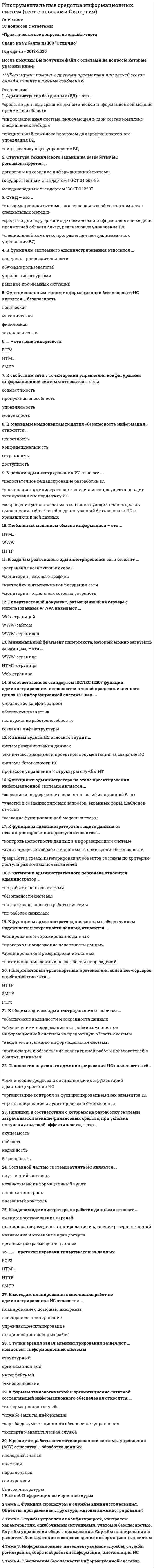     
          Описание
          Последняя оценка 100 баллов (отлично). 
          Оглавление
          Список вопросов:1. AllFusion Modeling Suite выпущен компанией….2. Администратор баз данных (БД) – это … 3. Автоматизированное проектирование относят к …4. Все работы по созданию ПО и его компонент в соответствии с заданными требованиями – это … 5.В стадию внедрения проекта не входит … 6.В качестве действующего лица (актера) на диаграммах вариантов использования не может выступать …7.В UML не существует стереотипа (типа класса) … 8.В соответствии со стандартом ISO/IEC 12207 функции администрирования включаются в такой процесс жизненного цикла ПО информационной системы, как … 9.В техническое задание включают …10. Гипертекстовый документ, размещенный на сервере с использованием WWW, называют … 11.Глобальный механизм обмена информацией – это … 12.Гипертекстовый транспортный протокол для связи веб-серверов и веб-клиентов – это … 13.Государственный стандарт ГОСТ 19.102-77 устанавливает следующие стадии разработки программной документации: 14. Для спиральной модели характерен следующий недостаток: 15.Для получения информации о состоянии проекта в виде различных отчетов в CASE-средстве служит: 16.Диаграммы взаимодействия отражаются в виде … 17. Для методологии RAD не характерно: 18. Для описания потоков событий в вариантах использования используют … 19. Жизненный цикл информационной системы начинается с момента … 20. Значения, которые устанавливаются для определения вида и поведения объекта – это … 21. Исполняемые компоненты и библиотеки кода иллюстрируются на диаграмме …22. Каждый виток спирали в спиральной модели соответствует: 23.К предпроектной стадии не относят: 24.Критерий качества систем должен заключаться в: 25.К нормативно-методической базе создания ИС не относят …26.Комплекс документов, регламентирующие различные аспекты процессов деятельности разработчиков – это … 27.Комплекс методологий и средств проектирования, а также методов и средств организации проектирования – это … 28.Контекстная диаграмма IDEF0 – это … 29.К рискам администрирования ИС относят … 30.К свойствам сети с точки зрения управления конфигурацией информационной системы относится … сети 31.К общим задачам администрирования относится … 32.К задачам администратора по работе с данными относят … 33.К задачам реактивного администрирования сети относят … 34.К режимам работы автоматизированной системы управления (АСУ) относятся … обработка данных 35.К функциям системного администрирования относится … 36.К категории административного персонала относится администратор … 37.К видам аудита ИС относится аудит … 38.К формам технологической и организационно-штатной составляющей информационного обеспечения относится … 39.К методам планирования выполнения работ по администрированию ИС относится … 40.К функциям администратора по защите данных от несанкционированного доступа относится … 41. К основным компонентам понятия «безопасность информации» относится … 42.К функциям администратора, связанным с обеспечением надежности и сохранности данных, относится … 43. Минимальный фрагмент гипертекста, который можно загрузить за один раз, – это … 44.Множество подобных индивидуальных объектов, называемых экземплярами – это …45.Методоориентированные пакеты прикладных программ относят к …46.Модель жизненного цикла не зависит от:47.Метод SADT реализован в виде стандарта: 48. Настройка ИС в соответствии с изменяемыми параметрами – это …49.Наибольшая потребность в CASE-средствах возникает на: 50.На диаграммах взаимодействия стрелки являются …51.На диаграмме DFD вход в систему и/или выход из системы изображается с помощью … 52.На диаграмме состояний переход от одного состояния к другому вызывает 53.Неверно, что … 54.Неверно, что техническое задание включает …55.Неверно, что у блока работы на диаграмме IDEF0 … 56. Одним из показателей качества информации является ...57.Оригинальный метод проектирования – это … 58.Оценка экономических, организационных и информационных параметров будущей ИС является целью:59.Общесистемные и локальные проектные решения разрабатываются на этапе:60.Основная работа на этапе рабочего проектирования – это … 61.Основное назначение «Технического задания» это …62.Основные нормативные документы, регламентирующие состав и содержание проектной документации – это 63. Протокол RIP для определения наилучшего пути, которым должно следовать сообщение использует...64.Переподготовка и реорганизация кадров в связи с внедрением новой ИС фиксируется в: 65.Переход от модели AS-IS к модели TO-BE – это по сути … 66.Позднее обнаружение проблем характерно для: 67.По поддерживаемым методологиям CASE-средства бывают:68.Проектирование ИС – это …69.По степени адаптивности различают методы проектирования: 70.Последовательность действий, необходимые средства и ресурсы для выполнения действий и состав исполнителей – это … 71.Проблему чрезмерного широковещательного трафика способно решить использование ... 72.Принцип, в соответствии с которым система должна быть простой, удобной для освоения и использования, называется …73.Принцип, в соответствии с которым система должна обеспечивать сохранность информации, используя специальное оборудование и шифры, называется …74.Принцип, в соответствии с которым система должна легко адаптироваться к изменению требований к ней называется …75.Принцип, в соответствии с которым система должна обладать характеристиками отказоустойчивости, называется … 76.Принцип, в соответствии с которым на разработку системы затрачивается меньше финансовых средств, при условии получения высокой эффективности, называется …77. Расширенной команда ping используется для ... 78.Разбиение системы на фрагменты в IDEF0 называется … 79.Разработчик каскадной модели ЖЦ: 80.Результатом предпроектной стадии является …81. CASE-средства – это … 82.Сокет - это ... 83.Структура технического задания на разработку ИС регламентируется 84.Снижение стоимости разработки при использовании RAD происходит преимущественно из-за:85.Сети кампусов - это ... 86.Сетевой уровень посылает пакеты от источника в пункт назначения ..87.СУБД – это …88.Составной частью системы аудита ИС является …89.С точки зрения задач администрирования выделяют … компонент информационной системы 90. Требования к системе фиксируется в диаграммах … 91.Технологии надежного администрирования ИС включают в себя … 92. Управление конфигурацией относится к … 93. Функциями администратора на этапе проектирования информационной системы является … 94.Функциональным типом информационной безопасности ИС является … безопасность 95. … – это язык гипертекста 96. … – это протокол передачи гипертекстовых данных  
          Список литературы
           1. Администрирование в информационных системах : учеб. пособие для студ. высш. учеб. заведений / С.А. Клейменов, В.П. Мельников, А.М. Петраков; под ред. В.П. Мельникова. – М.: Издательский центр «Академия», 2008. 2. Беленькая М.Н., Малиновский С.Т., Яковенко Н.В. Администрирование в информационных системах. Научно-популярное издание. - М.: Горячая линия - Телеком, 2011. - 300 с. 3. Томас О. Поличелли Д. Маклин Й. Макин К. Менкьюзо П. Миллер Д. Администрирование корпоративных сетей на основе Windows Server 2008. Учебные курсы Microsoft.- М.: Русская редакция, 2011. - 528 с.
            
            
            Инструментальные средства информационных систем (тест с ответами) «Синергия».Инструментальные средства информационных систем (тест с ответами) «Синергия».. 2Инструментальные средства информационных систем (тест с ответами Синергия) 2022Инструментальный цех завода изготовляет мелкие партии инструментов для которых не допускается выгорание углерода Какой способ нагрева под закалку в этом случае был бы оптимальным?Нагрев вИнструментами контекстного планирования являютсяИнструменты, потенциально приносящие экономическую выгодуИнструменты, потенциально приносящие экономическую выгоду:Инструментальные средства информационных систем. Все ответы на тест Синергия. 100 баллов. 2022 год Инструментальные средства информационных систем (ответы Синергия)Инструментальные средства информационных систем ответы Синергия 100%Инструментальные средства информационных систем Ответы Синергия (Тест 2021)Инструментальные средства информационных систем «Синергия» (сборник ответов на тест). Инструментальные средства информационных систем ТЕСТ МФПУ СИНЕГРИЯИнструментальные средства информационных систем Тест Синергия Экзамен