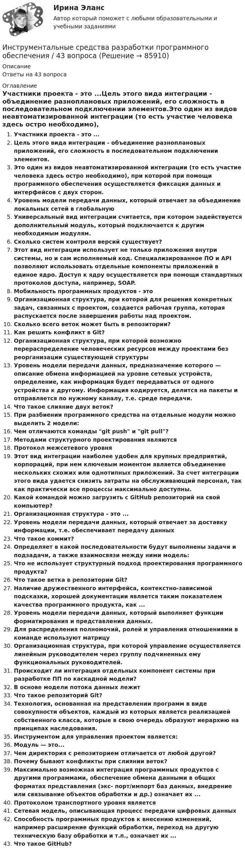      
            Описание
            Ответы на 43 вопроса 
            Оглавление
            Участники проекта - это ...Цель этого вида интеграции - объединение разноплановых приложений, его сложность в последовательном подключении элементов.Это один из видов неавтоматизированной интеграции (то есть участие человека здесь остро необходимо), при которой при помощи программного обеспечения осуществляется фиксация данных и интерфейсов с двух сторон.Уровень модели передачи данных, который отвечает за объединение локальных сетей в глобальнуюУниверсальный вид интеграции считается, при котором задействуется дополнительный модуль, который подключается к другим необходимым модулям.Сколько систем контроля версий существует?Этот вид интеграции использует не только приложения внутри системы, но и сам исполняемый код. Специализированное ПО и API позволяют использовать отдельные компоненты приложений в единое ядро. Доступ к ядру осуществляется при помощи стандартных протоколов доступа, например, SOAP.Мобильность программных продуктов - этоОрганизационная структура, при которой для решения конкретных задач, связанных с проектом, создается рабочая группа, которая распускается после завершения работы над проектом.Сколько всего веток может быть в репозитории?Как решить конфликт в Git?Организационная структура, при которой возможно перераспределение человеческих ресурсов между проектами без реорганизации существующей структурыУровень модели передачи данных, предназначение которого — описание обмена информацией на уровне сетевых устройств, определение, как информация будет передаваться от одного устройства к другому. Информация кодируется, делится на пакеты и отправляется по нужному каналу, т.е. среде передачи.Что такое слияние двух веток?При разбиении программного средства на отдельные модули можно выделить 2 модели:Чем отличаются команды git push и git pull?Методами структурного проектирования являютсяПротокол межсетевого уровняЭтот вид интеграции наиболее удобен для крупных предприятий, корпораций, при нем ключевым моментом является объединение нескольких схожих или однотипных приложений. За счет интеграции этого вида удается снизить затраты на обслуживающий персонал, так как практически все процессы максимально доступны.Какой командой можно загрузить с GitHub репозиторий на свой компьютер?Организационная структура - это ...Уровень модели передачи данных, который отвечает за доставку информации, т.е. обеспечивает передачу данныхЧто такое коммит?Определяет в какой последовательности будут выполнены задачи и подзадачи, а также взаимосвязи между ними модель:Что не использует структурный подход проектирования программного продукта?Что такое ветка в репозитории Git?Наличие дружественного интерфейса, контекстно-зависимой подсказки, хорошей документации является таким показателем качества программного продукта, как ...Уровень модели передачи данных, который выполняет функции форматирования и представления данных.Для распределения полномочий, ролей и управления отношениями в команде используют матрицуОрганизационная структура, при которой управление осуществляется линейным руководителем через группу подчиненных ему функциональных руководителей.Происходит ли интеграция отдельных компонент системы при разработке ПП по каскадной модели?В основе модели потока данных лежитЧто такое репозиторий Git?Технология, основанная на представлении программ в виде совокупности объектов, каждый из которых является реализацией собственного класса, которые в свою очередь образуют иерархию на принципах наследования.Инструментом для управления проектом является:Модуль — это...Чем директория с репозиторием отличается от любой другой?Почему бывают конфликты при слиянии веток?Максимально возможная интеграция программных продуктов с другими программами, обеспечение обмена данными в общих форматах представления (экс- порт/импорт баз данных, внедрение или связывание объектов обработки и др.) означает их ...Протоколом транспортного уровня являетсяСетевая модель, описывающая процесс передачи цифровых данныхСпособность программных продуктов к внесению изменений, например расширение функций обработки, переход на другую техническую базу обработки и т.п., означает их ...Что такое GitHub?  
            
            
            Инструментальные средства разработки программного обеспечения. Инструментальные средства разработки программного обеспечения / 43 вопросаИнструментальные средства разработки программного обеспечения, 43 вопроса (ответы на тест Синергия / МТИ / МОИ / МосАП)Инструментальные средства разработки программного обеспечения / 85 вопросов💯 Инструментальные средства разработки программного обеспечения [Занятие 1-4] (ответы на тест Синергия / МОИ / МТИ / МосАП, сентябрь 2023)Инструментальные средства разработки программного обеспечения || Синергия || тест || ответы на 100Инструментальные средства разработки программного обеспечения (тест с ответами Синергия/МОИ/ МТИ /МОСАП)Инструментальные средства информационных систем Тест Синергия ЭкзаменИнструментальные средства информационных систем  (тест с ответами «Синергия»).Инструментальные средства информационных систем (тест с ответами «Синергия»).Инструментальные средства информационных систем . Тест с ответами Синергия  2022Инструментальные средства информационных систем . Тест с ответами Синергия 2022Инструментальные средства информационных систем  (тест с ответами Синергия/МОИ/ МТИ /МОСАП).Инструментальные средства информационных систем (тест с ответами Синергия / МОИ / МТИ / МОСАП).