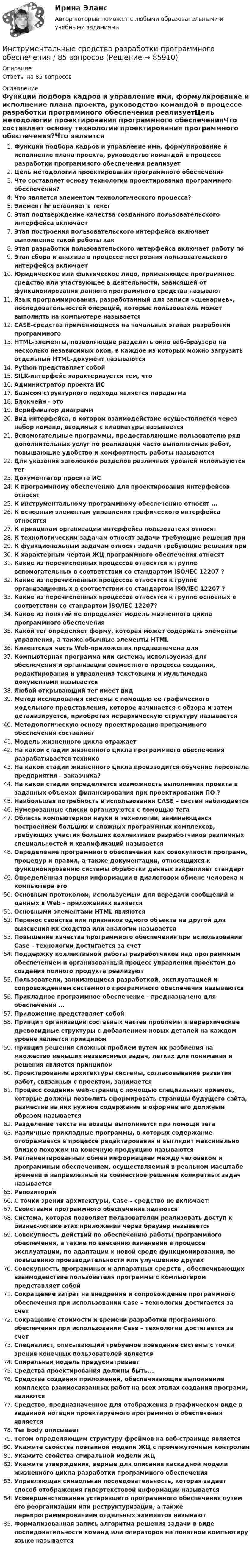      
            Описание
            Ответы на 85 вопросов 
            Оглавление
            Функции подбора кадров и управление ими, формулирование и исполнение плана проекта, руководство командой в процессе разработки программного обеспечения реализуетЦель методологии проектирования программного обеспеченияЧто составляет основу технологии проектирования программного обеспечения?Что является элементом технологического процесса?Элемент hr вставляет в текстЭтап подтверждение качества созданного пользовательского интерфейса включаетЭтап построения пользовательского интерфейса включает выполнение такой работы какЭтап разработки пользовательского интерфейса включает работу поЭтап сбора и анализа в процессе построения пользовательского интерфейса включаетЮридическое или фактическое лицо, применяющее программное средство или участвующее в деятельности, зависящей от функционирования данного программного средства называютЯзык программирования, разработанный для записи «сценариев», последовательностей операций, которые пользователь может выполнять на компьютере называетсяCASE-средства применяющиеся на начальных этапах разработки программногоHTML-элементы, позволяющие разделить окно веб-браузера на несколько независимых окон, в каждое из которых можно загрузить отдельный HTML-документ называютсяPython представляет собойSILK-интерфейс характеризуется тем, чтоАдминистратор проекта ИСБазисом структурного подхода является парадигмаБлокчейн – этоВерификатор диаграммВид интерфейса, в котором взаимодействие осуществляется через набор команд, вводимых с клавиатуры называетсяВспомогательные программы, предоставляющие пользователю ряд дополнительных услуг по реализации часто выполняемых работ, повышающие удобство и комфортность работы называютсяДля указания заголовков разделов различных уровней используются тегДокументатор проекта ИСК программному обеспечению для проектирования интерфейсов относятК инструментальному программному обеспечению относят ...К основным элементам управления графического интерфейса относятсяК принципам организации интерфейса пользователя относятК технологическим задачам относят задачи требующие решения приК функциональным задачам относят задачи требующие решения приК характерным чертам ЖЦ программного обеспечения относятКакие из перечисленных процессов относятся к группе вспомогательных в соответствии со стандартом ISO/IEC 12207 ?Какие из перечисленных процессов относятся к группе организационных в соответствии со стандартом ISO/IEC 12207 ?Какие из перечисленных процессов относятся к группе основных в соответствии со стандартом ISO/IEC 12207?Какое из понятий не определяет модель жизненного цикла программного обеспеченияКакой тег определяет форму, которая может содержать элементы управления, а также обычные элементы HTMLКлиентская часть Web-приложения предназначена дляКомпьютерная программа или система, используемая для обеспечения и организации совместного процесса создания, редактирования и управления текстовыми и мультимедиа документами называетсяЛюбой открывающий тег имеет видМетод исследования системы с помощью ее графического модельного представления, которое начинается с обзора и затем детализируется, приобретая иерархическую структуру называетсяМетодологическую основу проектирования программного обеспечения составляетМодель жизненного цикла отражаетНа какой стадии жизненного цикла программного обеспечения разрабатывается техникоНа какой стадии жизненного цикла производится обучение персонала предприятия – заказчика?На какой стадии определяется возможность выполнения проекта в заданных объемах финансирования при проектировании ПО ?Наибольшая потребность в использовании CASE – систем наблюдаетсяНумерованные списки организуются с помощью тегаОбласть компьютерной науки и технологии, занимающаяся построением больших и сложных программных комплексов, требующих участия больших коллективов разработчиков различных специальностей и квалификаций называетсяОпределение программного обеспечения как совокупности программ, процедур и правил, а также документации, относящихся к функционированию системы обработки данных закрепляет стандартОпределённая порция информации в диалоговом обмене человека и компьютера этоОсновным протоколом, используемым для передачи сообщений и данных в Web - приложениях являетсяОсновными элементами HTML являютсяПеренос свойства или признаков одного объекта на другой для выяснения их сходства или аналогии называетсяПовышение качества программного обеспечения при использовании Case – технологии достигается за счетПоддержку коллективной работы разработчиков над программным обеспечением и организованный процесс управления проектом до создания полного продукта реализуютПользователи, занимающиеся разработкой, эксплуатацией и сопровождением системного программного обеспечения называютсяПрикладное программное обеспечение - предназначено для обеспечения ...Приложение представляет собойПринцип организации составных частей проблемы в иерархические древовидные структуры с добавлением новых деталей на каждом уровне является принципомПринцип решения сложных проблем путем их разбиения на множество меньших независимых задач, легких для понимания и решения является принципомПроектирование архитектуры системы, согласовывание развития работ, связанных с проектом, занимаетсяПроцесс создания web-страниц с помощью специальных приемов, которые должны позволить сформировать страницы будущего сайта, разместив на них нужное содержание и оформив его должным образом называетсяРазделение текста на абзацы выполняется при помощи тегаРазличные прикладные программы, в которых содержание отображается в процессе редактирования и выглядит максимально близко похожим на конечную продукцию называютсяРегламентированный обмен информацией между человеком и программным обеспечением, осуществляемый в реальном масштабе времени и направленный на совместное решение конкретных задач называетсяРепозиторийС точки зрения архитектуры, Case – средство не включает:Свойствами программного обеспечения являютсяСистема, которая позволяет пользователям реализовать доступ к бизнес-логике этих приложений через браузер называетсяСовокупность действий по обеспечению работы программного обеспечения, а также по внесению изменений в процессе эксплуатации, по адаптации к новой среде функционирования, по повышению производительности или улучшению другихСовокупность программных и аппаратных средств , обеспечивающих взаимодействие пользователя программы с компьютером представляет собойСокращение затрат на внедрение и сопровождение программного обеспечения при использовании Case – технологии достигается за счетСокращение стоимости и времени разработки программного обеспечения при использовании Case – технологии достигается за счетСпециалист, описывающий требуемое поведение системы с точки зрения конечных пользователей являетсяСпиральная модель предусматриваетСредства проектирования должны быть...Средства создания приложений, обеспечивающие выполнение комплекса взаимосвязанных работ на всех этапах создания программ, являютсяСредство, предназначенное для отображения в графическом виде в заданной нотации проектируемого программного обеспечения являетсяТег body описываетТегом определяющим структуру фреймов на веб-странице являетсяУкажите свойства поэтапной модели ЖЦ с промежуточным контролемУкажите свойства спиральной модели ЖЦУкажите утверждения, верные для описания каскадной модели жизненного цикла разработки программного обеспеченияУправляющая символьная последовательность, которая задает способ отображения гипертекстовой информации называетсяУсовершенствование устаревшего программного обеспечения путем его реорганизации или реструктуризации, а также перепрограммированием отдельных элементов называютФормализованная запись алгоритма решения задачи в виде последовательности команд или операторов на понятном компьютеру языке называется  
            
            
            Инструментальные средства разработки программного обеспечения, 43 вопроса (ответы на тест Синергия / МТИ / МОИ / МосАП)Инструментальные средства разработки программного обеспечения / 85 вопросов💯 Инструментальные средства разработки программного обеспечения [Занятие 1-4] (ответы на тест Синергия / МОИ / МТИ / МосАП, сентябрь 2023)Инструментальные средства разработки программного обеспечения || Синергия || тест || ответы на 100Инструментальные средства разработки программного обеспечения (тест с ответами Синергия/МОИ/ МТИ /МОСАП)Инструментальный подход выявления делового лидера по Р. Бейлзу и К. Шнейеру определяется по таким параметрам, как ... (укажите 5 вариантов ответа)Инструментами, позволяющими проникнуть в суть изучаемых микроэкономических проблем и улучшить их понимание, являютсяИнструментальные средства информационных систем (тест с ответами «Синергия»).Инструментальные средства информационных систем . Тест с ответами Синергия  2022Инструментальные средства информационных систем . Тест с ответами Синергия 2022Инструментальные средства информационных систем  (тест с ответами Синергия/МОИ/ МТИ /МОСАП).Инструментальные средства информационных систем (тест с ответами Синергия / МОИ / МТИ / МОСАП).Инструментальные средства информационных систем (тест с ответами «Синергия»/МТИ).Инструментальные средства разработки программного обеспечения. 