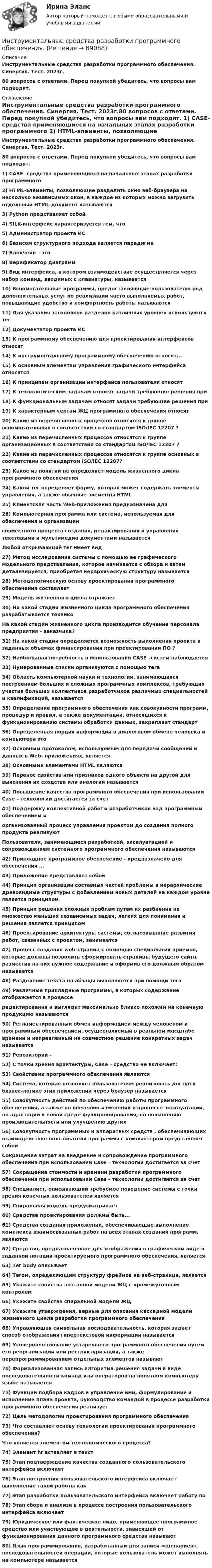      
            Описание
            Инструментальные средства разработки программного обеспечения. Синергия. Тест. 2023г.80 вопросов с ответами. Перед покупкой убедитесь, что вопросы вам подходят. 
            Оглавление
            Инструментальные средства разработки программного обеспечения. Синергия. Тест. 2023г.80 вопросов с ответами. Перед покупкой убедитесь, что вопросы вам подходят. 1)    CASE- средства применяющиеся на начальных этапах разработки программного 2)    HTML-элементы, позволяющие разделить окно веб-браузера на несколько независимых окон, в каждое из которых можно загрузить отдельный HTML-документ называются3)    Python представляет собой4)    SILK-интерфейс характеризуется тем, что5)    Администратор проекта ИС6)    Базисом структурного подхода является парадигма 7)    Блокчейн – это8)    Верификатор диаграмм9)    Вид интерфейса, в котором взаимодействие осуществляется через набор команд, вводимых с клавиатуры, называется10)   Вспомогательные программы, предоставляющие пользователю ряд дополнительных услуг по реализации часто выполняемых работ, повышающие удобство и комфортность работы называются 11) Для указания заголовков разделов различных уровней используются тег 12) Документатор проекта ИС13) К программному обеспечению для проектирования интерфейсов относят 14) К инструментальному программному обеспечению относят... 15) К основным элементам управления графического интерфейса относятся 16) К принципам организации интерфейса пользователя относят 17) К технологическим задачам относят задачи требующие решения при18) К функциональным задачам относят задачи требующие решения при19) К характерным чертам ЖЦ программного обеспечения относят20) Какие из перечисленных процессов относятся к группе вспомогательных в соответствии со стандартом ISO/IEC 12207 ?21) Какие из перечисленных процессов относятся к группе организационных в соответствии со стандартом ISO/IEC 12207 ?22) Какие из перечисленных процессов относятся к группе основных в соответствии со стандартом ISO/IEC 12207?23) Какое из понятий не определяет модель жизненного цикла программного обеспечения 24) Какой тег определяет форму, которая может содержать элементы управления, а также обычные элементы HTML25) Клиентская часть Web-приложения предназначена для 26) Компьютерная программа или система, используемая для обеспечения и организациисовместного процесса создания, редактирования и управления текстовыми и мультимедиа документами называетсяЛюбой открывающий тег имеет вид 27) Метод исследования системы с помощью ее графического модельного представления, которое начинается с обзора и затем детализируется, приобретая иерархическую структуру называется28) Методологическую основу проектирования программного обеспечения составляет29) Модель жизненного цикла отражает30) На какой стадии жизненного цикла программного обеспечения разрабатывается техникоНа какой стадии жизненного цикла производится обучение персонала предприятия – заказчика?31) На какой стадии определяется возможность выполнения проекта в заданных объемах финансирования при проектировании ПО ?32) Наибольшая потребность в использовании САSЕ –систем наблюдается33) Нумерованные списки организуются с помощью тега34) Область компьютерной науки и технологии, занимающаяся построением больших и сложных программных комплексов, требующих участия больших коллективов разработчиков различных специальностей и квалификаций, называется35) Определение программного обеспечения как совокупности программ, процедур и правил, а также документации, относящихся к функционированию системы обработки данных, закрепляет стандарт36) Определённая порция информации в диалоговом обмене человека и компьютера это37) Основным протоколом, используемым для передачи сообщений и данных в Web- приложениях, является38) Основными элементами HTML являются 39) Перенос свойства или признаков одного объекта на другой для выяснения их сходства или аналогии называется40) Повышение качества программного обеспечения при использовании Case – технологии достигается за счет41) Поддержку коллективной работы разработчиков над программным обеспечением иорганизованный процесс управления проектом до создания полного продукта реализуютПользователи, занимающиеся разработкой, эксплуатацией и сопровождением системного программного обеспечения называются42) Прикладное программное обеспечение - предназначено для обеспечения ... 43) Приложение представляет собой44) Принцип организации составных частей проблемы в иерархические древовидные структуры с добавлением новых деталей на каждом уровне является принципом45) Принцип решения сложных проблем путем их разбиения на множество меньших независимых задач, легких для понимания и решения является принципом46) Проектирование архитектуры системы, согласовывание развития работ, связанных с проектом, занимается47) Процесс создания web-страниц с помощью специальных приемов, которые должны позволить сформировать страницы будущего сайта, разместив на них нужное содержание и оформив его должным образом называется48) Разделение текста на абзацы выполняется при помощи тега 49) Различные прикладные программы, в которых содержание отображается в процессередактирования и выглядит максимально близко похожим на конечную продукцию называются50) Регламентированный обмен информацией между человеком и программным обеспечением, осуществляемый в реальном масштабе времени и направленный на совместное решение конкретных задач называется51) Репозиторий -52) С точки зрения архитектуры, Case – средство не включает:53) Свойствами программного обеспечения являются 54) Система, которая позволяет пользователям реализовать доступ к бизнес-логике этих приложений через браузер называется55) Совокупность действий по обеспечению работы программного обеспечения, а также по внесению изменений в процессе эксплуатации, по адаптации к новой среде функционирования, по повышению производительности или улучшению других56) Совокупность программных и аппаратных средств , обеспечивающих взаимодействие пользователя программы с компьютером представляет собойСокращение затрат на внедрение и сопровождение программного обеспечения при использовании Case – технологии достигается за счет57) Сокращение стоимости и времени разработки программного обеспечения при использовании Case – технологии достигается за счет58) Специалист, описывающий требуемое поведение системы с точки зрения конечных пользователей является59) Спиральная модель предусматривает60) Средства проектирования должны быть...61) Средства создания приложений, обеспечивающие выполнение комплекса взаимосвязанных работ на всех этапах создания программ, являются62) Средство, предназначенное для отображения в графическом виде в заданной нотации проектируемого программного обеспечения, является63) Тег bоdу описывает 64) Тегом, определяющим структуру фреймов на веб-странице, является 65) Укажите свойства поэтапной модели ЖЦ с промежуточным контролем66) Укажите свойства спиральной модели ЖЦ67) Укажите утверждения, верные для описания каскадной модели жизненного цикла разработки программного обеспечения68) Управляющая символьная последовательность, которая задает способ отображения гипертекстовой информации называется69) Усовершенствование устаревшего программного обеспечения путем его реорганизации или реструктуризации, а также перепрограммированием отдельных элементов называют70) Формализованная запись алгоритма решения задачи в виде последовательности команд или операторов на понятном компьютеру языке называется71) Функции подбора кадров и управление ими, формулирование и исполнение плана проекта, руководство командой в процессе разработки программного обеспечения реализует72) Цель методологии проектирования программного обеспечения73) Что составляет основу технологии проектирования программного обеспечения?Что является элементом технологического процесса? 74) Элемент hr вставляет в текст75) Этап подтверждение качества созданного пользовательского интерфейса включает76) Этап построения пользовательского интерфейса включает выполнение такой работы как 77) Этап разработки пользовательского интерфейса включает работу по 78) Этап сбора и анализа в процессе построения пользовательского интерфейса включает 79) Юридическое или фактическое лицо, применяющее программное средство или участвующее в деятельности, зависящей от функционирования данного программного средства называют80) Язык программирования, разработанный для записи «сценариев», последовательностей операций, которые пользователь может выполнять на компьютере называется  
            
            
            Инструментальные средства информационных систем (тест с ответами «Синергия»/МТИ).Инструментальные средства разработки программного обеспечения. Инструментальные средства разработки программного обеспечения / 43 вопросаИнструментальные средства разработки программного обеспечения, 43 вопроса (ответы на тест Синергия / МТИ / МОИ / МосАП)Инструментальные средства разработки программного обеспечения / 85 вопросов💯 Инструментальные средства разработки программного обеспечения [Занятие 1-4] (ответы на тест Синергия / МОИ / МТИ / МосАП, сентябрь 2023)Инструментальные средства разработки программного обеспечения || Синергия || тест || ответы на 100Инструментальные средства информационных систем (Синергия). Инструментальные средства информационных систем. решение проблемных ситуацийИнструментальные средства информационных систем Тест Синергия ЭкзаменИнструментальные средства информационных систем  (тест с ответами «Синергия»).Инструментальные средства информационных систем (тест с ответами «Синергия»).Инструментальные средства информационных систем . Тест с ответами Синергия  2022Инструментальные средства информационных систем . Тест с ответами Синергия 2022Инструментальные средства информационных систем  (тест с ответами Синергия/МОИ/ МТИ /МОСАП).