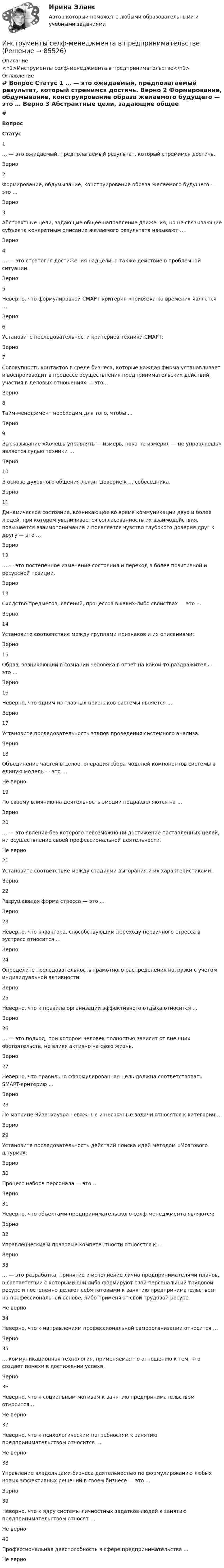     
            Описание
            <h1>Инструменты селф-менеджмента в предпринимательстве</h1> 
            Оглавление
             # Вопрос Статус    1 … — это ожидаемый, предполагаемый результат, который стремимся достичь. Верно   2 Формирование, обдумывание, конструирование образа желаемого будущего — это … Верно   3 Абстрактные цели, задающие общее направление движения, но не связывающие субъекта конкретным описание желаемого результата называют … Верно   4 … — это стратегия достижения надцели, а также действие в проблемной ситуации. Верно   5 Неверно, что формулировкой СМАРТ-критерия «привязка ко времени» является … Верно   6 Установите последовательности критериев техники СМАРТ: Верно   7 Совокупность контактов в среде бизнеса, которые каждая фирма устанавливает и воспроизводит в процессе осуществления предпринимательских действий, участия в деловых отношениях — это … Верно   8 Тайм-менеджмент необходим для того, чтобы … Верно   9 Высказывание «Хочешь управлять — измерь, пока не измерил — не управляешь» является судью техники … Верно   10 В основе духовного общения лежит доверие к … собеседника. Верно   11 Динамическое состояние, возникающее во время коммуникации двух и более людей, при котором увеличивается согласованность их взаимодействия, повышается взаимопонимание и появляется чувство глубокого доверия друг к другу — это … Верно   12 … — это постепенное изменение состояния и переход в более позитивной и ресурсной позиции. Верно   13 Сходство предметов, явлений, процессов в каких-либо свойствах — это … Верно   14 Установите соответствие между группами признаков и их описаниями: Верно   15 Образ, возникающий в сознании человека в ответ на какой-то раздражитель — это … Верно   16 Неверно, что одним из главных признаков системы является … Верно   17 Установите последовательность этапов проведения системного анализа: Верно   18 Объединение частей в целое, операция сбора моделей компонентов системы в единую модель — это … Не верно   19 По своему влиянию на деятельность эмоции подразделяются на … Верно   20 … — это явление без которого невозможно ни достижение поставленных целей, ни осуществление своей профессиональной деятельности. Не верно   21 Установите соответствие между стадиями выгорания и их характеристиками: Верно   22 Разрушающая форма стресса — это … Верно   23 Неверно, что к фактора, способствующим переходу первичного стресса в эустресс относится … Верно   24 Определите последовательность грамотного распределения нагрузки с учетом индивидуальной активности: Верно   25 Неверно, что к правила организации эффективного отдыха относится ... Верно   26 … — это подход, при котором человек полностью зависит от внешних обстоятельств, не влияя активно на свою жизнь. Верно   27 Неверно, что правильно сформулированная цель должна соответствовать SMART-критерию … Верно   28 По матрице Эйзенхауэра неважные и несрочные задачи относятся к категории … Верно   29 Установите последовательность действий поиска идей методом «Мозгового штурма»: Верно   30 Процесс набора персонала — это … Верно   31 Неверно, что объектами предпринимательского селф-менеджмента являются: Верно   32 Управленческие и правовые компетентности относятся к … Верно   33 … — это разработка, принятие и исполнение лично предпринимателями планов, в соответствии с которыми они либо формируют свой персональный трудовой ресурс и постепенно делают себя готовыми к занятию предпринимательством на профессиональной основе, либо применяют свой трудовой ресурс. Не верно   34 Неверно, что к направлениям профессиональной самоорганизации относится … Верно   35 … коммуникационная технология, применяемая по отношению к тем, кто создает помехи в достижении успеха. Верно   36 Неверно, что к социальным мотивам к занятию предпринимательством относится … Не верно   37 Неверно, что к психологическим потребностям к занятию предпринимательством относится … Не верно   38 Управление владельцами бизнеса деятельностью по формулированию любых новых эффективных решений в своем бизнесе — это … Верно   39 Неверно, что к ядру системы личностных задатков людей к занятию предпринимательством относят … Не верно   40 Профессиональная дееспособность в сфере предпринимательства … Не верно   
            
            
            Инструменты налогового консультирования в условиях банкротства организаций и индивидуальных предпринимателейИнструменты селф-менеджмента в предпринимательствеИнструменты селф-менеджмента в предпринимательстве. Синергия. Ответы на итоговый + промежуточные тесты. На отлично!💯 Инструменты селф-менеджмента в предпринимательстве [Тема 1-5] (ответы на тесты Синергия / МОИ / МТИ / МосАП, декабрь 2023)💯 Инструменты селф-менеджмента в предпринимательстве [Тема 1-5] (ответы на тесты Синергия / МОИ / МТИ / МосАП, сентябрь 2023)Инструменты селф-менеджмента в предпринимательстве (тест с ответами Синергия/МОИ/ МТИ /МОСАП)💯 Инструменты управления собственным бизнесом.кс_СПО (ответы на тест Синергия / МОИ / МТИ / МосАП, октябрь 2023Инструментальные средства разработки программного обеспечения (тест с ответами Синергия/МОИ/ МТИ /МОСАП)Инструментальный подход выявления делового лидера по Р. Бейлзу и К. Шнейеру определяется по таким параметрам, как ... (укажите 5 вариантов ответа)Инструментами, позволяющими проникнуть в суть изучаемых микроэкономических проблем и улучшить их понимание, являютсяИнструмент в AutoCAD для создания одинаковых или похожих объектов - «...»Инструмент персонального менеджмента, направленный на создание прямой или косвенной заинтересованности сотрудника в достижении определенных результатов деятельности или отсутствии нарушений в ней, - это ... Инструменты анализа данных.ти ЭБС (тест с ответами Синергия/МОИ/ МТИ /МОСАП)Инструменты и методы стратегического планирования