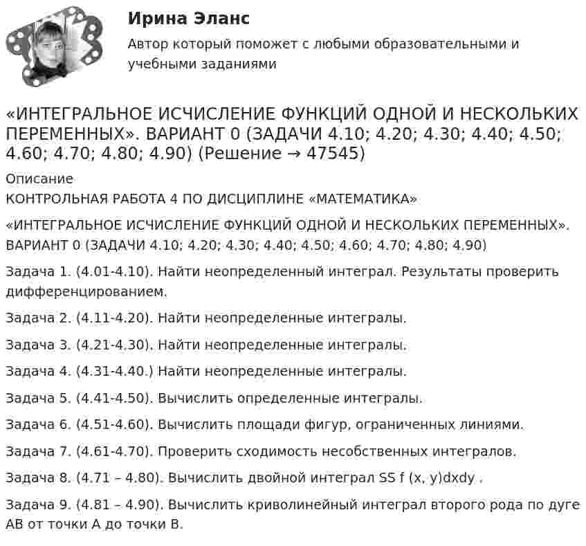     
            Описание
            КОНТРОЛЬНАЯ РАБОТА 4 ПО ДИСЦИПЛИНЕ «МАТЕМАТИКА»«ИНТЕГРАЛЬНОЕ ИСЧИСЛЕНИЕ ФУНКЦИЙ ОДНОЙ И НЕСКОЛЬКИХ ПЕРЕМЕННЫХ». ВАРИАНТ 0 (ЗАДАЧИ 4.10; 4.20; 4.30; 4.40; 4.50; 4.60; 4.70; 4.80; 4.90) Задача 1. (4.01-4.10). Найти неопределенный интеграл. Результаты проверить дифференцированием.Задача 2. (4.11-4.20). Найти неопределенные интегралы.Задача 3. (4.21-4.30). Найти неопределенные интегралы.Задача 4. (4.31-4.40.) Найти неопределенные интегралы.Задача 5. (4.41-4.50). Вычислить определенные интегралы.Задача 6. (4.51-4.60). Вычислить площади фигур, ограниченных линиями.Задача 7. (4.61-4.70). Проверить сходимость несобственных интегралов.Задача 8. (4.71 – 4.80). Вычислить двойной интеграл SS f (x, y)dxdy .Задача 9. (4.81 – 4.90). Вычислить криволинейный интеграл второго рода по дуге АВ от точки А до точки В.  
            
            
            Инст.экономика. Контрольная работа «ИНТЕГРАЛЬНОЕ ИСЧИСЛЕНИЕ ФУНКЦИЙ ОДНОЙ И НЕСКОЛЬКИХ ПЕРЕМЕННЫХ». ВАРИАНТ 0 (ЗАДАЧИ 4.10; 4.20; 4.30; 4.40; 4.50; 4.60; 4.70; 4.80; 4.90) Интеграционные процессы в рамках ЕАЭС современное состояние и перспективы развития… интеграция предполагает рост организации за счет присоединения к ней организаций-конкурентов, которые производят аналогичную продукцию, или установления контроля над нимиИнтегрирования какого вида уравнений нельзя провести обычными методами?Интегрированная логистика (тест с ответами Синергия/МОИ/ МТИ /МОСАП)Интегрированные онлайн и офлайн коммуникации - тест с ответами - Синергия - 2022 Инструменты селф-менеджмента в предпринимательствеИнструменты селф-менеджмента в предпринимательстве. Синергия. Ответы на итоговый + промежуточные тесты. На отлично!💯 Инструменты селф-менеджмента в предпринимательстве [Тема 1-5] (ответы на тесты Синергия / МОИ / МТИ / МосАП, декабрь 2023)💯 Инструменты селф-менеджмента в предпринимательстве [Тема 1-5] (ответы на тесты Синергия / МОИ / МТИ / МосАП, сентябрь 2023)Инструменты селф-менеджмента в предпринимательстве (тест с ответами Синергия/МОИ/ МТИ /МОСАП)💯 Инструменты управления собственным бизнесом.кс_СПО (ответы на тест Синергия / МОИ / МТИ / МосАП, октябрь 2023Инструменты управления собственным бизнесом.кс_СПО (тест с ответами КОЛЛЕДЖ Синергия/МОИ/ МТИ /МОСАП)