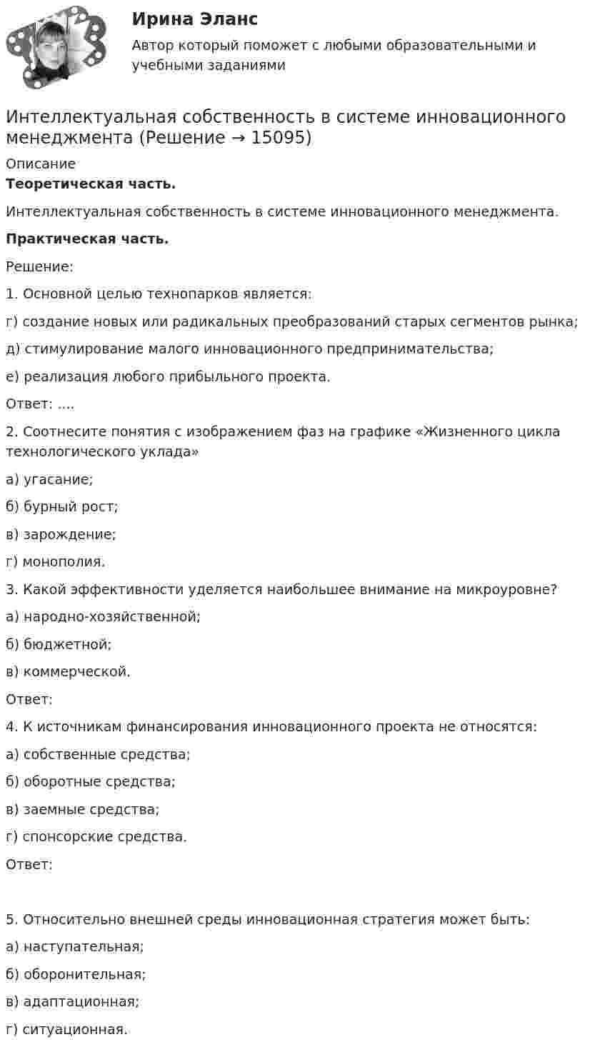      
          Описание
          Теоретическая часть. Интеллектуальная собственность в системе инновационного менеджмента.Практическая часть. Решение: 	1. Основной целью технопарков является:	 г) создание новых или радикальных преобразований старых сегментов рынка; 	д) стимулирование малого инновационного предпринимательства; 	е) реализация любого прибыльного проекта.	Ответ: .... 	2. Соотнесите понятия с изображением фаз на графике «Жизненного цикла технологического уклада» 	а) угасание;	б) бурный рост; 	в) зарождение;	г) монополия.	3. Какой эффективности уделяется наибольшее внимание на микроуровне?	а) народно-хозяйственной; 	б) бюджетной; 	в) коммерческой.	Ответ:  	4. К источникам финансирования инновационного проекта не относятся:	а) собственные средства;	б) оборотные средства;	в) заемные средства;	г) спонсорские средства.	Ответ: 	5. Относительно внешней среды инновационная стратегия может быть: 	а) наступательная; 	б) оборонительная; 	в) адаптационная; 	г) ситуационная.  
            
            
            Интеллектуальная готовность ребенка к школе – это способность к …Интеллектуальная собственность в системе инновационного менеджментаИнтеллектуальное (smart) управление номером предполагает...Интеллектуальные информационные системыИнтеллектуальные информационные системы💯 Интеллектуальные информационные системы (все ответы на тест Синергия / МОИ / МТИ / МосАП, май 2023)💯 Интеллектуальные информационные системы (все ответы на тест Синергия / МТИ / МосАП, декабрь 2022)Инструменты управления собственным бизнесом. Синергия. ✅ Ответы на ИТОГОВЫЙ ТЕСТИнст.экономика. Контрольная работа «ИНТЕГРАЛЬНОЕ ИСЧИСЛЕНИЕ ФУНКЦИЙ ОДНОЙ И НЕСКОЛЬКИХ ПЕРЕМЕННЫХ». ВАРИАНТ 0 (ЗАДАЧИ 4.10; 4.20; 4.30; 4.40; 4.50; 4.60; 4.70; 4.80; 4.90) Интеграционные процессы в рамках ЕАЭС современное состояние и перспективы развития… интеграция предполагает рост организации за счет присоединения к ней организаций-конкурентов, которые производят аналогичную продукцию, или установления контроля над нимиИнтегрирования какого вида уравнений нельзя провести обычными методами?Интегрированная логистика (тест с ответами Синергия/МОИ/ МТИ /МОСАП)
