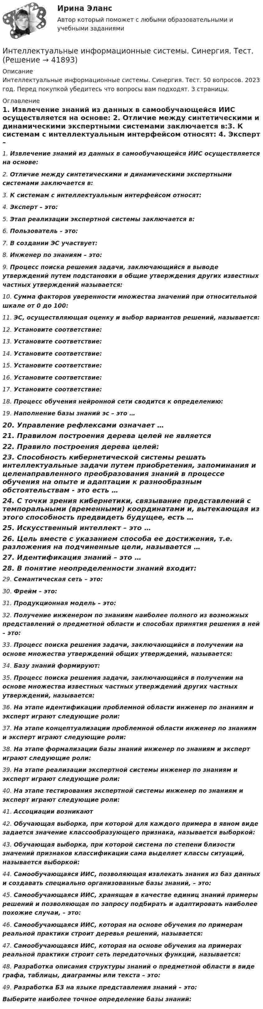      
          Описание
          Интеллектуальные информационные системы. Синергия. Тест. 50 вопросов. 2023 год. Перед покупкой убедитесь что вопросы вам подходят. 3 страницы. 
          Оглавление
          1.     Извлечение знаний из данных в самообучающейся ИИС осуществляется на основе: 2.     Отличие между синтетическими и динамическими экспертными системами заключается в:3.     К системам с интеллектуальным интерфейсом относят: 4.     Эксперт – это: 5.     Этап реализации экспертной системы заключается в: 6.     Пользователь – это: 7.     В создании ЭС участвует: 8.     Инженер по знаниям – это: 9.     Процесс поиска решения задачи, заключающийся в выводе утверждений путем подстановки в общие утверждения других известных частных утверждений называется: 10.   Сумма факторов уверенности множества значений при относительной шкале от 0 до 100: 11.  ЭС, осуществляющая оценку и выбор вариантов решений, называется: 12.  Установите соответствие:13.  Установите соответствие:14.  Установите соответствие:15.  Установите соответствие:16.  Установите соответствие:17.  Установите соответствие:18.  Процесс обучения нейронной сети сводится к определению: 19.  Наполнение базы знаний эс – это …20.  Управление рефлексами означает …21.  Правилом построения дерева целей не является22.  Правило построения дерева целей: 23.  Способность кибернетической системы решать интеллектуальные задачи путем приобретения, запоминания и целенаправленного преобразования знаний в процессе обучения на опыте и адаптации к разнообразным обстоятельствам - это есть …24.  С точки зрения кибернетики, связывание представлений с темпоральными (временными) координатами и, вытекающая из этого способность предвидеть будущее, есть …25.  Искусственный интеллект – это …26.  Цель вместе с указанием способа ее достижения, т.е. разложения на подчиненные цели, называется …27.  Идентификация знаний – это …28.  В понятие неопределенности знаний входит:29.  Семантическая сеть – это:30.  Фрейм – это:31.  Продукционная модель – это: 32.  Получение инженером по знаниям наиболее полного из возможных представлений о предметной области и способах принятия решения в ней – это: 33.  Процесс поиска решения задачи, заключающийся в получении на основе множества утверждений общих утверждений, называется: 34.  Базу знаний формируют: 35.  Процесс поиска решения задачи, заключающийся в получении на основе множества известных частных утверждений других частных утверждений, называется: 36.  На этапе идентификации проблемной области инженер по знаниям и эксперт играют следующие роли: 37.  На этапе концептуализации проблемной области инженер по знаниям и эксперт играют следующие роли: 38.  На этапе формализации базы знаний инженер по знаниям и эксперт играют следующие роли: 39.  На этапе реализации экспертной системы инженер по знаниям и эксперт играют следующие роли: 40.  На этапе тестирования экспертной системы инженер по знаниям и эксперт играют следующие роли: 41.  Ассоциации возникают42.  Обучающая выборка, при которой для каждого примера в явном виде задается значение классообразующего признака, называется выборкой:43.  Обучающая выборка, при которой система по степени близости значений признаков классификации сама выделяет классы ситуаций, называется выборкой: 44.  Самообучающаяся ИИС, позволяющая извлекать знания из баз данных и создавать специально организованные базы знаний, – это: 45.  Самообучающаяся ИИС, хранящая в качестве единиц знаний примеры решений и позволяющая по запросу подбирать и адаптировать наиболее похожие случаи, – это: 46.  Самообучающаяся ИИС, которая на основе обучения по примерам реальной практики строит деревья решений, называется: 47.  Самообучающаяся ИИС, которая на основе обучения на примерах реальной практики строит сеть передаточных функций, называется: 48.  Разработка описания структуры знаний о предметной области в виде графа, таблицы, диаграммы или текста – это: 49.  Разработка БЗ на языке представления знаний – это:Выберите наиболее точное определение базы знаний:  
            
            
            Интеллектуальные информационные системы Синергия ОТВЕТЫИнтеллектуальные информационные системы. Синергия. Тест.Интеллектуальные информационные системы тест ответы на вопросы СинергияИнтеллектуальные информационные системы (тест с ответами Синергия, МОИ) 3 семестр. Новый тест, июль 2022Интеллектуальные информационные системы (тест с ответами Синергия/МОИ/ МТИ /МОСАП)Интеллектуальные информационные системы (Тест с ответами СИНЕРГИЯ / МТИ / МОИ)Интеллектуальные информационные системы тесты МОИ МТИ/СИНЕРГИЯ 2022 (ответы 83/100⭐баллов)💯 Интеллектуальные информационные системы (ответы на тест Синергия / МОИ / МТИ / МосАП, декабрь 2023)💯 Интеллектуальные информационные системы (ответы на тест Синергия / МОИ / МТИ / МосАП, ноябрь 2023)💯 Интеллектуальные информационные системы (ответы на тест Синергия / МОИ / МТИ / МосАП, сентябрь 2023)💯 Интеллектуальные информационные системы (ответы на тест Синергия / МОИ / МТИ / МосАП, янаврь 2024)Интеллектуальные информационные системы (Ответы на тест СИНЕРГИЯ / МТИ / МОИ)Интеллектуальные информационные системы (ответы на тест Синергия - МФПУ / МТИ / МОИ / МосАП)Интеллектуальные информационные системы (ответы на тест Синергия , сентябрь 2023)