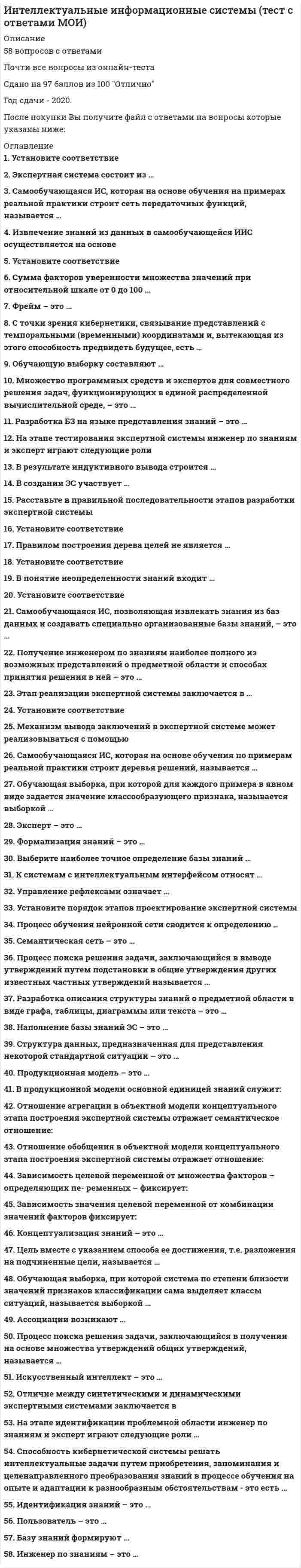    
          Описание
          58 вопросов с ответами*Практически все вопросы из онлайн-тестаСдано на 87 баллов из 100 ХорошоГод сдачи - 2020.После покупки Вы получите файл с ответами на вопросы которые указаны ниже: 
          Оглавление
          1. Установите соответствие A. многоагентные системы B. системы, основанные на прецедентах C. гипертекстовые системы D. самообучающиеся ИС E. системы с интеллектуальным интерфейсом F. системы с доступом к различным источникам знаний2. Экспертная система состоит из … интеллектуального интерфейса, базы знаний и механизма вывода заключений механизма вывода заключений базы знанийинтеллектуального интерфейса3. Самообучающаяся ИС, которая на основе обучения на примерах реальной практики строит сеть передаточных функций, называется …нейронной сетью системой, основанной на прецедентах системой с индуктивным выводом4. Извлечение знаний из данных в самообучающейся ИИС осуществляется на основе репозитория базы знаний информационного хранилища5. Установите соответствие A. системы интеллектуального анализа данных B. гипертекстовые системы C. динамические системы, основанные на знаниях D. экспертные системы E. системы с интеллектуальным интерфейсом F. самообучающиеся ИС6. Сумма факторов уверенности множества значений при относительной шкале от 0 до 100 … всегда больше 100 всегда меньше 100 всегда равна 100 может быть различной принадлежит отрезку от 0 до 1007. Фрейм – это … совокупность классов и объектов предметной среды структура данных, предназначенная для представления некоторой стандартной ситуации модель, позволяющая представить знание в виде предложений типа «ЕСЛИ (условие), ТО (действие)» ориентированный граф, вершины которого – понятия, а дуги – отношения между ними8. С точки зрения кибернетики, связывание представлений с темпоральными (временными) координатами и, вытекающая из этого способность предвидеть будущее, есть … моделирование (построение модели окружающей среды) распознавание сложных ситуаций формирование рефлексов планирование действий9. Обучающую выборку составляют … нет правильного ответа признаки классификации, использующиеся для описания возможных вариантов развития событий примеры искусственных ситуаций, сгенерированных путем перебора всех возможных вариантов развития событий, описывающиеся множеством признаков классификации примеры реальных ситуаций, накопленных за некоторый исторический период, описывающиеся множеством признаков классификации10. Множество программных средств и экспертов для совместного решения задач, функционирующих в единой распределенной вычислительной среде, – это … информационно-поисковая система СУБД система управления знаниями11. Разработка БЗ на языке представления знаний – это … формализация знанийконцептуализация знаний реализация идентификация знаний12. На этапе тестирования экспертной системы инженер по знаниям и эксперт играют следующие роли … инженер по знаниям – активную, эксперт – пассивную оба играют активную роль оба играют пассивную роль инженер по знаниям – пассивную, эксперт – активную13. В результате индуктивного вывода строится … дерево решений дерево целей семантическая сеть14. В создании ЭС участвует … заказчик и эксперт заказчик заказчик, эксперт и инженер по знаниям эксперт и инженер по знаниям инженер по знаниям пользователь эксперт15. Расставьте в правильной последовательности этапов разработки экспертной системы 1Опытная эксплуатация ЭС 2Концептуализация предметной области 3Формализация предметной области 4Идентификация предметной области 5Реализация базы знаний 6Тестирование базы знаний16. Установите соответствие A. системы с когнитивной графикой B. многоагентные системы C. нейросетевые системы D. самообучающиеся ИС E. системы, использующие различные источники знаний F. системы с интеллектуальным интерфейсом17. Правилом построения дерева целей не является … все вершины нижнего уровня подчиняются одной вершине вышестоящего уровня иерархии вершина нижнего уровня подчиняется только одной вершине вышестоящего уровня иерархии все вершины нижнего уровня подчиняются всем вершинам вышестоящего уровня иерархии18. Установите соответствие A. контекстные системы помощи B. индуктивные системы C. классифицирующие системы D. самообучающиеся ИС E. системы с интеллектуальным интерфейсом F. системы, основанные на знаниях19. В понятие неопределенности знаний входит … неполнота многозначность качественность оценокизменчивость недостоверность20. Установите соответствие A. Информация – это … B. Знания – это … C. Данные – это … D. понятые субъектом факты и их зависимости, запоминающиеся для последующего применения E. новые и полезные для решения задач факты F. записанные на каком-либо носителе факты21. Самообучающаяся ИС, позволяющая извлекать знания из баз данных и создавать специально организованные базы знаний, – это … экспертная система система с интеллектуальным интерфейсом система интеллектуального анализа данных22. Получение инженером по знаниям наиболее полного из возможных представлений о предметной области и способах принятия решения в ней – это … концептуализация знаний идентификация знаний реализация формализация знаний23. Этап реализации экспертной системы заключается в … настройке и доработке программного инструмента, наполнении базы знаний наполнении базы знаний настройке и доработке программного инструмента нет правильного ответа24. Установите соответствие A. интеллектуальные базы данных B. динамические системы C. нейронные сети D. экспертные системы E. самообучающиеся ИС F. системы с интеллектуальным интерфейсом25. Механизм вывода заключений в экспертной системе может реализовываться с помощью … прямой цепочки рассуждений прямой или обратной цепочки рассуждений обратной цепочки рассуждений прямой и обратной цепочки рассуждений26. Самообучающаяся ИС, которая на основе обучения по примерам реальной практики строит деревья решений, называется … системой с индуктивным выводом нейронной сетью системой, основанной на прецедентах27. Обучающая выборка, при которой для каждого примера в явном виде задается значение классообразующего признака, называется выборкой … «без учителя» «с учителем»28. Эксперт – это … специалист, знания которого помещаются в БЗ специалист, занимающийся извлечением знаний и их формализацией в БЗ специалист, интеллектуальные способности которого расширяются благодаря использованию ЭС29. Формализация знаний – это … разработка неформального описания знаний о предметной области в виде графа, таблицы, диаграммы или текста получение инженером по знаниям наиболее полного из возможных представлений о предметной области и способах принятия решения в ней создание прототипа ЭС разработка БЗ на языке представления знаний30. Выберите наиболее точное определение базы знаний … совокупность единиц знаний, отражающих факты и зависимости фактов совокупность имен объектов и их связей совокупность правил принятия решений31. К системам с интеллектуальным интерфейсом относят … системы, основанные на прецедентах системы когнитивной графики гипертекстовые системы интеллектуальные базы данных прикладные программы32. Управление рефлексами означает … использование простых рефлексов перебор планов действий любую фиксированную связь между состояниями классификаторов, фиксаторов представлений (памятью) и эффекторов33. Установите порядок этапов проектирование экспертной системы 1формализация базы знаний 2тестирование экспертной системы 3реализация экспертной системы 4концептуализация проблемной области 5идентификация проблемной области34. Процесс обучения нейронной сети сводится к определению … числа входных сигналов (признаков) весов связей нейронов числа нейронов в промежуточном слое числа нейронов во всей сети35. Семантическая сеть – это … совокупность классов и объектов предметной среды структура данных, предназначенная для представления некоторой стандартной ситуации ориентированный граф, вершины которого – понятия, а дуги – отношения между ними модель, позволяющая представить знание в виде предложений типа «ЕСЛИ (условие), ТО (действие)»36. Процесс поиска решения задачи, заключающийся в выводе утверждений путем подстановки в общие утверждения других известных частных утверждений называется … индуктивным выводом дедуктивным выводом абдуктивным выводом37. Разработка описания структуры знаний о предметной области в виде графа, таблицы, диаграммы или текста – это … концептуализация знанийреализация формализация знаний идентификация знаний38. Наполнение базы знаний ЭС – это … реализация формализация знаний идентификация знаний39. Структура данных, предназначенная для представления некоторой стандартной ситуации – это … продукционная модель семантическая сеть фрейм объектно-ориентированная модель40. Продукционная модель – это …ориентированный граф, вершины которого – понятия, а дуги – отношения между ними модель, позволяющая представить знание в виде предложений типа «ЕСЛИ (условие), ТО (действие)» структура данных с присоединенными процедурами совокупность классов и объектов предметной среды41. В продукционной модели основной единицей знаний служит: отношение правило предикат факт42. Отношение агрегации в объектной модели концептуального этапа построения экспертной системы отражает семантическое отношение: цель – средство причина – следствие целое – часть 43. Отношение обобщения в объектной модели концептуального этапа построения экспертной системы отражает отношение: род – вид причина – следствие целое – часть44. Зависимость целевой переменной от множества факторов – определяющих пе- ременных – фиксирует: дерево решений дерево целей поведенческая модель 45. Зависимость значения целевой переменной от комбинации значений факторов фиксирует: дерево целей дерево решений поведенческая модель46. Концептуализация знаний – это … получение инженером по знаниям наиболее полного из возможных представлений о предметной области и способах принятия решения в нейразработка описания структуры знаний о предметной области в виде графа, таблицы, диаграммы или текста разработка БЗ на языке представления знаний создание прототипа ЭС47. Цель вместе с указанием способа ее достижения, т.е. разложения на подчиненные цели, называется … планом действия реакцией стимулом эффектором48. Обучающая выборка, при которой система по степени близости значений признаков классификации сама выделяет классы ситуаций, называется выборкой …  «с учителем» нет правильного ответа «без учителя»49. Ассоциации возникают … в популяциях одноклеточных организмов в иерархических структурах для сохранения существенной и отбрасывания несущественной информации в простейших нейронных сетях50. Процесс поиска решения задачи, заключающийся в получении на основе множества утверждений общих утверждений, называется … абдуктивным выводом дедуктивным выводом индуктивным выводом51. Искусственный интеллект – это … наука о мышлении человека одно из направлений информатики область исследований вычислительных комплексов раздел высшей математики52. Отличие между синтетическими и динамическими экспертными системами заключается в … обработке неопределенности знаний реакции на события использовании множества источников знаний53. На этапе идентификации проблемной области инженер по знаниям и эксперт играют следующие роли … инженер по знаниям – пассивную, эксперт – активную оба играют пассивную роль инженер по знаниям – активную, эксперт – пассивную оба играют активную роль54. Способность кибернетической системы решать интеллектуальные задачи путем приобретения, запоминания и целенаправленного преобразования знаний в процессе обучения на опыте и адаптации к разнообразным обстоятельствам - это есть … прогресс интерфейс эволюция интеллект адаптация55. Идентификация знаний – это …*создание прототипа ЭС *разработка неформального описания знаний о предметной области в виде графа, таблицы, диаграммы или текста *разработка БЗ на языке представления знаний *параметризация предметной области56. Пользователь – это … *специалист, занимающийся извлечением знаний и их формализацией в БЗ *специалист, знания которого помещаются в БЗ *специалист, интеллектуальные способности которого расширяются благодаря использованию ЭС57. Базу знаний формируют … инженеры по знаниямпользователи эксперты58. Инженер по знаниям – это … специалист, занимающийся извлечением знаний и их формализацией в БЗ специалист, знания которого помещаются в БЗ специалист, интеллектуальные способности которого расширяются благодаря использованию ЭС 
            
            
            Интеллектуальные информационные системы (тест с ответами Синергия )Интеллектуальные информационные системы. Тест с ответами Синергия 2021 годИНТЕЛЛЕКТУАЛЬНЫЕ СИСМЕМЫ И ТЕХНОЛОГИИ (тест с ответами) «Синергия».Интеллектуальные системы и технологии «Синергия». Сборник ответов на тесты.Интеллектуальные системы и технологии. Тест Синергия. 2020 - 2021 г.Интеллектуальные системы и технологии (тест с ответами «Синергия»).Интеллектуальные системы и технологии (тест с ответами) «Синергия».Инструменты, потенциально приносящие экономическую выгодуИнструменты, потенциально приносящие экономическую выгоду:Интеграция участников канала распределения в общую дистрибьюторскую цепочкуИнтегрированное внутрифирменное планирование обеспечивает баланс между стратегическими и … и тактических плановИнтегрированные онлайн и офлайн коммуникации (тест с ответами Синергия)Интеллектуальная собственность и ноу-хау (тест с ответами Синергия )Интеллектуальная собственность и ноу-хау тест с ответами Синергия